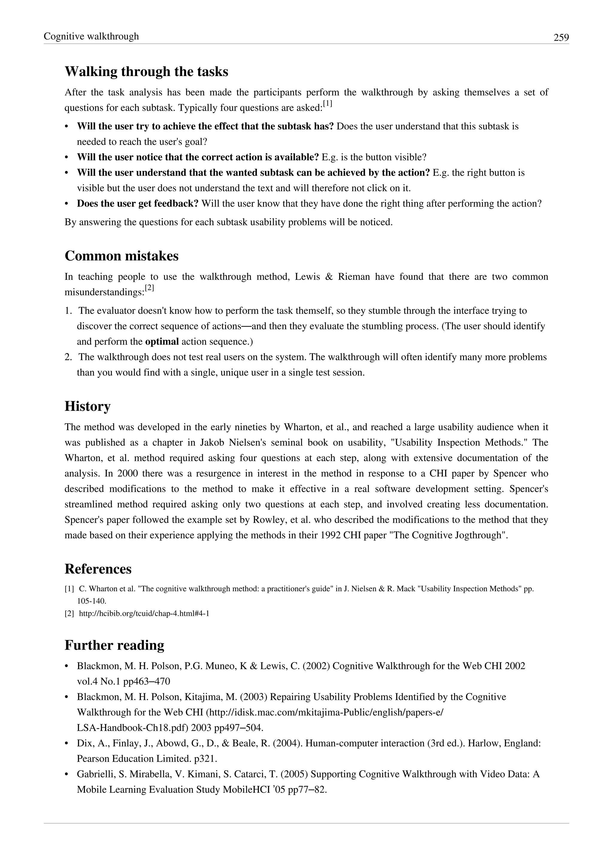 Cognitive walkthrough 259
Walking through the tasks
After the task analysis has been made the participants perform the walkthrough by asking themselves a set of
questions for each subtask. Typically four questions are asked:
[1]
• Will the user try to achieve the effect that the subtask has? Does the user understand that this subtask is
needed to reach the user's goal?
• Will the user notice that the correct action is available? E.g. is the button visible?
• Will the user understand that the wanted subtask can be achieved by the action? E.g. the right button is
visible but the user does not understand the text and will therefore not click on it.
• Does the user get feedback? Will the user know that they have done the right thing after performing the action?
By answering the questions for each subtask usability problems will be noticed.
Common mistakes
In teaching people to use the walkthrough method, Lewis & Rieman have found that there are two common
misunderstandings:
[2]
1. The evaluator doesn't know how to perform the task themself, so they stumble through the interface trying to
discover the correct sequence of actions—and then they evaluate the stumbling process. (The user should identify
and perform the optimal action sequence.)
2.2. The walkthrough does not test real users on the system. The walkthrough will often identify many more problems
than you would find with a single, unique user in a single test session.
History
The method was developed in the early nineties by Wharton, et al., and reached a large usability audience when it
was published as a chapter in Jakob Nielsen's seminal book on usability, "Usability Inspection Methods." The
Wharton, et al. method required asking four questions at each step, along with extensive documentation of the
analysis. In 2000 there was a resurgence in interest in the method in response to a CHI paper by Spencer who
described modifications to the method to make it effective in a real software development setting. Spencer's
streamlined method required asking only two questions at each step, and involved creating less documentation.
Spencer's paper followed the example set by Rowley, et al. who described the modifications to the method that they
made based on their experience applying the methods in their 1992 CHI paper "The Cognitive Jogthrough".
References
[1] C. Wharton et al. "The cognitive walkthrough method: a practitioner's guide" in J. Nielsen & R. Mack "Usability Inspection Methods" pp.
105-140.
[2] http://hcibib.org/tcuid/chap-4.html#4-1
Further reading
• Blackmon, M. H. Polson, P.G. Muneo, K & Lewis, C. (2002) Cognitive Walkthrough for the Web CHI 2002
vol.4 No.1 pp463–470
• Blackmon, M. H. Polson, Kitajima, M. (2003) Repairing Usability Problems Identified by the Cognitive
Walkthrough for the Web CHI (http://idisk.mac.com/mkitajima-Public/english/papers-e/
LSA-Handbook-Ch18.pdf) 2003 pp497–504.
• Dix, A., Finlay, J., Abowd, G., D., & Beale, R. (2004). Human-computer interaction (3rd ed.). Harlow, England:
Pearson Education Limited. p321.
• Gabrielli, S. Mirabella, V. Kimani, S. Catarci, T. (2005) Supporting Cognitive Walkthrough with Video Data: A
Mobile Learning Evaluation Study MobileHCI ’05 pp77–82.
 