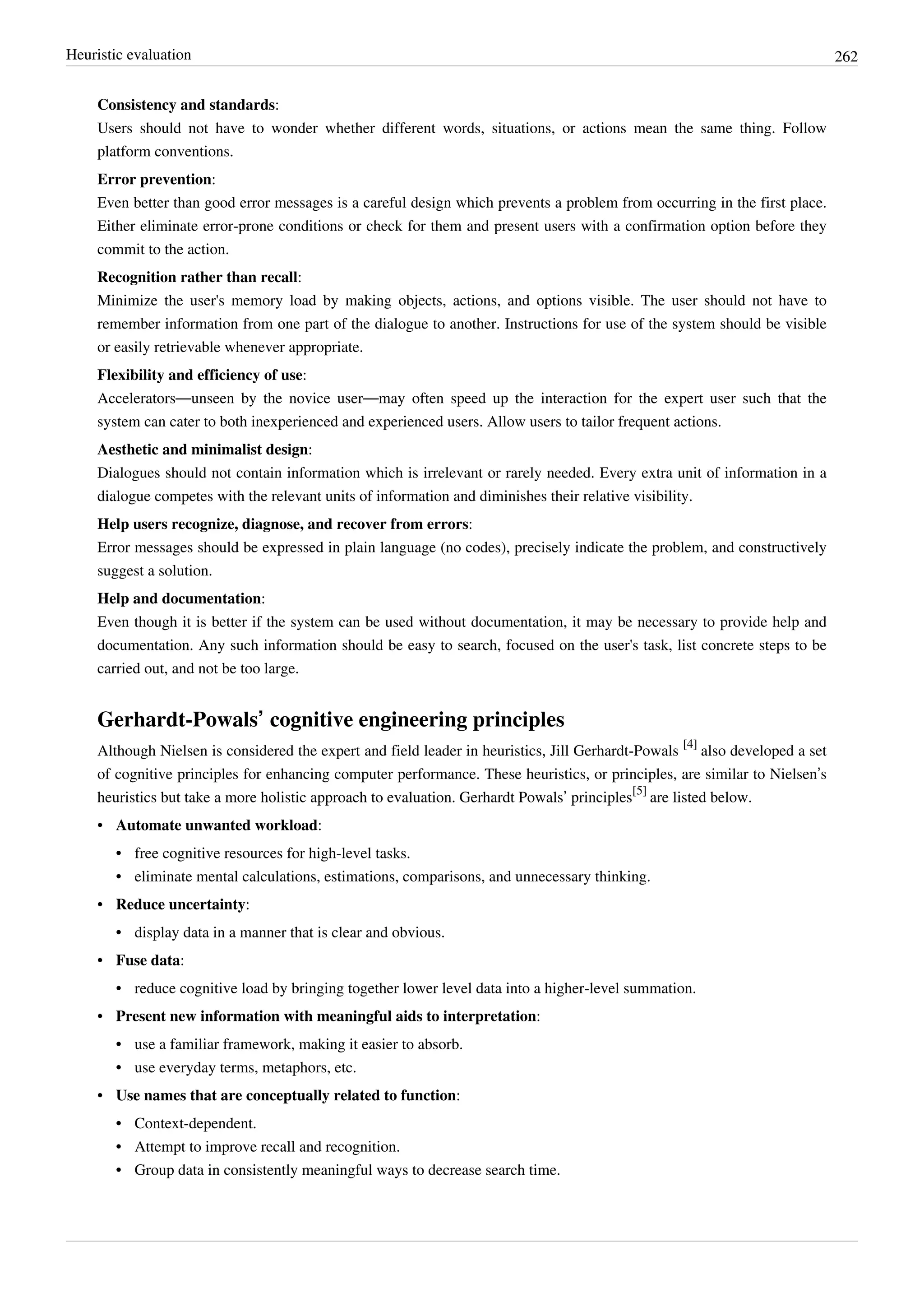Heuristic evaluation 262
Consistency and standards:
Users should not have to wonder whether different words, situations, or actions mean the same thing. Follow
platform conventions.
Error prevention:
Even better than good error messages is a careful design which prevents a problem from occurring in the first place.
Either eliminate error-prone conditions or check for them and present users with a confirmation option before they
commit to the action.
Recognition rather than recall:
Minimize the user's memory load by making objects, actions, and options visible. The user should not have to
remember information from one part of the dialogue to another. Instructions for use of the system should be visible
or easily retrievable whenever appropriate.
Flexibility and efficiency of use:
Accelerators—unseen by the novice user—may often speed up the interaction for the expert user such that the
system can cater to both inexperienced and experienced users. Allow users to tailor frequent actions.
Aesthetic and minimalist design:
Dialogues should not contain information which is irrelevant or rarely needed. Every extra unit of information in a
dialogue competes with the relevant units of information and diminishes their relative visibility.
Help users recognize, diagnose, and recover from errors:
Error messages should be expressed in plain language (no codes), precisely indicate the problem, and constructively
suggest a solution.
Help and documentation:
Even though it is better if the system can be used without documentation, it may be necessary to provide help and
documentation. Any such information should be easy to search, focused on the user's task, list concrete steps to be
carried out, and not be too large.
Gerhardt-Powals’ cognitive engineering principles
Although Nielsen is considered the expert and field leader in heuristics, Jill Gerhardt-Powals
[4]
also developed a set
of cognitive principles for enhancing computer performance. These heuristics, or principles, are similar to Nielsen’s
heuristics but take a more holistic approach to evaluation. Gerhardt Powals’ principles
[5]
are listed below.
• Automate unwanted workload:
•• free cognitive resources for high-level tasks.
•• eliminate mental calculations, estimations, comparisons, and unnecessary thinking.
• Reduce uncertainty:
•• display data in a manner that is clear and obvious.
• Fuse data:
• reduce cognitive load by bringing together lower level data into a higher-level summation.
• Present new information with meaningful aids to interpretation:
•• use a familiar framework, making it easier to absorb.
•• use everyday terms, metaphors, etc.
• Use names that are conceptually related to function:
•• Context-dependent.
•• Attempt to improve recall and recognition.
•• Group data in consistently meaningful ways to decrease search time.
 