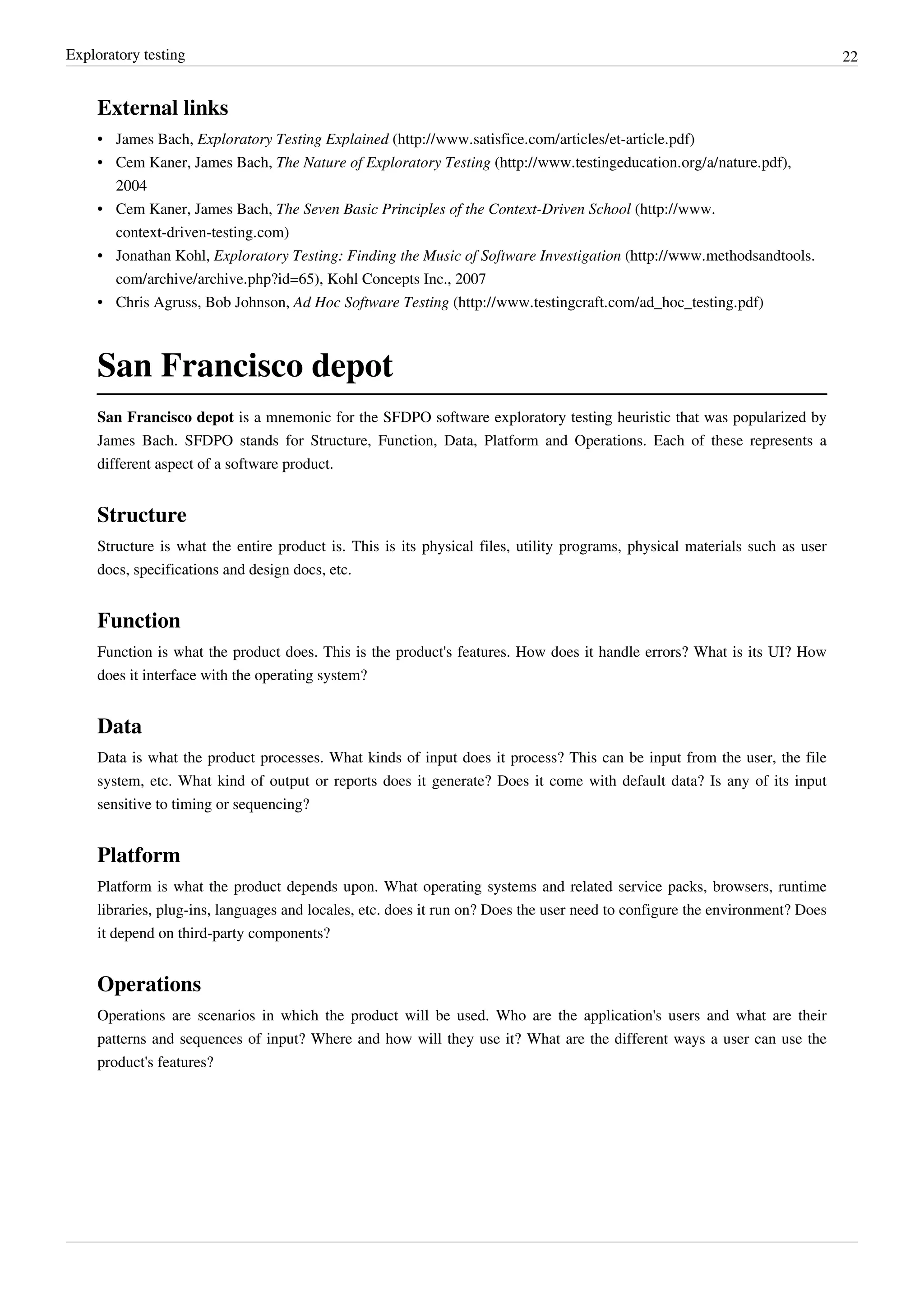Exploratory testing 22
External links
• James Bach, Exploratory Testing Explained (http://www.satisfice.com/articles/et-article.pdf)
• Cem Kaner, James Bach, The Nature of Exploratory Testing (http://www.testingeducation.org/a/nature.pdf),
2004
• Cem Kaner, James Bach, The Seven Basic Principles of the Context-Driven School (http://www.
context-driven-testing.com)
• Jonathan Kohl, Exploratory Testing: Finding the Music of Software Investigation (http://www.methodsandtools.
com/archive/archive.php?id=65), Kohl Concepts Inc., 2007
• Chris Agruss, Bob Johnson, Ad Hoc Software Testing (http://www.testingcraft.com/ad_hoc_testing.pdf)
San Francisco depot
San Francisco depot is a mnemonic for the SFDPO software exploratory testing heuristic that was popularized by
James Bach. SFDPO stands for Structure, Function, Data, Platform and Operations. Each of these represents a
different aspect of a software product.
Structure
Structure is what the entire product is. This is its physical files, utility programs, physical materials such as user
docs, specifications and design docs, etc.
Function
Function is what the product does. This is the product's features. How does it handle errors? What is its UI? How
does it interface with the operating system?
Data
Data is what the product processes. What kinds of input does it process? This can be input from the user, the file
system, etc. What kind of output or reports does it generate? Does it come with default data? Is any of its input
sensitive to timing or sequencing?
Platform
Platform is what the product depends upon. What operating systems and related service packs, browsers, runtime
libraries, plug-ins, languages and locales, etc. does it run on? Does the user need to configure the environment? Does
it depend on third-party components?
Operations
Operations are scenarios in which the product will be used. Who are the application's users and what are their
patterns and sequences of input? Where and how will they use it? What are the different ways a user can use the
product's features?
 
