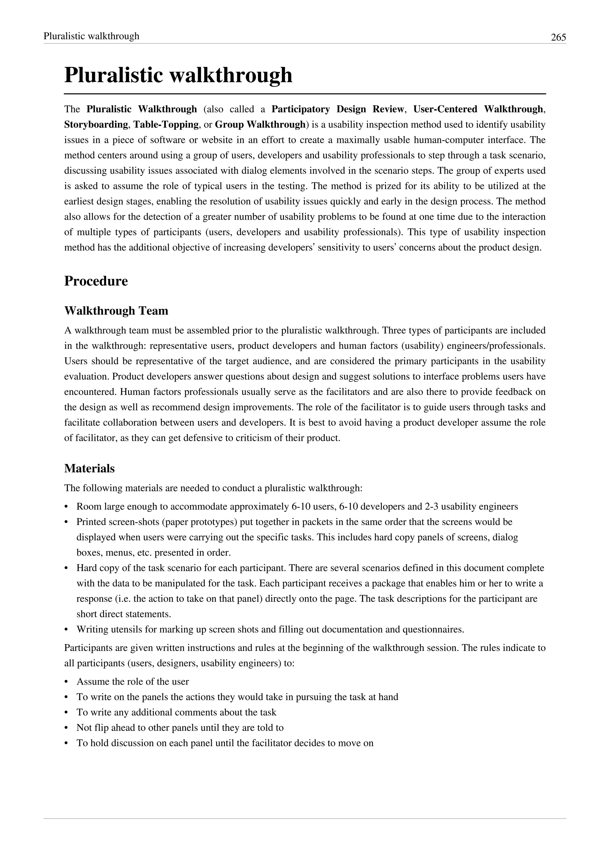 Pluralistic walkthrough 265
Pluralistic walkthrough
The Pluralistic Walkthrough (also called a Participatory Design Review, User-Centered Walkthrough,
Storyboarding, Table-Topping, or Group Walkthrough) is a usability inspection method used to identify usability
issues in a piece of software or website in an effort to create a maximally usable human-computer interface. The
method centers around using a group of users, developers and usability professionals to step through a task scenario,
discussing usability issues associated with dialog elements involved in the scenario steps. The group of experts used
is asked to assume the role of typical users in the testing. The method is prized for its ability to be utilized at the
earliest design stages, enabling the resolution of usability issues quickly and early in the design process. The method
also allows for the detection of a greater number of usability problems to be found at one time due to the interaction
of multiple types of participants (users, developers and usability professionals). This type of usability inspection
method has the additional objective of increasing developers’ sensitivity to users’ concerns about the product design.
Procedure
Walkthrough Team
A walkthrough team must be assembled prior to the pluralistic walkthrough. Three types of participants are included
in the walkthrough: representative users, product developers and human factors (usability) engineers/professionals.
Users should be representative of the target audience, and are considered the primary participants in the usability
evaluation. Product developers answer questions about design and suggest solutions to interface problems users have
encountered. Human factors professionals usually serve as the facilitators and are also there to provide feedback on
the design as well as recommend design improvements. The role of the facilitator is to guide users through tasks and
facilitate collaboration between users and developers. It is best to avoid having a product developer assume the role
of facilitator, as they can get defensive to criticism of their product.
Materials
The following materials are needed to conduct a pluralistic walkthrough:
•• Room large enough to accommodate approximately 6-10 users, 6-10 developers and 2-3 usability engineers
•• Printed screen-shots (paper prototypes) put together in packets in the same order that the screens would be
displayed when users were carrying out the specific tasks. This includes hard copy panels of screens, dialog
boxes, menus, etc. presented in order.
•• Hard copy of the task scenario for each participant. There are several scenarios defined in this document complete
with the data to be manipulated for the task. Each participant receives a package that enables him or her to write a
response (i.e. the action to take on that panel) directly onto the page. The task descriptions for the participant are
short direct statements.
•• Writing utensils for marking up screen shots and filling out documentation and questionnaires.
Participants are given written instructions and rules at the beginning of the walkthrough session. The rules indicate to
all participants (users, designers, usability engineers) to:
•• Assume the role of the user
•• To write on the panels the actions they would take in pursuing the task at hand
•• To write any additional comments about the task
•• Not flip ahead to other panels until they are told to
•• To hold discussion on each panel until the facilitator decides to move on
 