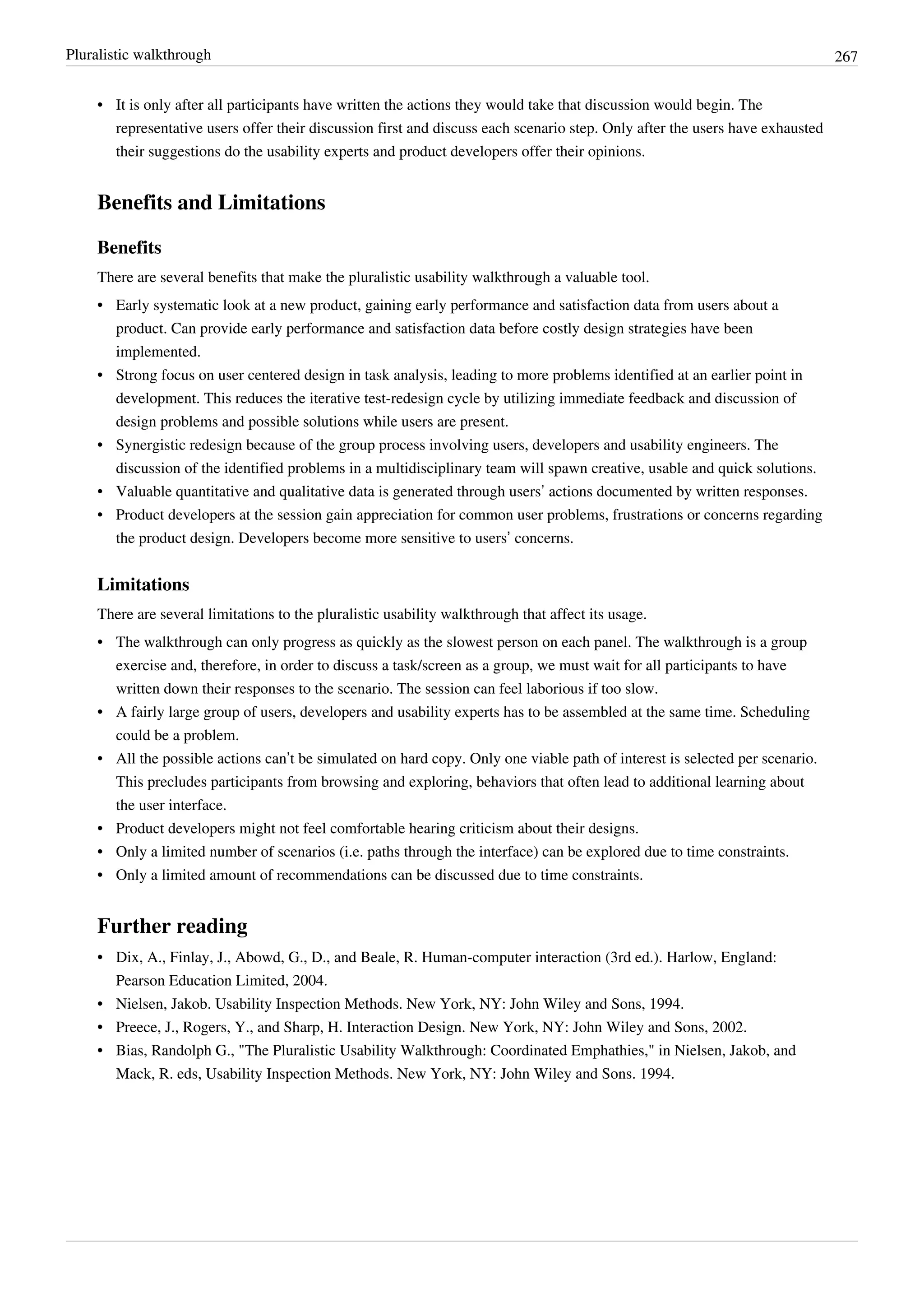 Pluralistic walkthrough 267
•• It is only after all participants have written the actions they would take that discussion would begin. The
representative users offer their discussion first and discuss each scenario step. Only after the users have exhausted
their suggestions do the usability experts and product developers offer their opinions.
Benefits and Limitations
Benefits
There are several benefits that make the pluralistic usability walkthrough a valuable tool.
•• Early systematic look at a new product, gaining early performance and satisfaction data from users about a
product. Can provide early performance and satisfaction data before costly design strategies have been
implemented.
•• Strong focus on user centered design in task analysis, leading to more problems identified at an earlier point in
development. This reduces the iterative test-redesign cycle by utilizing immediate feedback and discussion of
design problems and possible solutions while users are present.
•• Synergistic redesign because of the group process involving users, developers and usability engineers. The
discussion of the identified problems in a multidisciplinary team will spawn creative, usable and quick solutions.
• Valuable quantitative and qualitative data is generated through users’ actions documented by written responses.
• Product developers at the session gain appreciation for common user problems, frustrations or concerns regarding
the product design. Developers become more sensitive to users’ concerns.
Limitations
There are several limitations to the pluralistic usability walkthrough that affect its usage.
•• The walkthrough can only progress as quickly as the slowest person on each panel. The walkthrough is a group
exercise and, therefore, in order to discuss a task/screen as a group, we must wait for all participants to have
written down their responses to the scenario. The session can feel laborious if too slow.
•• A fairly large group of users, developers and usability experts has to be assembled at the same time. Scheduling
could be a problem.
• All the possible actions can’t be simulated on hard copy. Only one viable path of interest is selected per scenario.
This precludes participants from browsing and exploring, behaviors that often lead to additional learning about
the user interface.
•• Product developers might not feel comfortable hearing criticism about their designs.
•• Only a limited number of scenarios (i.e. paths through the interface) can be explored due to time constraints.
•• Only a limited amount of recommendations can be discussed due to time constraints.
Further reading
•• Dix, A., Finlay, J., Abowd, G., D., and Beale, R. Human-computer interaction (3rd ed.). Harlow, England:
Pearson Education Limited, 2004.
•• Nielsen, Jakob. Usability Inspection Methods. New York, NY: John Wiley and Sons, 1994.
•• Preece, J., Rogers, Y., and Sharp, H. Interaction Design. New York, NY: John Wiley and Sons, 2002.
•• Bias, Randolph G., "The Pluralistic Usability Walkthrough: Coordinated Emphathies," in Nielsen, Jakob, and
Mack, R. eds, Usability Inspection Methods. New York, NY: John Wiley and Sons. 1994.
 