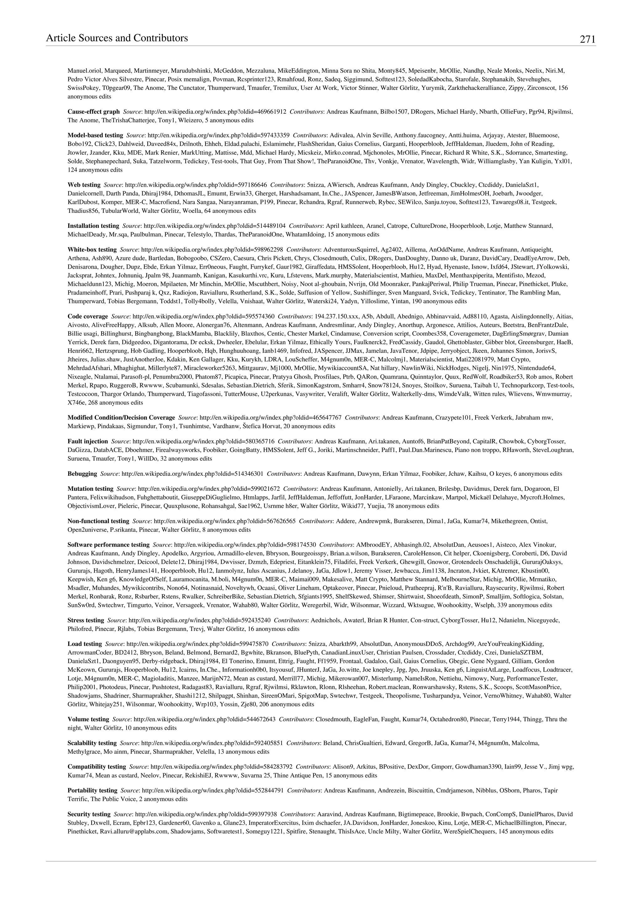 Article Sources and Contributors 271
Manuel.oriol, Marqueed, Martinmeyer, Marudubshinki, McGeddon, Mezzaluna, MikeEddington, Minna Sora no Shita, Monty845, Mpeisenbr, MrOllie, Nandhp, Neale Monks, Neelix, Niri.M,
Pedro Victor Alves Silvestre, Pinecar, Posix memalign, Povman, Rcsprinter123, Rmahfoud, Ronz, Sadeq, Siggimund, Softtest123, SoledadKabocha, Starofale, Stephanakib, Stevehughes,
SwissPokey, T0pgear09, The Anome, The Cunctator, Thumperward, Tmaufer, Tremilux, User At Work, Victor Stinner, Walter Görlitz, Yurymik, Zarkthehackeralliance, Zippy, Zirconscot, 156
anonymous edits
Cause-effect graph  Source: http://en.wikipedia.org/w/index.php?oldid=469661912  Contributors: Andreas Kaufmann, Bilbo1507, DRogers, Michael Hardy, Nbarth, OllieFury, Pgr94, Rjwilmsi,
The Anome, TheTrishaChatterjee, Tony1, Wleizero, 5 anonymous edits
Model-based testing  Source: http://en.wikipedia.org/w/index.php?oldid=597433359  Contributors: Adivalea, Alvin Seville, Anthony.faucogney, Antti.huima, Arjayay, Atester, Bluemoose,
Bobo192, Click23, Dahlweid, Daveed84x, Drilnoth, Ehheh, Eldad.palachi, Eslamimehr, FlashSheridan, Gaius Cornelius, Garganti, Hooperbloob, JeffHaldeman, Jluedem, John of Reading,
Jtowler, Jzander, Kku, MDE, Mark Renier, MarkUtting, Mattisse, Mdd, Michael Hardy, Micskeiz, Mirko.conrad, Mjchonoles, MrOllie, Pinecar, Richard R White, S.K., Sdorrance, Smartesting,
Solde, Stephanepechard, Suka, Tatzelworm, Tedickey, Test-tools, That Guy, From That Show!, TheParanoidOne, Thv, Vonkje, Vrenator, Wavelength, Widr, Williamglasby, Yan Kuligin, Yxl01,
124 anonymous edits
Web testing  Source: http://en.wikipedia.org/w/index.php?oldid=597186646  Contributors: 5nizza, AWiersch, Andreas Kaufmann, Andy Dingley, Cbuckley, Ctcdiddy, DanielaSzt1,
Danielcornell, Darth Panda, Dhiraj1984, DthomasJL, Emumt, Erwin33, Gherget, Harshadsamant, In.Che., JASpencer, JamesBWatson, Jetfreeman, JimHolmesOH, Joebarh, Jwoodger,
KarlDubost, Komper, MER-C, Macrofiend, Nara Sangaa, Narayanraman, P199, Pinecar, Rchandra, Rgraf, Runnerweb, Rybec, SEWilco, Sanju.toyou, Softtest123, Tawaregs08.it, Testgeek,
Thadius856, TubularWorld, Walter Görlitz, Woella, 64 anonymous edits
Installation testing  Source: http://en.wikipedia.org/w/index.php?oldid=514489104  Contributors: April kathleen, Aranel, Catrope, CultureDrone, Hooperbloob, Lotje, Matthew Stannard,
MichaelDeady, Mr.sqa, Paulbulman, Pinecar, Telestylo, Thardas, TheParanoidOne, WhatamIdoing, 15 anonymous edits
White-box testing  Source: http://en.wikipedia.org/w/index.php?oldid=598962298  Contributors: AdventurousSquirrel, Ag2402, Aillema, AnOddName, Andreas Kaufmann, Antiqueight,
Arthena, Ash890, Azure dude, Bartledan, Bobogoobo, CSZero, Caesura, Chris Pickett, Chrys, Closedmouth, Culix, DRogers, DanDoughty, Danno uk, Daranz, DavidCary, DeadEyeArrow, Deb,
Denisarona, Dougher, Dupz, Ebde, Erkan Yilmaz, Err0neous, Faught, Furrykef, Gaur1982, Giraffedata, HMSSolent, Hooperbloob, Hu12, Hyad, Hyenaste, Isnow, Ixfd64, JStewart, JYolkowski,
Jacksprat, Johntex, Johnuniq, Jpalm 98, Juanmamb, Kanigan, Kasukurthi.vrc, Kuru, Lfstevens, Mark.murphy, Materialscientist, Mathieu, MaxDel, Menthaxpiperita, Mentifisto, Mezod,
Michaeldunn123, Michig, Moeron, Mpilaeten, Mr Minchin, MrOllie, Mscuthbert, Noisy, Noot al-ghoubain, Nvrijn, Old Moonraker, PankajPeriwal, Philip Trueman, Pinecar, Pinethicket, Pluke,
Pradameinhoff, Prari, Pushparaj k, Qxz, Radiojon, Ravialluru, Rsutherland, S.K., Solde, Suffusion of Yellow, Sushiflinger, Sven Manguard, Svick, Tedickey, Tentinator, The Rambling Man,
Thumperward, Tobias Bergemann, Toddst1, Tolly4bolly, Velella, Vnishaat, Walter Görlitz, Waterski24, Yadyn, Yilloslime, Yintan, 190 anonymous edits
Code coverage  Source: http://en.wikipedia.org/w/index.php?oldid=595574360  Contributors: 194.237.150.xxx, A5b, Abdull, Abednigo, Abhinavvaid, Ad88110, Agasta, Aislingdonnelly, Aitias,
Aivosto, AliveFreeHappy, Alksub, Allen Moore, Alonergan76, Altenmann, Andreas Kaufmann, Andresmlinar, Andy Dingley, Anorthup, Argonesce, Attilios, Auteurs, Beetstra, BenFrantzDale,
Billie usagi, Billinghurst, Bingbangbong, BlackMamba, Blacklily, Blaxthos, Centic, Chester Markel, Cindamuse, Conversion script, Coombes358, Coveragemeter, DagErlingSmørgrav, Damian
Yerrick, Derek farn, Didgeedoo, Digantorama, Dr ecksk, Dwheeler, Ebelular, Erkan Yilmaz, Ethically Yours, Faulknerck2, FredCassidy, Gaudol, Ghettoblaster, Gibber blot, Greensburger, HaeB,
Henri662, Hertzsprung, Hob Gadling, Hooperbloob, Hqb, Hunghuuhoang, Ianb1469, Infofred, JASpencer, JJMax, Jamelan, JavaTenor, Jdpipe, Jerryobject, Jkeen, Johannes Simon, JorisvS,
Jtheires, Julias.shaw, JustAnotherJoe, Kdakin, Ken Gallager, Kku, Kurykh, LDRA, LouScheffer, M4gnum0n, MER-C, Malcolmj1, Materialscientist, Mati22081979, Matt Crypto,
MehrdadAfshari, Mhaghighat, Millerlyte87, Miracleworker5263, Mittgaurav, Mj1000, MrOllie, MywikiaccountSA, Nat hillary, NawlinWiki, NickHodges, Nigelj, Nin1975, Nintendude64,
Nixeagle, Ntalamai, Parasoft-pl, Penumbra2000, Phatom87, Picapica, Pinecar, Pratyya Ghosh, Prosfilaes, Ptrb, QARon, Quamrana, Quinntaylor, Quux, RedWolf, Roadbiker53, Rob amos, Robert
Merkel, Rpapo, RuggeroB, Rwwww, Scubamunki, Sdesalas, Sebastian.Dietrich, Sferik, SimonKagstrom, Smharr4, Snow78124, Snoyes, Stoilkov, Suruena, Taibah U, Technoparkcorp, Test-tools,
Testcocoon, Thargor Orlando, Thumperward, Tiagofassoni, TutterMouse, U2perkunas, Vasywriter, Veralift, Walter Görlitz, Walterkelly-dms, WimdeValk, Witten rules, Wlievens, Wmwmurray,
X746e, 268 anonymous edits
Modified Condition/Decision Coverage  Source: http://en.wikipedia.org/w/index.php?oldid=465647767  Contributors: Andreas Kaufmann, Crazypete101, Freek Verkerk, Jabraham mw,
Markiewp, Pindakaas, Sigmundur, Tony1, Tsunhimtse, Vardhanw, Štefica Horvat, 20 anonymous edits
Fault injection  Source: http://en.wikipedia.org/w/index.php?oldid=580365716  Contributors: Andreas Kaufmann, Ari.takanen, Auntof6, BrianPatBeyond, CapitalR, Chowbok, CyborgTosser,
DaGizza, DatabACE, Dboehmer, Firealwaysworks, Foobiker, GoingBatty, HMSSolent, Jeff G., Joriki, Martinschneider, Paff1, Paul.Dan.Marinescu, Piano non troppo, RHaworth, SteveLoughran,
Suruena, Tmaufer, Tony1, WillDo, 32 anonymous edits
Bebugging  Source: http://en.wikipedia.org/w/index.php?oldid=514346301  Contributors: Andreas Kaufmann, Dawynn, Erkan Yilmaz, Foobiker, Jchaw, Kaihsu, O keyes, 6 anonymous edits
Mutation testing  Source: http://en.wikipedia.org/w/index.php?oldid=599021672  Contributors: Andreas Kaufmann, Antonielly, Ari.takanen, Brilesbp, Davidmus, Derek farn, Dogaroon, El
Pantera, Felixwikihudson, Fuhghettaboutit, GiuseppeDiGuglielmo, Htmlapps, Jarfil, JeffHaldeman, Jeffoffutt, JonHarder, LFaraone, Marcinkaw, Martpol, Mickaël Delahaye, Mycroft.Holmes,
ObjectivismLover, Pieleric, Pinecar, Quuxplusone, Rohansahgal, Sae1962, Usrnme h8er, Walter Görlitz, Wikid77, Yuejia, 78 anonymous edits
Non-functional testing  Source: http://en.wikipedia.org/w/index.php?oldid=567626565  Contributors: Addere, Andrewpmk, Burakseren, Dima1, JaGa, Kumar74, Mikethegreen, Ontist,
Open2universe, P.srikanta, Pinecar, Walter Görlitz, 8 anonymous edits
Software performance testing  Source: http://en.wikipedia.org/w/index.php?oldid=598174530  Contributors: AMbroodEY, Abhasingh.02, AbsolutDan, Aeusoes1, Aisteco, Alex Vinokur,
Andreas Kaufmann, Andy Dingley, Apodelko, Argyriou, Armadillo-eleven, Bbryson, Bourgeoisspy, Brian.a.wilson, Burakseren, CaroleHenson, Cit helper, Ckoenigsberg, Coroberti, D6, David
Johnson, Davidschmelzer, Deicool, Delete12, Dhiraj1984, Dwvisser, Dzmzh, Edepriest, Eitanklein75, Filadifei, Freek Verkerk, Ghewgill, Gnowor, Grotendeels Onschadelijk, GururajOaksys,
Gururajs, Hagoth, HenryJames141, Hooperbloob, Hu12, Ianmolynz, Iulus Ascanius, J.delanoy, JaGa, Jdlow1, Jeremy Visser, Jewbacca, Jim1138, Jncraton, Jvkiet, KAtremer, Kbustin00,
Keepwish, Ken g6, KnowledgeOfSelf, Lauramocanita, M.boli, M4gnum0n, MER-C, Maimai009, Makesalive, Matt Crypto, Matthew Stannard, MelbourneStar, Michig, MrOllie, Mrmatiko,
Msadler, Muhandes, Mywikicontribs, Nono64, Notinasnaid, Noveltywh, Ocaasi, Oliver Lineham, Optakeover, Pinecar, Pnieloud, Pratheepraj, R'n'B, Ravialluru, Raysecurity, Rjwilmsi, Robert
Merkel, Ronbarak, Ronz, Rsbarber, Rstens, Rwalker, SchreiberBike, Sebastian.Dietrich, Sfgiants1995, ShelfSkewed, Shimser, Shirtwaist, Shoeofdeath, SimonP, Smalljim, Softlogica, Solstan,
SunSw0rd, Swtechwr, Timgurto, Veinor, Versageek, Vrenator, Wahab80, Walter Görlitz, Weregerbil, Widr, Wilsonmar, Wizzard, Wktsugue, Woohookitty, Wselph, 339 anonymous edits
Stress testing  Source: http://en.wikipedia.org/w/index.php?oldid=592435240  Contributors: Aednichols, Awaterl, Brian R Hunter, Con-struct, CyborgTosser, Hu12, Ndanielm, Niceguyedc,
Philofred, Pinecar, Rjlabs, Tobias Bergemann, Trevj, Walter Görlitz, 16 anonymous edits
Load testing  Source: http://en.wikipedia.org/w/index.php?oldid=599475870  Contributors: 5nizza, Abarkth99, AbsolutDan, AnonymousDDoS, Archdog99, AreYouFreakingKidding,
ArrowmanCoder, BD2412, Bbryson, Beland, Belmond, Bernard2, Bgwhite, Bkranson, BluePyth, CanadianLinuxUser, Christian Paulsen, Crossdader, Ctcdiddy, Czei, DanielaSZTBM,
DanielaSzt1, Daonguyen95, Derby-ridgeback, Dhiraj1984, El Tonerino, Emumt, Ettrig, Faught, Ff1959, Frontaal, Gadaloo, Gail, Gaius Cornelius, Gbegic, Gene Nygaard, Gilliam, Gordon
McKeown, Gururajs, Hooperbloob, Hu12, Icairns, In.Che., Informationh0b0, Itsyousuf, JHunterJ, JaGa, Jo.witte, Joe knepley, Jpg, Jpo, Jruuska, Ken g6, LinguistAtLarge, Loadfocus, Loadtracer,
Lotje, M4gnum0n, MER-C, Magioladitis, Manzee, MarijnN72, Mean as custard, Merrill77, Michig, Mikerowan007, Misterlump, NameIsRon, Nettiehu, Nimowy, Nurg, PerformanceTester,
Philip2001, Photodeus, Pinecar, Pushtotest, Radagast83, Ravialluru, Rgraf, Rjwilmsi, Rklawton, Rlonn, Rlsheehan, Robert.maclean, Ronwarshawsky, Rstens, S.K., Scoops, ScottMasonPrice,
Shadowjams, Shadriner, Sharmaprakher, Shashi1212, Shilpagpt, Shinhan, SireenOMari, SpigotMap, Swtechwr, Testgeek, Theopolisme, Tusharpandya, Veinor, VernoWhitney, Wahab80, Walter
Görlitz, Whitejay251, Wilsonmar, Woohookitty, Wrp103, Yossin, Zje80, 206 anonymous edits
Volume testing  Source: http://en.wikipedia.org/w/index.php?oldid=544672643  Contributors: Closedmouth, EagleFan, Faught, Kumar74, Octahedron80, Pinecar, Terry1944, Thingg, Thru the
night, Walter Görlitz, 10 anonymous edits
Scalability testing  Source: http://en.wikipedia.org/w/index.php?oldid=592405851  Contributors: Beland, ChrisGualtieri, Edward, GregorB, JaGa, Kumar74, M4gnum0n, Malcolma,
Methylgrace, Mo ainm, Pinecar, Sharmaprakher, Velella, 13 anonymous edits
Compatibility testing  Source: http://en.wikipedia.org/w/index.php?oldid=584283792  Contributors: Alison9, Arkitus, BPositive, DexDor, Gmporr, Gowdhaman3390, Iain99, Jesse V., Jimj wpg,
Kumar74, Mean as custard, Neelov, Pinecar, RekishiEJ, Rwwww, Suvarna 25, Thine Antique Pen, 15 anonymous edits
Portability testing  Source: http://en.wikipedia.org/w/index.php?oldid=552844791  Contributors: Andreas Kaufmann, Andrezein, Biscuittin, Cmdrjameson, Nibblus, OSborn, Pharos, Tapir
Terrific, The Public Voice, 2 anonymous edits
Security testing  Source: http://en.wikipedia.org/w/index.php?oldid=599397938  Contributors: Aaravind, Andreas Kaufmann, Bigtimepeace, Brookie, Bwpach, ConCompS, DanielPharos, David
Stubley, Dxwell, Ecram, Epbr123, Gardener60, Gavenko a, Glane23, ImperatorExercitus, Ixim dschaefer, JA.Davidson, JonHarder, Joneskoo, Kinu, Lotje, MER-C, MichaelBillington, Pinecar,
Pinethicket, Ravi.alluru@applabs.com, Shadowjams, Softwaretest1, Someguy1221, Spitfire, Stenaught, ThisIsAce, Uncle Milty, Walter Görlitz, WereSpielChequers, 145 anonymous edits
 