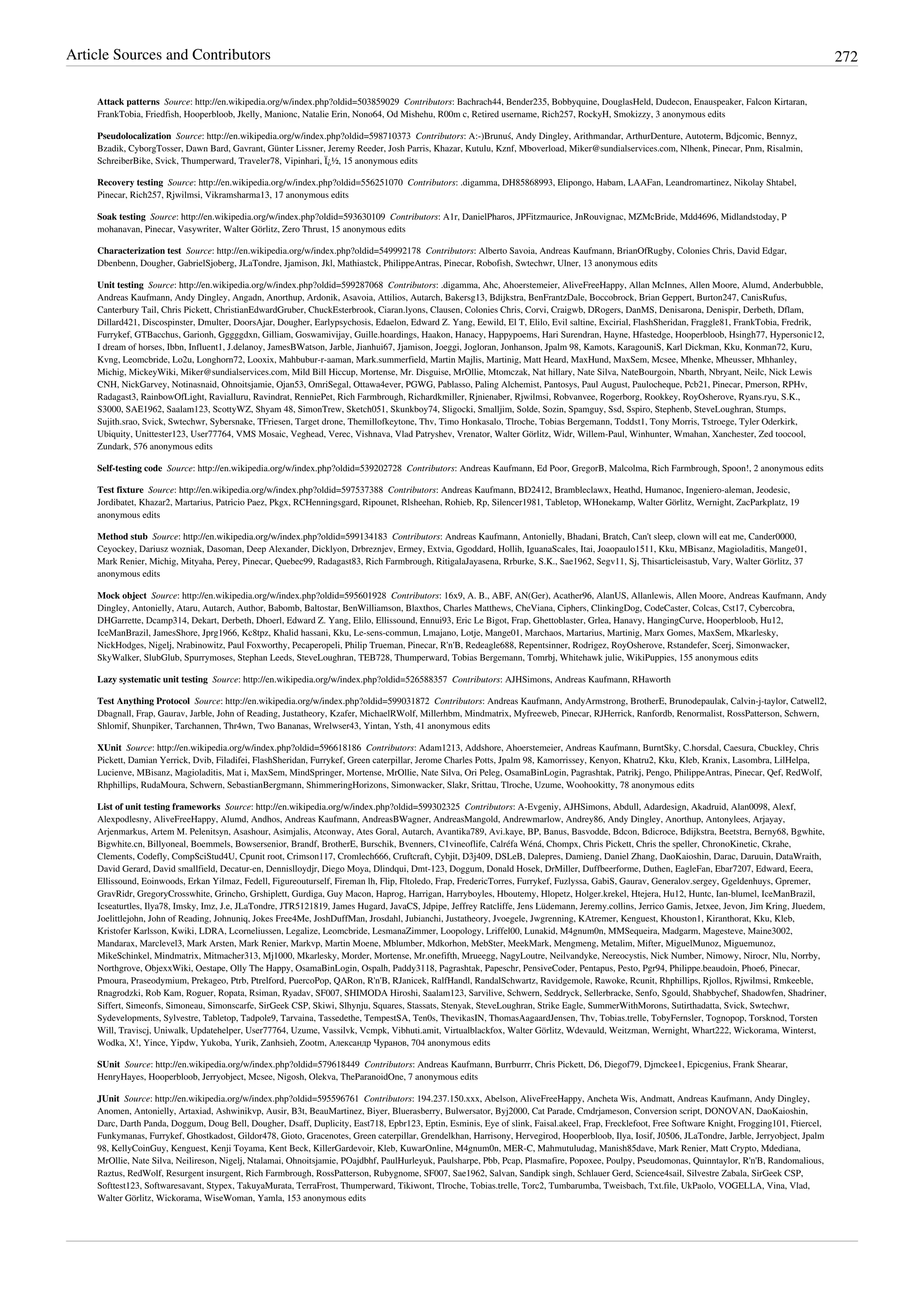 Article Sources and Contributors 272
Attack patterns  Source: http://en.wikipedia.org/w/index.php?oldid=503859029  Contributors: Bachrach44, Bender235, Bobbyquine, DouglasHeld, Dudecon, Enauspeaker, Falcon Kirtaran,
FrankTobia, Friedfish, Hooperbloob, Jkelly, Manionc, Natalie Erin, Nono64, Od Mishehu, R00m c, Retired username, Rich257, RockyH, Smokizzy, 3 anonymous edits
Pseudolocalization  Source: http://en.wikipedia.org/w/index.php?oldid=598710373  Contributors: A:-)Brunuś, Andy Dingley, Arithmandar, ArthurDenture, Autoterm, Bdjcomic, Bennyz,
Bzadik, CyborgTosser, Dawn Bard, Gavrant, Günter Lissner, Jeremy Reeder, Josh Parris, Khazar, Kutulu, Kznf, Mboverload, Miker@sundialservices.com, Nlhenk, Pinecar, Pnm, Risalmin,
SchreiberBike, Svick, Thumperward, Traveler78, Vipinhari, Ï¿½, 15 anonymous edits
Recovery testing  Source: http://en.wikipedia.org/w/index.php?oldid=556251070  Contributors: .digamma, DH85868993, Elipongo, Habam, LAAFan, Leandromartinez, Nikolay Shtabel,
Pinecar, Rich257, Rjwilmsi, Vikramsharma13, 17 anonymous edits
Soak testing  Source: http://en.wikipedia.org/w/index.php?oldid=593630109  Contributors: A1r, DanielPharos, JPFitzmaurice, JnRouvignac, MZMcBride, Mdd4696, Midlandstoday, P
mohanavan, Pinecar, Vasywriter, Walter Görlitz, Zero Thrust, 15 anonymous edits
Characterization test  Source: http://en.wikipedia.org/w/index.php?oldid=549992178  Contributors: Alberto Savoia, Andreas Kaufmann, BrianOfRugby, Colonies Chris, David Edgar,
Dbenbenn, Dougher, GabrielSjoberg, JLaTondre, Jjamison, Jkl, Mathiastck, PhilippeAntras, Pinecar, Robofish, Swtechwr, Ulner, 13 anonymous edits
Unit testing  Source: http://en.wikipedia.org/w/index.php?oldid=599287068  Contributors: .digamma, Ahc, Ahoerstemeier, AliveFreeHappy, Allan McInnes, Allen Moore, Alumd, Anderbubble,
Andreas Kaufmann, Andy Dingley, Angadn, Anorthup, Ardonik, Asavoia, Attilios, Autarch, Bakersg13, Bdijkstra, BenFrantzDale, Boccobrock, Brian Geppert, Burton247, CanisRufus,
Canterbury Tail, Chris Pickett, ChristianEdwardGruber, ChuckEsterbrook, Ciaran.lyons, Clausen, Colonies Chris, Corvi, Craigwb, DRogers, DanMS, Denisarona, Denispir, Derbeth, Dflam,
Dillard421, Discospinster, Dmulter, DoorsAjar, Dougher, Earlypsychosis, Edaelon, Edward Z. Yang, Eewild, El T, Elilo, Evil saltine, Excirial, FlashSheridan, Fraggle81, FrankTobia, Fredrik,
Furrykef, GTBacchus, Garionh, Gggggdxn, Gilliam, Goswamivijay, Guille.hoardings, Haakon, Hanacy, Happypoems, Hari Surendran, Hayne, Hfastedge, Hooperbloob, Hsingh77, Hypersonic12,
I dream of horses, Ibbn, Influent1, J.delanoy, JamesBWatson, Jarble, Jianhui67, Jjamison, Joeggi, Jogloran, Jonhanson, Jpalm 98, Kamots, KaragouniS, Karl Dickman, Kku, Konman72, Kuru,
Kvng, Leomcbride, Lo2u, Longhorn72, Looxix, Mahbubur-r-aaman, Mark.summerfield, Martin Majlis, Martinig, Matt Heard, MaxHund, MaxSem, Mcsee, Mhenke, Mheusser, Mhhanley,
Michig, MickeyWiki, Miker@sundialservices.com, Mild Bill Hiccup, Mortense, Mr. Disguise, MrOllie, Mtomczak, Nat hillary, Nate Silva, NateBourgoin, Nbarth, Nbryant, Neilc, Nick Lewis
CNH, NickGarvey, Notinasnaid, Ohnoitsjamie, Ojan53, OmriSegal, Ottawa4ever, PGWG, Pablasso, Paling Alchemist, Pantosys, Paul August, Paulocheque, Pcb21, Pinecar, Pmerson, RPHv,
Radagast3, RainbowOfLight, Ravialluru, Ravindrat, RenniePet, Rich Farmbrough, Richardkmiller, Rjnienaber, Rjwilmsi, Robvanvee, Rogerborg, Rookkey, RoyOsherove, Ryans.ryu, S.K.,
S3000, SAE1962, Saalam123, ScottyWZ, Shyam 48, SimonTrew, Sketch051, Skunkboy74, Sligocki, Smalljim, Solde, Sozin, Spamguy, Ssd, Sspiro, Stephenb, SteveLoughran, Stumps,
Sujith.srao, Svick, Swtechwr, Sybersnake, TFriesen, Target drone, Themillofkeytone, Thv, Timo Honkasalo, Tlroche, Tobias Bergemann, Toddst1, Tony Morris, Tstroege, Tyler Oderkirk,
Ubiquity, Unittester123, User77764, VMS Mosaic, Veghead, Verec, Vishnava, Vlad Patryshev, Vrenator, Walter Görlitz, Widr, Willem-Paul, Winhunter, Wmahan, Xanchester, Zed toocool,
Zundark, 576 anonymous edits
Self-testing code  Source: http://en.wikipedia.org/w/index.php?oldid=539202728  Contributors: Andreas Kaufmann, Ed Poor, GregorB, Malcolma, Rich Farmbrough, Spoon!, 2 anonymous edits
Test fixture  Source: http://en.wikipedia.org/w/index.php?oldid=597537388  Contributors: Andreas Kaufmann, BD2412, Brambleclawx, Heathd, Humanoc, Ingeniero-aleman, Jeodesic,
Jordibatet, Khazar2, Martarius, Patricio Paez, Pkgx, RCHenningsgard, Ripounet, Rlsheehan, Rohieb, Rp, Silencer1981, Tabletop, WHonekamp, Walter Görlitz, Wernight, ZacParkplatz, 19
anonymous edits
Method stub  Source: http://en.wikipedia.org/w/index.php?oldid=599134183  Contributors: Andreas Kaufmann, Antonielly, Bhadani, Bratch, Can't sleep, clown will eat me, Cander0000,
Ceyockey, Dariusz wozniak, Dasoman, Deep Alexander, Dicklyon, Drbreznjev, Ermey, Extvia, Ggoddard, Hollih, IguanaScales, Itai, Joaopaulo1511, Kku, MBisanz, Magioladitis, Mange01,
Mark Renier, Michig, Mityaha, Perey, Pinecar, Quebec99, Radagast83, Rich Farmbrough, RitigalaJayasena, Rrburke, S.K., Sae1962, Segv11, Sj, Thisarticleisastub, Vary, Walter Görlitz, 37
anonymous edits
Mock object  Source: http://en.wikipedia.org/w/index.php?oldid=595601928  Contributors: 16x9, A. B., ABF, AN(Ger), Acather96, AlanUS, Allanlewis, Allen Moore, Andreas Kaufmann, Andy
Dingley, Antonielly, Ataru, Autarch, Author, Babomb, Baltostar, BenWilliamson, Blaxthos, Charles Matthews, CheViana, Ciphers, ClinkingDog, CodeCaster, Colcas, Cst17, Cybercobra,
DHGarrette, Dcamp314, Dekart, Derbeth, Dhoerl, Edward Z. Yang, Elilo, Ellissound, Ennui93, Eric Le Bigot, Frap, Ghettoblaster, Grlea, Hanavy, HangingCurve, Hooperbloob, Hu12,
IceManBrazil, JamesShore, Jprg1966, Kc8tpz, Khalid hassani, Kku, Le-sens-commun, Lmajano, Lotje, Mange01, Marchaos, Martarius, Martinig, Marx Gomes, MaxSem, Mkarlesky,
NickHodges, Nigelj, Nrabinowitz, Paul Foxworthy, Pecaperopeli, Philip Trueman, Pinecar, R'n'B, Redeagle688, Repentsinner, Rodrigez, RoyOsherove, Rstandefer, Scerj, Simonwacker,
SkyWalker, SlubGlub, Spurrymoses, Stephan Leeds, SteveLoughran, TEB728, Thumperward, Tobias Bergemann, Tomrbj, Whitehawk julie, WikiPuppies, 155 anonymous edits
Lazy systematic unit testing  Source: http://en.wikipedia.org/w/index.php?oldid=526588357  Contributors: AJHSimons, Andreas Kaufmann, RHaworth
Test Anything Protocol  Source: http://en.wikipedia.org/w/index.php?oldid=599031872  Contributors: Andreas Kaufmann, AndyArmstrong, BrotherE, Brunodepaulak, Calvin-j-taylor, Catwell2,
Dbagnall, Frap, Gaurav, Jarble, John of Reading, Justatheory, Kzafer, MichaelRWolf, Millerhbm, Mindmatrix, Myfreeweb, Pinecar, RJHerrick, Ranfordb, Renormalist, RossPatterson, Schwern,
Shlomif, Shunpiker, Tarchannen, Thr4wn, Two Bananas, Wrelwser43, Yintan, Ysth, 41 anonymous edits
XUnit  Source: http://en.wikipedia.org/w/index.php?oldid=596618186  Contributors: Adam1213, Addshore, Ahoerstemeier, Andreas Kaufmann, BurntSky, C.horsdal, Caesura, Cbuckley, Chris
Pickett, Damian Yerrick, Dvib, Filadifei, FlashSheridan, Furrykef, Green caterpillar, Jerome Charles Potts, Jpalm 98, Kamorrissey, Kenyon, Khatru2, Kku, Kleb, Kranix, Lasombra, LilHelpa,
Lucienve, MBisanz, Magioladitis, Mat i, MaxSem, MindSpringer, Mortense, MrOllie, Nate Silva, Ori Peleg, OsamaBinLogin, Pagrashtak, Patrikj, Pengo, PhilippeAntras, Pinecar, Qef, RedWolf,
Rhphillips, RudaMoura, Schwern, SebastianBergmann, ShimmeringHorizons, Simonwacker, Slakr, Srittau, Tlroche, Uzume, Woohookitty, 78 anonymous edits
List of unit testing frameworks  Source: http://en.wikipedia.org/w/index.php?oldid=599302325  Contributors: A-Evgeniy, AJHSimons, Abdull, Adardesign, Akadruid, Alan0098, Alexf,
Alexpodlesny, AliveFreeHappy, Alumd, Andhos, Andreas Kaufmann, AndreasBWagner, AndreasMangold, Andrewmarlow, Andrey86, Andy Dingley, Anorthup, Antonylees, Arjayay,
Arjenmarkus, Artem M. Pelenitsyn, Asashour, Asimjalis, Atconway, Ates Goral, Autarch, Avantika789, Avi.kaye, BP, Banus, Basvodde, Bdcon, Bdicroce, Bdijkstra, Beetstra, Berny68, Bgwhite,
Bigwhite.cn, Billyoneal, Boemmels, Bowsersenior, Brandf, BrotherE, Burschik, Bvenners, C1vineoflife, Calréfa Wéná, Chompx, Chris Pickett, Chris the speller, ChronoKinetic, Ckrahe,
Clements, Codefly, CompSciStud4U, Cpunit root, Crimson117, Cromlech666, Cruftcraft, Cybjit, D3j409, DSLeB, Dalepres, Damieng, Daniel Zhang, DaoKaioshin, Darac, Daruuin, DataWraith,
David Gerard, David smallfield, Decatur-en, Dennislloydjr, Diego Moya, Dlindqui, Dmt-123, Doggum, Donald Hosek, DrMiller, Duffbeerforme, Duthen, EagleFan, Ebar7207, Edward, Eeera,
Ellissound, Eoinwoods, Erkan Yilmaz, Fedell, Figureouturself, Fireman lh, Flip, Fltoledo, Frap, FredericTorres, Furrykef, Fuzlyssa, GabiS, Gaurav, Generalov.sergey, Ggeldenhuys, Gpremer,
GravRidr, GregoryCrosswhite, Grincho, Grshiplett, Gurdiga, Guy Macon, Haprog, Harrigan, Harryboyles, Hboutemy, Hlopetz, Holger.krekel, Htejera, Hu12, Huntc, Ian-blumel, IceManBrazil,
Icseaturtles, Ilya78, Imsky, Imz, J.e, JLaTondre, JTR5121819, James Hugard, JavaCS, Jdpipe, Jeffrey Ratcliffe, Jens Lüdemann, Jeremy.collins, Jerrico Gamis, Jetxee, Jevon, Jim Kring, Jluedem,
Joelittlejohn, John of Reading, Johnuniq, Jokes Free4Me, JoshDuffMan, Jrosdahl, Jubianchi, Justatheory, Jvoegele, Jwgrenning, KAtremer, Kenguest, Khouston1, Kiranthorat, Kku, Kleb,
Kristofer Karlsson, Kwiki, LDRA, Lcorneliussen, Legalize, Leomcbride, LesmanaZimmer, Loopology, Lriffel00, Lunakid, M4gnum0n, MMSequeira, Madgarm, Magesteve, Maine3002,
Mandarax, Marclevel3, Mark Arsten, Mark Renier, Markvp, Martin Moene, Mblumber, Mdkorhon, MebSter, MeekMark, Mengmeng, Metalim, Mifter, MiguelMunoz, Miguemunoz,
MikeSchinkel, Mindmatrix, Mitmacher313, Mj1000, Mkarlesky, Morder, Mortense, Mr.onefifth, Mrueegg, NagyLoutre, Neilvandyke, Nereocystis, Nick Number, Nimowy, Nirocr, Nlu, Norrby,
Northgrove, ObjexxWiki, Oestape, Olly The Happy, OsamaBinLogin, Ospalh, Paddy3118, Pagrashtak, Papeschr, PensiveCoder, Pentapus, Pesto, Pgr94, Philippe.beaudoin, Phoe6, Pinecar,
Pmoura, Praseodymium, Prekageo, Ptrb, Ptrelford, PuercoPop, QARon, R'n'B, RJanicek, RalfHandl, RandalSchwartz, Ravidgemole, Rawoke, Rcunit, Rhphillips, Rjollos, Rjwilmsi, Rmkeeble,
Rnagrodzki, Rob Kam, Roguer, Ropata, Rsiman, Ryadav, SF007, SHIMODA Hiroshi, Saalam123, Sarvilive, Schwern, Seddryck, Sellerbracke, Senfo, Sgould, Shabbychef, Shadowfen, Shadriner,
Siffert, Simeonfs, Simoneau, Simonscarfe, SirGeek CSP, Skiwi, Slhynju, Squares, Stassats, Stenyak, SteveLoughran, Strike Eagle, SummerWithMorons, Sutirthadatta, Svick, Swtechwr,
Sydevelopments, Sylvestre, Tabletop, Tadpole9, Tarvaina, Tassedethe, TempestSA, Ten0s, ThevikasIN, ThomasAagaardJensen, Thv, Tobias.trelle, TobyFernsler, Tognopop, Torsknod, Torsten
Will, Traviscj, Uniwalk, Updatehelper, User77764, Uzume, Vassilvk, Vcmpk, Vibhuti.amit, Virtualblackfox, Walter Görlitz, Wdevauld, Weitzman, Wernight, Whart222, Wickorama, Winterst,
Wodka, X!, Yince, Yipdw, Yukoba, Yurik, Zanhsieh, Zootm, Александр Чуранов, 704 anonymous edits
SUnit  Source: http://en.wikipedia.org/w/index.php?oldid=579618449  Contributors: Andreas Kaufmann, Burrburrr, Chris Pickett, D6, Diegof79, Djmckee1, Epicgenius, Frank Shearar,
HenryHayes, Hooperbloob, Jerryobject, Mcsee, Nigosh, Olekva, TheParanoidOne, 7 anonymous edits
JUnit  Source: http://en.wikipedia.org/w/index.php?oldid=595596761  Contributors: 194.237.150.xxx, Abelson, AliveFreeHappy, Ancheta Wis, Andmatt, Andreas Kaufmann, Andy Dingley,
Anomen, Antonielly, Artaxiad, Ashwinikvp, Ausir, B3t, BeauMartinez, Biyer, Bluerasberry, Bulwersator, Byj2000, Cat Parade, Cmdrjameson, Conversion script, DONOVAN, DaoKaioshin,
Darc, Darth Panda, Doggum, Doug Bell, Dougher, Dsaff, Duplicity, East718, Epbr123, Eptin, Esminis, Eye of slink, Faisal.akeel, Frap, Frecklefoot, Free Software Knight, Frogging101, Ftiercel,
Funkymanas, Furrykef, Ghostkadost, Gildor478, Gioto, Gracenotes, Green caterpillar, Grendelkhan, Harrisony, Hervegirod, Hooperbloob, Ilya, Iosif, J0506, JLaTondre, Jarble, Jerryobject, Jpalm
98, KellyCoinGuy, Kenguest, Kenji Toyama, Kent Beck, KillerGardevoir, Kleb, KuwarOnline, M4gnum0n, MER-C, Mahmutuludag, Manish85dave, Mark Renier, Matt Crypto, Mdediana,
MrOllie, Nate Silva, Neilireson, Nigelj, Ntalamai, Ohnoitsjamie, POajdbhf, PaulHurleyuk, Paulsharpe, Pbb, Pcap, Plasmafire, Popoxee, Poulpy, Pseudomonas, Quinntaylor, R'n'B, Randomalious,
Raztus, RedWolf, Resurgent insurgent, Rich Farmbrough, RossPatterson, Rubygnome, SF007, Sae1962, Salvan, Sandipk singh, Schlauer Gerd, Science4sail, Silvestre Zabala, SirGeek CSP,
Softtest123, Softwaresavant, Stypex, TakuyaMurata, TerraFrost, Thumperward, Tikiwont, Tlroche, Tobias.trelle, Torc2, Tumbarumba, Tweisbach, Txt.file, UkPaolo, VOGELLA, Vina, Vlad,
Walter Görlitz, Wickorama, WiseWoman, Yamla, 153 anonymous edits
 