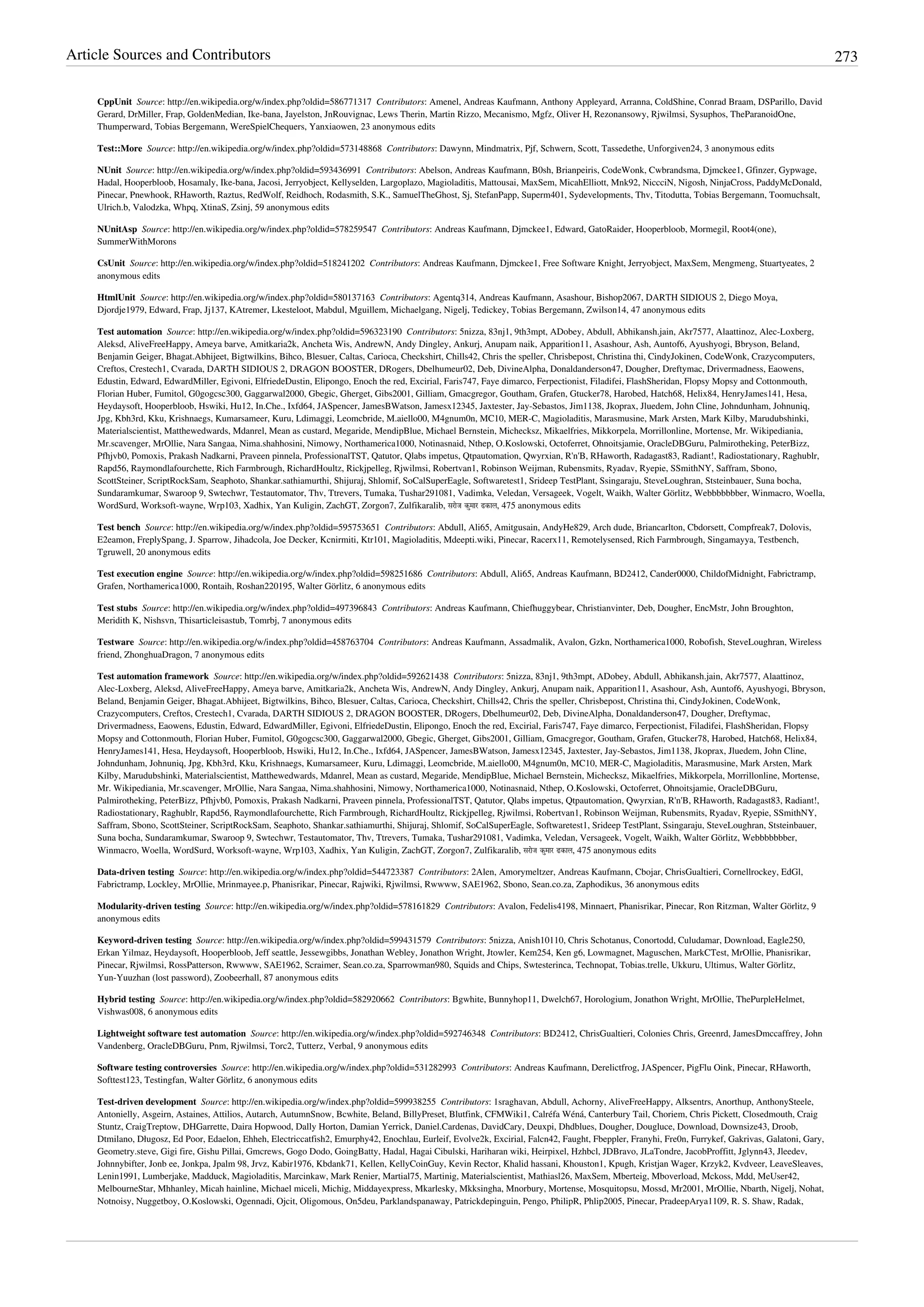 Article Sources and Contributors 273
CppUnit  Source: http://en.wikipedia.org/w/index.php?oldid=586771317  Contributors: Amenel, Andreas Kaufmann, Anthony Appleyard, Arranna, ColdShine, Conrad Braam, DSParillo, David
Gerard, DrMiller, Frap, GoldenMedian, Ike-bana, Jayelston, JnRouvignac, Lews Therin, Martin Rizzo, Mecanismo, Mgfz, Oliver H, Rezonansowy, Rjwilmsi, Sysuphos, TheParanoidOne,
Thumperward, Tobias Bergemann, WereSpielChequers, Yanxiaowen, 23 anonymous edits
Test::More  Source: http://en.wikipedia.org/w/index.php?oldid=573148868  Contributors: Dawynn, Mindmatrix, Pjf, Schwern, Scott, Tassedethe, Unforgiven24, 3 anonymous edits
NUnit  Source: http://en.wikipedia.org/w/index.php?oldid=593436991  Contributors: Abelson, Andreas Kaufmann, B0sh, Brianpeiris, CodeWonk, Cwbrandsma, Djmckee1, Gfinzer, Gypwage,
Hadal, Hooperbloob, Hosamaly, Ike-bana, Jacosi, Jerryobject, Kellyselden, Largoplazo, Magioladitis, Mattousai, MaxSem, MicahElliott, Mnk92, NiccciN, Nigosh, NinjaCross, PaddyMcDonald,
Pinecar, Pnewhook, RHaworth, Raztus, RedWolf, Reidhoch, Rodasmith, S.K., SamuelTheGhost, Sj, StefanPapp, Superm401, Sydevelopments, Thv, Titodutta, Tobias Bergemann, Toomuchsalt,
Ulrich.b, Valodzka, Whpq, XtinaS, Zsinj, 59 anonymous edits
NUnitAsp  Source: http://en.wikipedia.org/w/index.php?oldid=578259547  Contributors: Andreas Kaufmann, Djmckee1, Edward, GatoRaider, Hooperbloob, Mormegil, Root4(one),
SummerWithMorons
CsUnit  Source: http://en.wikipedia.org/w/index.php?oldid=518241202  Contributors: Andreas Kaufmann, Djmckee1, Free Software Knight, Jerryobject, MaxSem, Mengmeng, Stuartyeates, 2
anonymous edits
HtmlUnit  Source: http://en.wikipedia.org/w/index.php?oldid=580137163  Contributors: Agentq314, Andreas Kaufmann, Asashour, Bishop2067, DARTH SIDIOUS 2, Diego Moya,
Djordje1979, Edward, Frap, Jj137, KAtremer, Lkesteloot, Mabdul, Mguillem, Michaelgang, Nigelj, Tedickey, Tobias Bergemann, Zwilson14, 47 anonymous edits
Test automation  Source: http://en.wikipedia.org/w/index.php?oldid=596323190  Contributors: 5nizza, 83nj1, 9th3mpt, ADobey, Abdull, Abhikansh.jain, Akr7577, Alaattinoz, Alec-Loxberg,
Aleksd, AliveFreeHappy, Ameya barve, Amitkaria2k, Ancheta Wis, AndrewN, Andy Dingley, Ankurj, Anupam naik, Apparition11, Asashour, Ash, Auntof6, Ayushyogi, Bbryson, Beland,
Benjamin Geiger, Bhagat.Abhijeet, Bigtwilkins, Bihco, Blesuer, Caltas, Carioca, Checkshirt, Chills42, Chris the speller, Chrisbepost, Christina thi, CindyJokinen, CodeWonk, Crazycomputers,
Creftos, Crestech1, Cvarada, DARTH SIDIOUS 2, DRAGON BOOSTER, DRogers, Dbelhumeur02, Deb, DivineAlpha, Donaldanderson47, Dougher, Dreftymac, Drivermadness, Eaowens,
Edustin, Edward, EdwardMiller, Egivoni, ElfriedeDustin, Elipongo, Enoch the red, Excirial, Faris747, Faye dimarco, Ferpectionist, Filadifei, FlashSheridan, Flopsy Mopsy and Cottonmouth,
Florian Huber, Fumitol, G0gogcsc300, Gaggarwal2000, Gbegic, Gherget, Gibs2001, Gilliam, Gmacgregor, Goutham, Grafen, Gtucker78, Harobed, Hatch68, Helix84, HenryJames141, Hesa,
Heydaysoft, Hooperbloob, Hswiki, Hu12, In.Che., Ixfd64, JASpencer, JamesBWatson, Jamesx12345, Jaxtester, Jay-Sebastos, Jim1138, Jkoprax, Jluedem, John Cline, Johndunham, Johnuniq,
Jpg, Kbh3rd, Kku, Krishnaegs, Kumarsameer, Kuru, Ldimaggi, Leomcbride, M.aiello00, M4gnum0n, MC10, MER-C, Magioladitis, Marasmusine, Mark Arsten, Mark Kilby, Marudubshinki,
Materialscientist, Matthewedwards, Mdanrel, Mean as custard, Megaride, MendipBlue, Michael Bernstein, Michecksz, Mikaelfries, Mikkorpela, Morrillonline, Mortense, Mr. Wikipediania,
Mr.scavenger, MrOllie, Nara Sangaa, Nima.shahhosini, Nimowy, Northamerica1000, Notinasnaid, Nthep, O.Koslowski, Octoferret, Ohnoitsjamie, OracleDBGuru, Palmirotheking, PeterBizz,
Pfhjvb0, Pomoxis, Prakash Nadkarni, Praveen pinnela, ProfessionalTST, Qatutor, Qlabs impetus, Qtpautomation, Qwyrxian, R'n'B, RHaworth, Radagast83, Radiant!, Radiostationary, Raghublr,
Rapd56, Raymondlafourchette, Rich Farmbrough, RichardHoultz, Rickjpelleg, Rjwilmsi, Robertvan1, Robinson Weijman, Rubensmits, Ryadav, Ryepie, SSmithNY, Saffram, Sbono,
ScottSteiner, ScriptRockSam, Seaphoto, Shankar.sathiamurthi, Shijuraj, Shlomif, SoCalSuperEagle, Softwaretest1, Srideep TestPlant, Ssingaraju, SteveLoughran, Ststeinbauer, Suna bocha,
Sundaramkumar, Swaroop 9, Swtechwr, Testautomator, Thv, Ttrevers, Tumaka, Tushar291081, Vadimka, Veledan, Versageek, Vogelt, Waikh, Walter Görlitz, Webbbbbbber, Winmacro, Woella,
WordSurd, Worksoft-wayne, Wrp103, Xadhix, Yan Kuligin, ZachGT, Zorgon7, Zulfikaralib, सरोज कुमार ढकाल, 475 anonymous edits
Test bench  Source: http://en.wikipedia.org/w/index.php?oldid=595753651  Contributors: Abdull, Ali65, Amitgusain, AndyHe829, Arch dude, Briancarlton, Cbdorsett, Compfreak7, Dolovis,
E2eamon, FreplySpang, J. Sparrow, Jihadcola, Joe Decker, Kcnirmiti, Ktr101, Magioladitis, Mdeepti.wiki, Pinecar, Racerx11, Remotelysensed, Rich Farmbrough, Singamayya, Testbench,
Tgruwell, 20 anonymous edits
Test execution engine  Source: http://en.wikipedia.org/w/index.php?oldid=598251686  Contributors: Abdull, Ali65, Andreas Kaufmann, BD2412, Cander0000, ChildofMidnight, Fabrictramp,
Grafen, Northamerica1000, Rontaih, Roshan220195, Walter Görlitz, 6 anonymous edits
Test stubs  Source: http://en.wikipedia.org/w/index.php?oldid=497396843  Contributors: Andreas Kaufmann, Chiefhuggybear, Christianvinter, Deb, Dougher, EncMstr, John Broughton,
Meridith K, Nishsvn, Thisarticleisastub, Tomrbj, 7 anonymous edits
Testware  Source: http://en.wikipedia.org/w/index.php?oldid=458763704  Contributors: Andreas Kaufmann, Assadmalik, Avalon, Gzkn, Northamerica1000, Robofish, SteveLoughran, Wireless
friend, ZhonghuaDragon, 7 anonymous edits
Test automation framework  Source: http://en.wikipedia.org/w/index.php?oldid=592621438  Contributors: 5nizza, 83nj1, 9th3mpt, ADobey, Abdull, Abhikansh.jain, Akr7577, Alaattinoz,
Alec-Loxberg, Aleksd, AliveFreeHappy, Ameya barve, Amitkaria2k, Ancheta Wis, AndrewN, Andy Dingley, Ankurj, Anupam naik, Apparition11, Asashour, Ash, Auntof6, Ayushyogi, Bbryson,
Beland, Benjamin Geiger, Bhagat.Abhijeet, Bigtwilkins, Bihco, Blesuer, Caltas, Carioca, Checkshirt, Chills42, Chris the speller, Chrisbepost, Christina thi, CindyJokinen, CodeWonk,
Crazycomputers, Creftos, Crestech1, Cvarada, DARTH SIDIOUS 2, DRAGON BOOSTER, DRogers, Dbelhumeur02, Deb, DivineAlpha, Donaldanderson47, Dougher, Dreftymac,
Drivermadness, Eaowens, Edustin, Edward, EdwardMiller, Egivoni, ElfriedeDustin, Elipongo, Enoch the red, Excirial, Faris747, Faye dimarco, Ferpectionist, Filadifei, FlashSheridan, Flopsy
Mopsy and Cottonmouth, Florian Huber, Fumitol, G0gogcsc300, Gaggarwal2000, Gbegic, Gherget, Gibs2001, Gilliam, Gmacgregor, Goutham, Grafen, Gtucker78, Harobed, Hatch68, Helix84,
HenryJames141, Hesa, Heydaysoft, Hooperbloob, Hswiki, Hu12, In.Che., Ixfd64, JASpencer, JamesBWatson, Jamesx12345, Jaxtester, Jay-Sebastos, Jim1138, Jkoprax, Jluedem, John Cline,
Johndunham, Johnuniq, Jpg, Kbh3rd, Kku, Krishnaegs, Kumarsameer, Kuru, Ldimaggi, Leomcbride, M.aiello00, M4gnum0n, MC10, MER-C, Magioladitis, Marasmusine, Mark Arsten, Mark
Kilby, Marudubshinki, Materialscientist, Matthewedwards, Mdanrel, Mean as custard, Megaride, MendipBlue, Michael Bernstein, Michecksz, Mikaelfries, Mikkorpela, Morrillonline, Mortense,
Mr. Wikipediania, Mr.scavenger, MrOllie, Nara Sangaa, Nima.shahhosini, Nimowy, Northamerica1000, Notinasnaid, Nthep, O.Koslowski, Octoferret, Ohnoitsjamie, OracleDBGuru,
Palmirotheking, PeterBizz, Pfhjvb0, Pomoxis, Prakash Nadkarni, Praveen pinnela, ProfessionalTST, Qatutor, Qlabs impetus, Qtpautomation, Qwyrxian, R'n'B, RHaworth, Radagast83, Radiant!,
Radiostationary, Raghublr, Rapd56, Raymondlafourchette, Rich Farmbrough, RichardHoultz, Rickjpelleg, Rjwilmsi, Robertvan1, Robinson Weijman, Rubensmits, Ryadav, Ryepie, SSmithNY,
Saffram, Sbono, ScottSteiner, ScriptRockSam, Seaphoto, Shankar.sathiamurthi, Shijuraj, Shlomif, SoCalSuperEagle, Softwaretest1, Srideep TestPlant, Ssingaraju, SteveLoughran, Ststeinbauer,
Suna bocha, Sundaramkumar, Swaroop 9, Swtechwr, Testautomator, Thv, Ttrevers, Tumaka, Tushar291081, Vadimka, Veledan, Versageek, Vogelt, Waikh, Walter Görlitz, Webbbbbbber,
Winmacro, Woella, WordSurd, Worksoft-wayne, Wrp103, Xadhix, Yan Kuligin, ZachGT, Zorgon7, Zulfikaralib, सरोज कुमार ढकाल, 475 anonymous edits
Data-driven testing  Source: http://en.wikipedia.org/w/index.php?oldid=544723387  Contributors: 2Alen, Amorymeltzer, Andreas Kaufmann, Cbojar, ChrisGualtieri, Cornellrockey, EdGl,
Fabrictramp, Lockley, MrOllie, Mrinmayee.p, Phanisrikar, Pinecar, Rajwiki, Rjwilmsi, Rwwww, SAE1962, Sbono, Sean.co.za, Zaphodikus, 36 anonymous edits
Modularity-driven testing  Source: http://en.wikipedia.org/w/index.php?oldid=578161829  Contributors: Avalon, Fedelis4198, Minnaert, Phanisrikar, Pinecar, Ron Ritzman, Walter Görlitz, 9
anonymous edits
Keyword-driven testing  Source: http://en.wikipedia.org/w/index.php?oldid=599431579  Contributors: 5nizza, Anish10110, Chris Schotanus, Conortodd, Culudamar, Download, Eagle250,
Erkan Yilmaz, Heydaysoft, Hooperbloob, Jeff seattle, Jessewgibbs, Jonathan Webley, Jonathon Wright, Jtowler, Kem254, Ken g6, Lowmagnet, Maguschen, MarkCTest, MrOllie, Phanisrikar,
Pinecar, Rjwilmsi, RossPatterson, Rwwww, SAE1962, Scraimer, Sean.co.za, Sparrowman980, Squids and Chips, Swtesterinca, Technopat, Tobias.trelle, Ukkuru, Ultimus, Walter Görlitz,
Yun-Yuuzhan (lost password), Zoobeerhall, 87 anonymous edits
Hybrid testing  Source: http://en.wikipedia.org/w/index.php?oldid=582920662  Contributors: Bgwhite, Bunnyhop11, Dwelch67, Horologium, Jonathon Wright, MrOllie, ThePurpleHelmet,
Vishwas008, 6 anonymous edits
Lightweight software test automation  Source: http://en.wikipedia.org/w/index.php?oldid=592746348  Contributors: BD2412, ChrisGualtieri, Colonies Chris, Greenrd, JamesDmccaffrey, John
Vandenberg, OracleDBGuru, Pnm, Rjwilmsi, Torc2, Tutterz, Verbal, 9 anonymous edits
Software testing controversies  Source: http://en.wikipedia.org/w/index.php?oldid=531282993  Contributors: Andreas Kaufmann, Derelictfrog, JASpencer, PigFlu Oink, Pinecar, RHaworth,
Softtest123, Testingfan, Walter Görlitz, 6 anonymous edits
Test-driven development  Source: http://en.wikipedia.org/w/index.php?oldid=599938255  Contributors: 1sraghavan, Abdull, Achorny, AliveFreeHappy, Alksentrs, Anorthup, AnthonySteele,
Antonielly, Asgeirn, Astaines, Attilios, Autarch, AutumnSnow, Bcwhite, Beland, BillyPreset, Blutfink, CFMWiki1, Calréfa Wéná, Canterbury Tail, Choriem, Chris Pickett, Closedmouth, Craig
Stuntz, CraigTreptow, DHGarrette, Daira Hopwood, Dally Horton, Damian Yerrick, Daniel.Cardenas, DavidCary, Deuxpi, Dhdblues, Dougher, Dougluce, Download, Downsize43, Droob,
Dtmilano, Długosz, Ed Poor, Edaelon, Ehheh, Electriccatfish2, Emurphy42, Enochlau, Eurleif, Evolve2k, Excirial, Falcn42, Faught, Fbeppler, Franyhi, Fre0n, Furrykef, Gakrivas, Galatoni, Gary,
Geometry.steve, Gigi fire, Gishu Pillai, Gmcrews, Gogo Dodo, GoingBatty, Hadal, Hagai Cibulski, Hariharan wiki, Heirpixel, Hzhbcl, JDBravo, JLaTondre, JacobProffitt, Jglynn43, Jleedev,
Johnnybifter, Jonb ee, Jonkpa, Jpalm 98, Jrvz, Kabir1976, Kbdank71, Kellen, KellyCoinGuy, Kevin Rector, Khalid hassani, Khouston1, Kpugh, Kristjan Wager, Krzyk2, Kvdveer, LeaveSleaves,
Lenin1991, Lumberjake, Madduck, Magioladitis, Marcinkaw, Mark Renier, Martial75, Martinig, Materialscientist, Mathiasl26, MaxSem, Mberteig, Mboverload, Mckoss, Mdd, MeUser42,
MelbourneStar, Mhhanley, Micah hainline, Michael miceli, Michig, Middayexpress, Mkarlesky, Mkksingha, Mnorbury, Mortense, Mosquitopsu, Mossd, Mr2001, MrOllie, Nbarth, Nigelj, Nohat,
Notnoisy, Nuggetboy, O.Koslowski, Ogennadi, Ojcit, Oligomous, On5deu, Parklandspanaway, Patrickdepinguin, Pengo, PhilipR, Phlip2005, Pinecar, PradeepArya1109, R. S. Shaw, Radak,
 