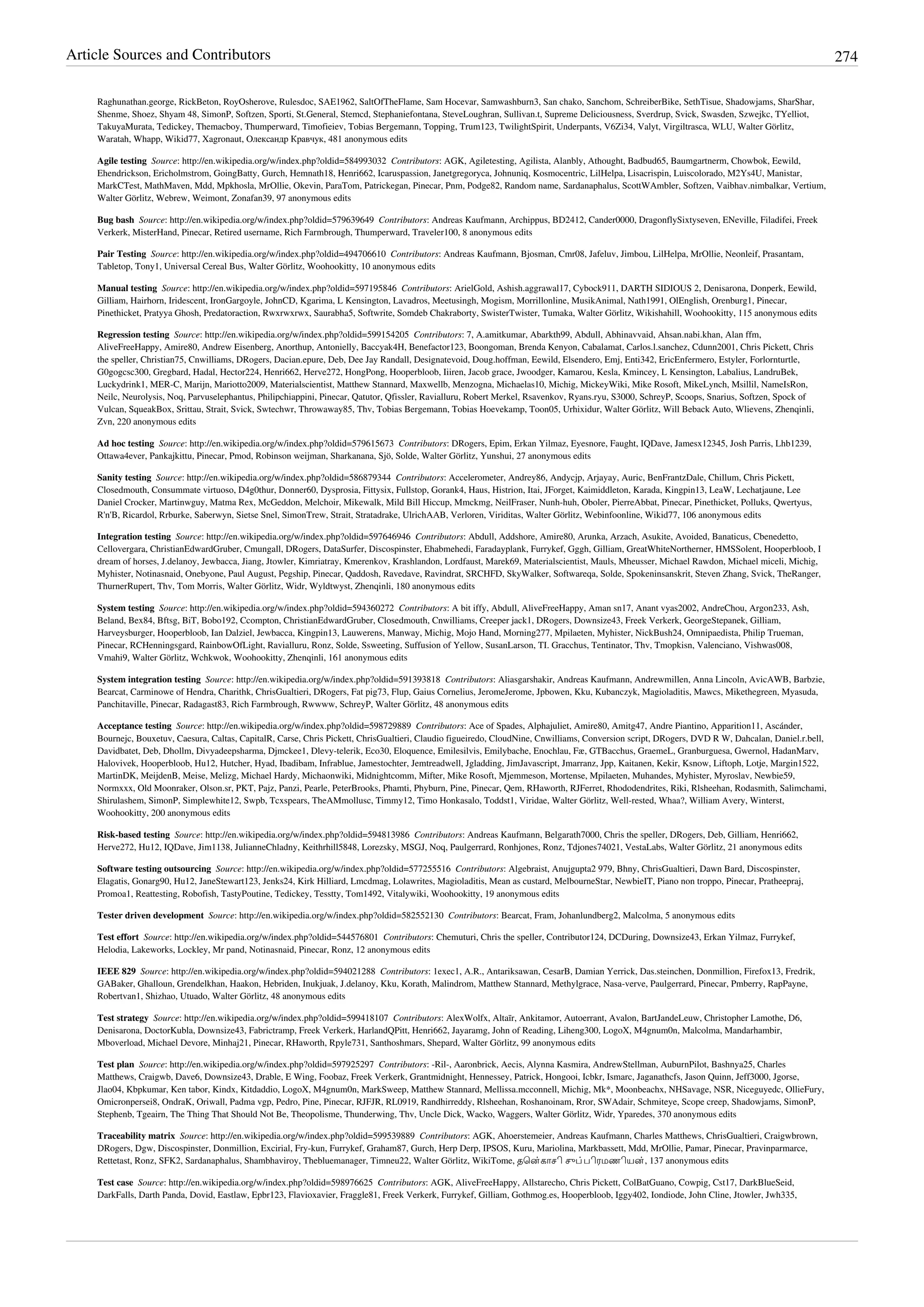 Article Sources and Contributors 274
Raghunathan.george, RickBeton, RoyOsherove, Rulesdoc, SAE1962, SaltOfTheFlame, Sam Hocevar, Samwashburn3, San chako, Sanchom, SchreiberBike, SethTisue, Shadowjams, SharShar,
Shenme, Shoez, Shyam 48, SimonP, Softzen, Sporti, St.General, Stemcd, Stephaniefontana, SteveLoughran, Sullivan.t, Supreme Deliciousness, Sverdrup, Svick, Swasden, Szwejkc, TYelliot,
TakuyaMurata, Tedickey, Themacboy, Thumperward, Timofieiev, Tobias Bergemann, Topping, Trum123, TwilightSpirit, Underpants, V6Zi34, Valyt, Virgiltrasca, WLU, Walter Görlitz,
Waratah, Whapp, Wikid77, Xagronaut, Олександр Кравчук, 481 anonymous edits
Agile testing  Source: http://en.wikipedia.org/w/index.php?oldid=584993032  Contributors: AGK, Agiletesting, Agilista, Alanbly, Athought, Badbud65, Baumgartnerm, Chowbok, Eewild,
Ehendrickson, Ericholmstrom, GoingBatty, Gurch, Hemnath18, Henri662, Icaruspassion, Janetgregoryca, Johnuniq, Kosmocentric, LilHelpa, Lisacrispin, Luiscolorado, M2Ys4U, Manistar,
MarkCTest, MathMaven, Mdd, Mpkhosla, MrOllie, Okevin, ParaTom, Patrickegan, Pinecar, Pnm, Podge82, Random name, Sardanaphalus, ScottWAmbler, Softzen, Vaibhav.nimbalkar, Vertium,
Walter Görlitz, Webrew, Weimont, Zonafan39, 97 anonymous edits
Bug bash  Source: http://en.wikipedia.org/w/index.php?oldid=579639649  Contributors: Andreas Kaufmann, Archippus, BD2412, Cander0000, DragonflySixtyseven, ENeville, Filadifei, Freek
Verkerk, MisterHand, Pinecar, Retired username, Rich Farmbrough, Thumperward, Traveler100, 8 anonymous edits
Pair Testing  Source: http://en.wikipedia.org/w/index.php?oldid=494706610  Contributors: Andreas Kaufmann, Bjosman, Cmr08, Jafeluv, Jimbou, LilHelpa, MrOllie, Neonleif, Prasantam,
Tabletop, Tony1, Universal Cereal Bus, Walter Görlitz, Woohookitty, 10 anonymous edits
Manual testing  Source: http://en.wikipedia.org/w/index.php?oldid=597195846  Contributors: ArielGold, Ashish.aggrawal17, Cybock911, DARTH SIDIOUS 2, Denisarona, Donperk, Eewild,
Gilliam, Hairhorn, Iridescent, IronGargoyle, JohnCD, Kgarima, L Kensington, Lavadros, Meetusingh, Mogism, Morrillonline, MusikAnimal, Nath1991, OlEnglish, Orenburg1, Pinecar,
Pinethicket, Pratyya Ghosh, Predatoraction, Rwxrwxrwx, Saurabha5, Softwrite, Somdeb Chakraborty, SwisterTwister, Tumaka, Walter Görlitz, Wikishahill, Woohookitty, 115 anonymous edits
Regression testing  Source: http://en.wikipedia.org/w/index.php?oldid=599154205  Contributors: 7, A.amitkumar, Abarkth99, Abdull, Abhinavvaid, Ahsan.nabi.khan, Alan ffm,
AliveFreeHappy, Amire80, Andrew Eisenberg, Anorthup, Antonielly, Baccyak4H, Benefactor123, Boongoman, Brenda Kenyon, Cabalamat, Carlos.l.sanchez, Cdunn2001, Chris Pickett, Chris
the speller, Christian75, Cnwilliams, DRogers, Dacian.epure, Deb, Dee Jay Randall, Designatevoid, Doug.hoffman, Eewild, Elsendero, Emj, Enti342, EricEnfermero, Estyler, Forlornturtle,
G0gogcsc300, Gregbard, Hadal, Hector224, Henri662, Herve272, HongPong, Hooperbloob, Iiiren, Jacob grace, Jwoodger, Kamarou, Kesla, Kmincey, L Kensington, Labalius, LandruBek,
Luckydrink1, MER-C, Marijn, Mariotto2009, Materialscientist, Matthew Stannard, Maxwellb, Menzogna, Michaelas10, Michig, MickeyWiki, Mike Rosoft, MikeLynch, Msillil, NameIsRon,
Neilc, Neurolysis, Noq, Parvuselephantus, Philipchiappini, Pinecar, Qatutor, Qfissler, Ravialluru, Robert Merkel, Rsavenkov, Ryans.ryu, S3000, SchreyP, Scoops, Snarius, Softzen, Spock of
Vulcan, SqueakBox, Srittau, Strait, Svick, Swtechwr, Throwaway85, Thv, Tobias Bergemann, Tobias Hoevekamp, Toon05, Urhixidur, Walter Görlitz, Will Beback Auto, Wlievens, Zhenqinli,
Zvn, 220 anonymous edits
Ad hoc testing  Source: http://en.wikipedia.org/w/index.php?oldid=579615673  Contributors: DRogers, Epim, Erkan Yilmaz, Eyesnore, Faught, IQDave, Jamesx12345, Josh Parris, Lhb1239,
Ottawa4ever, Pankajkittu, Pinecar, Pmod, Robinson weijman, Sharkanana, Sjö, Solde, Walter Görlitz, Yunshui, 27 anonymous edits
Sanity testing  Source: http://en.wikipedia.org/w/index.php?oldid=586879344  Contributors: Accelerometer, Andrey86, Andycjp, Arjayay, Auric, BenFrantzDale, Chillum, Chris Pickett,
Closedmouth, Consummate virtuoso, D4g0thur, Donner60, Dysprosia, Fittysix, Fullstop, Gorank4, Haus, Histrion, Itai, JForget, Kaimiddleton, Karada, Kingpin13, LeaW, Lechatjaune, Lee
Daniel Crocker, Martinwguy, Matma Rex, McGeddon, Melchoir, Mikewalk, Mild Bill Hiccup, Mmckmg, NeilFraser, Nunh-huh, Oboler, PierreAbbat, Pinecar, Pinethicket, Polluks, Qwertyus,
R'n'B, Ricardol, Rrburke, Saberwyn, Sietse Snel, SimonTrew, Strait, Stratadrake, UlrichAAB, Verloren, Viriditas, Walter Görlitz, Webinfoonline, Wikid77, 106 anonymous edits
Integration testing  Source: http://en.wikipedia.org/w/index.php?oldid=597646946  Contributors: Abdull, Addshore, Amire80, Arunka, Arzach, Asukite, Avoided, Banaticus, Cbenedetto,
Cellovergara, ChristianEdwardGruber, Cmungall, DRogers, DataSurfer, Discospinster, Ehabmehedi, Faradayplank, Furrykef, Gggh, Gilliam, GreatWhiteNortherner, HMSSolent, Hooperbloob, I
dream of horses, J.delanoy, Jewbacca, Jiang, Jtowler, Kimriatray, Kmerenkov, Krashlandon, Lordfaust, Marek69, Materialscientist, Mauls, Mheusser, Michael Rawdon, Michael miceli, Michig,
Myhister, Notinasnaid, Onebyone, Paul August, Pegship, Pinecar, Qaddosh, Ravedave, Ravindrat, SRCHFD, SkyWalker, Softwareqa, Solde, Spokeninsanskrit, Steven Zhang, Svick, TheRanger,
ThurnerRupert, Thv, Tom Morris, Walter Görlitz, Widr, Wyldtwyst, Zhenqinli, 180 anonymous edits
System testing  Source: http://en.wikipedia.org/w/index.php?oldid=594360272  Contributors: A bit iffy, Abdull, AliveFreeHappy, Aman sn17, Anant vyas2002, AndreChou, Argon233, Ash,
Beland, Bex84, Bftsg, BiT, Bobo192, Ccompton, ChristianEdwardGruber, Closedmouth, Cnwilliams, Creeper jack1, DRogers, Downsize43, Freek Verkerk, GeorgeStepanek, Gilliam,
Harveysburger, Hooperbloob, Ian Dalziel, Jewbacca, Kingpin13, Lauwerens, Manway, Michig, Mojo Hand, Morning277, Mpilaeten, Myhister, NickBush24, Omnipaedista, Philip Trueman,
Pinecar, RCHenningsgard, RainbowOfLight, Ravialluru, Ronz, Solde, Ssweeting, Suffusion of Yellow, SusanLarson, TI. Gracchus, Tentinator, Thv, Tmopkisn, Valenciano, Vishwas008,
Vmahi9, Walter Görlitz, Wchkwok, Woohookitty, Zhenqinli, 161 anonymous edits
System integration testing  Source: http://en.wikipedia.org/w/index.php?oldid=591393818  Contributors: Aliasgarshakir, Andreas Kaufmann, Andrewmillen, Anna Lincoln, AvicAWB, Barbzie,
Bearcat, Carminowe of Hendra, Charithk, ChrisGualtieri, DRogers, Fat pig73, Flup, Gaius Cornelius, JeromeJerome, Jpbowen, Kku, Kubanczyk, Magioladitis, Mawcs, Mikethegreen, Myasuda,
Panchitaville, Pinecar, Radagast83, Rich Farmbrough, Rwwww, SchreyP, Walter Görlitz, 48 anonymous edits
Acceptance testing  Source: http://en.wikipedia.org/w/index.php?oldid=598729889  Contributors: Ace of Spades, Alphajuliet, Amire80, Amitg47, Andre Piantino, Apparition11, Ascánder,
Bournejc, Bouxetuv, Caesura, Caltas, CapitalR, Carse, Chris Pickett, ChrisGualtieri, Claudio figueiredo, CloudNine, Cnwilliams, Conversion script, DRogers, DVD R W, Dahcalan, Daniel.r.bell,
Davidbatet, Deb, Dhollm, Divyadeepsharma, Djmckee1, Dlevy-telerik, Eco30, Eloquence, Emilesilvis, Emilybache, Enochlau, Fæ, GTBacchus, GraemeL, Granburguesa, Gwernol, HadanMarv,
Halovivek, Hooperbloob, Hu12, Hutcher, Hyad, Ibadibam, Infrablue, Jamestochter, Jemtreadwell, Jgladding, JimJavascript, Jmarranz, Jpp, Kaitanen, Kekir, Ksnow, Liftoph, Lotje, Margin1522,
MartinDK, MeijdenB, Meise, Melizg, Michael Hardy, Michaonwiki, Midnightcomm, Mifter, Mike Rosoft, Mjemmeson, Mortense, Mpilaeten, Muhandes, Myhister, Myroslav, Newbie59,
Normxxx, Old Moonraker, Olson.sr, PKT, Pajz, Panzi, Pearle, PeterBrooks, Phamti, Phyburn, Pine, Pinecar, Qem, RHaworth, RJFerret, Rhododendrites, Riki, Rlsheehan, Rodasmith, Salimchami,
Shirulashem, SimonP, Simplewhite12, Swpb, Tcxspears, TheAMmollusc, Timmy12, Timo Honkasalo, Toddst1, Viridae, Walter Görlitz, Well-rested, Whaa?, William Avery, Winterst,
Woohookitty, 200 anonymous edits
Risk-based testing  Source: http://en.wikipedia.org/w/index.php?oldid=594813986  Contributors: Andreas Kaufmann, Belgarath7000, Chris the speller, DRogers, Deb, Gilliam, Henri662,
Herve272, Hu12, IQDave, Jim1138, JulianneChladny, Keithrhill5848, Lorezsky, MSGJ, Noq, Paulgerrard, Ronhjones, Ronz, Tdjones74021, VestaLabs, Walter Görlitz, 21 anonymous edits
Software testing outsourcing  Source: http://en.wikipedia.org/w/index.php?oldid=577255516  Contributors: Algebraist, Anujgupta2 979, Bhny, ChrisGualtieri, Dawn Bard, Discospinster,
Elagatis, Gonarg90, Hu12, JaneStewart123, Jenks24, Kirk Hilliard, Lmcdmag, Lolawrites, Magioladitis, Mean as custard, MelbourneStar, NewbieIT, Piano non troppo, Pinecar, Pratheepraj,
Promoa1, Reattesting, Robofish, TastyPoutine, Tedickey, Tesstty, Tom1492, Vitalywiki, Woohookitty, 19 anonymous edits
Tester driven development  Source: http://en.wikipedia.org/w/index.php?oldid=582552130  Contributors: Bearcat, Fram, Johanlundberg2, Malcolma, 5 anonymous edits
Test effort  Source: http://en.wikipedia.org/w/index.php?oldid=544576801  Contributors: Chemuturi, Chris the speller, Contributor124, DCDuring, Downsize43, Erkan Yilmaz, Furrykef,
Helodia, Lakeworks, Lockley, Mr pand, Notinasnaid, Pinecar, Ronz, 12 anonymous edits
IEEE 829  Source: http://en.wikipedia.org/w/index.php?oldid=594021288  Contributors: 1exec1, A.R., Antariksawan, CesarB, Damian Yerrick, Das.steinchen, Donmillion, Firefox13, Fredrik,
GABaker, Ghalloun, Grendelkhan, Haakon, Hebriden, Inukjuak, J.delanoy, Kku, Korath, Malindrom, Matthew Stannard, Methylgrace, Nasa-verve, Paulgerrard, Pinecar, Pmberry, RapPayne,
Robertvan1, Shizhao, Utuado, Walter Görlitz, 48 anonymous edits
Test strategy  Source: http://en.wikipedia.org/w/index.php?oldid=599418107  Contributors: AlexWolfx, Altaïr, Ankitamor, Autoerrant, Avalon, BartJandeLeuw, Christopher Lamothe, D6,
Denisarona, DoctorKubla, Downsize43, Fabrictramp, Freek Verkerk, HarlandQPitt, Henri662, Jayaramg, John of Reading, Liheng300, LogoX, M4gnum0n, Malcolma, Mandarhambir,
Mboverload, Michael Devore, Minhaj21, Pinecar, RHaworth, Rpyle731, Santhoshmars, Shepard, Walter Görlitz, 99 anonymous edits
Test plan  Source: http://en.wikipedia.org/w/index.php?oldid=597925297  Contributors: -Ril-, Aaronbrick, Aecis, Alynna Kasmira, AndrewStellman, AuburnPilot, Bashnya25, Charles
Matthews, Craigwb, Dave6, Downsize43, Drable, E Wing, Foobaz, Freek Verkerk, Grantmidnight, Hennessey, Patrick, Hongooi, Icbkr, Ismarc, Jaganathcfs, Jason Quinn, Jeff3000, Jgorse,
Jlao04, Kbpkumar, Ken tabor, Kindx, Kitdaddio, LogoX, M4gnum0n, MarkSweep, Matthew Stannard, Mellissa.mcconnell, Michig, Mk*, Moonbeachx, NHSavage, NSR, Niceguyedc, OllieFury,
Omicronpersei8, OndraK, Oriwall, Padma vgp, Pedro, Pine, Pinecar, RJFJR, RL0919, Randhirreddy, Rlsheehan, Roshanoinam, Rror, SWAdair, Schmiteye, Scope creep, Shadowjams, SimonP,
Stephenb, Tgeairn, The Thing That Should Not Be, Theopolisme, Thunderwing, Thv, Uncle Dick, Wacko, Waggers, Walter Görlitz, Widr, Yparedes, 370 anonymous edits
Traceability matrix  Source: http://en.wikipedia.org/w/index.php?oldid=599539889  Contributors: AGK, Ahoerstemeier, Andreas Kaufmann, Charles Matthews, ChrisGualtieri, Craigwbrown,
DRogers, Dgw, Discospinster, Donmillion, Excirial, Fry-kun, Furrykef, Graham87, Gurch, Herp Derp, IPSOS, Kuru, Mariolina, Markbassett, Mdd, MrOllie, Pamar, Pinecar, Pravinparmarce,
Rettetast, Ronz, SFK2, Sardanaphalus, Shambhaviroy, Thebluemanager, Timneu22, Walter Görlitz, WikiTome, தென்காசி சுப்பிரமணியன், 137 anonymous edits
Test case  Source: http://en.wikipedia.org/w/index.php?oldid=598976625  Contributors: AGK, AliveFreeHappy, Allstarecho, Chris Pickett, ColBatGuano, Cowpig, Cst17, DarkBlueSeid,
DarkFalls, Darth Panda, Dovid, Eastlaw, Epbr123, Flavioxavier, Fraggle81, Freek Verkerk, Furrykef, Gilliam, Gothmog.es, Hooperbloob, Iggy402, Iondiode, John Cline, Jtowler, Jwh335,
 