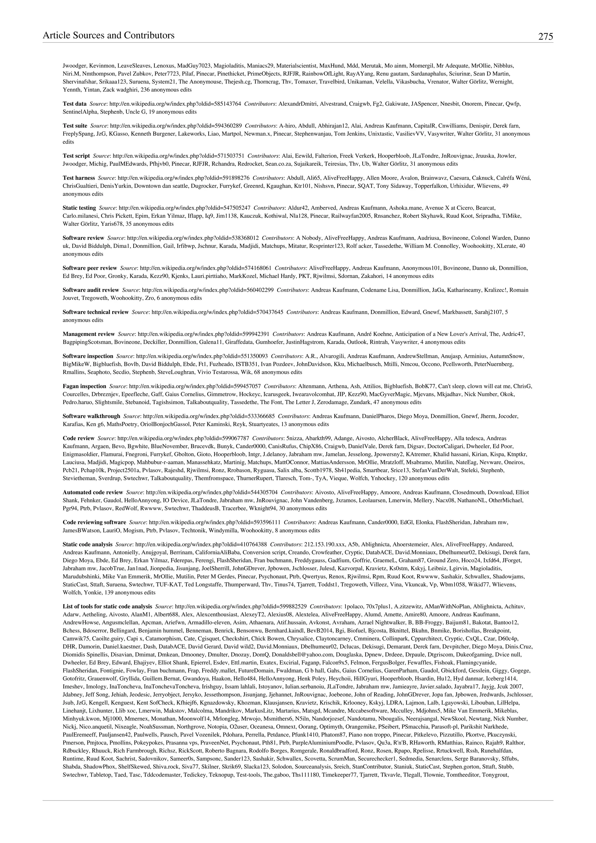 Article Sources and Contributors 275
Jwoodger, Kevinmon, LeaveSleaves, Lenoxus, MadGuy7023, Magioladitis, Maniacs29, Materialscientist, MaxHund, Mdd, Merutak, Mo ainm, Momergil, Mr Adequate, MrOllie, Nibblus,
Niri.M, Nmthompson, Pavel Zubkov, Peter7723, Pilaf, Pinecar, Pinethicket, PrimeObjects, RJFJR, RainbowOfLight, RayAYang, Renu gautam, Sardanaphalus, Sciurinæ, Sean D Martin,
Shervinafshar, Srikaaa123, Suruena, System21, The Anonymouse, Thejesh.cg, Thorncrag, Thv, Tomaxer, Travelbird, Unikaman, Velella, Vikasbucha, Vrenator, Walter Görlitz, Wernight,
Yennth, Yintan, Zack wadghiri, 236 anonymous edits
Test data  Source: http://en.wikipedia.org/w/index.php?oldid=585143764  Contributors: AlexandrDmitri, Alvestrand, Craigwb, Fg2, Gakiwate, JASpencer, Nnesbit, Onorem, Pinecar, Qwfp,
SentinelAlpha, Stephenb, Uncle G, 19 anonymous edits
Test suite  Source: http://en.wikipedia.org/w/index.php?oldid=594360289  Contributors: A-hiro, Abdull, Abhirajan12, Alai, Andreas Kaufmann, CapitalR, Cnwilliams, Denispir, Derek farn,
FreplySpang, JzG, KGasso, Kenneth Burgener, Lakeworks, Liao, Martpol, Newman.x, Pinecar, Stephenwanjau, Tom Jenkins, Unixtastic, VasilievVV, Vasywriter, Walter Görlitz, 31 anonymous
edits
Test script  Source: http://en.wikipedia.org/w/index.php?oldid=571503751  Contributors: Alai, Eewild, Falterion, Freek Verkerk, Hooperbloob, JLaTondre, JnRouvignac, Jruuska, Jtowler,
Jwoodger, Michig, PaulMEdwards, Pfhjvb0, Pinecar, RJFJR, Rchandra, Redrocket, Sean.co.za, Sujaikareik, Teiresias, Thv, Ub, Walter Görlitz, 31 anonymous edits
Test harness  Source: http://en.wikipedia.org/w/index.php?oldid=591898276  Contributors: Abdull, Ali65, AliveFreeHappy, Allen Moore, Avalon, Brainwavz, Caesura, Caknuck, Calréfa Wéná,
ChrisGualtieri, DenisYurkin, Downtown dan seattle, Dugrocker, Furrykef, Greenrd, Kgaughan, Ktr101, Nishsvn, Pinecar, SQAT, Tony Sidaway, Topperfalkon, Urhixidur, Wlievens, 49
anonymous edits
Static testing  Source: http://en.wikipedia.org/w/index.php?oldid=547505247  Contributors: Aldur42, Amberved, Andreas Kaufmann, Ashoka.mane, Avenue X at Cicero, Bearcat,
Carlo.milanesi, Chris Pickett, Epim, Erkan Yilmaz, Iflapp, Iq9, Jim1138, Kauczuk, Kothiwal, Nla128, Pinecar, Railwayfan2005, Rnsanchez, Robert Skyhawk, Ruud Koot, Sripradha, TiMike,
Walter Görlitz, Yaris678, 35 anonymous edits
Software review  Source: http://en.wikipedia.org/w/index.php?oldid=538368012  Contributors: A Nobody, AliveFreeHappy, Andreas Kaufmann, Audriusa, Bovineone, Colonel Warden, Danno
uk, David Biddulph, Dima1, Donmillion, Gail, Irfibwp, Jschnur, Karada, Madjidi, Matchups, Mitatur, Rcsprinter123, Rolf acker, Tassedethe, William M. Connolley, Woohookitty, XLerate, 40
anonymous edits
Software peer review  Source: http://en.wikipedia.org/w/index.php?oldid=574168061  Contributors: AliveFreeHappy, Andreas Kaufmann, Anonymous101, Bovineone, Danno uk, Donmillion,
Ed Brey, Ed Poor, Gronky, Karada, Kezz90, Kjenks, Lauri.pirttiaho, MarkKozel, Michael Hardy, PKT, Rjwilmsi, Sdornan, Zakahori, 14 anonymous edits
Software audit review  Source: http://en.wikipedia.org/w/index.php?oldid=560402299  Contributors: Andreas Kaufmann, Codename Lisa, Donmillion, JaGa, Katharineamy, Kralizec!, Romain
Jouvet, Tregoweth, Woohookitty, Zro, 6 anonymous edits
Software technical review  Source: http://en.wikipedia.org/w/index.php?oldid=570437645  Contributors: Andreas Kaufmann, Donmillion, Edward, Gnewf, Markbassett, Sarahj2107, 5
anonymous edits
Management review  Source: http://en.wikipedia.org/w/index.php?oldid=599942391  Contributors: Andreas Kaufmann, André Koehne, Anticipation of a New Lover's Arrival, The, Ardric47,
BagpipingScotsman, Bovineone, Deckiller, Donmillion, Galena11, Giraffedata, Gumhoefer, JustinHagstrom, Karada, Outlook, Rintrah, Vasywriter, 4 anonymous edits
Software inspection  Source: http://en.wikipedia.org/w/index.php?oldid=551350093  Contributors: A.R., Alvarogili, Andreas Kaufmann, AndrewStellman, Anujasp, Arminius, AutumnSnow,
BigMikeW, Bigbluefish, Bovlb, David Biddulph, Ebde, Ft1, Fuzheado, ISTB351, Ivan Pozdeev, JohnDavidson, Kku, Michaelbusch, Mtilli, Nmcou, Occono, Pcellsworth, PeterNuernberg,
Rmallins, Seaphoto, Secdio, Stephenb, SteveLoughran, Vivio Testarossa, Wik, 68 anonymous edits
Fagan inspection  Source: http://en.wikipedia.org/w/index.php?oldid=599457057  Contributors: Altenmann, Arthena, Ash, Attilios, Bigbluefish, BobK77, Can't sleep, clown will eat me, ChrisG,
Courcelles, Drbreznjev, Epeefleche, Gaff, Gaius Cornelius, Gimmetrow, Hockeyc, Icarusgeek, Iwearavolcomhat, JIP, Kezz90, MacGyverMagic, Mjevans, Mkjadhav, Nick Number, Okok,
Pedro.haruo, Slightsmile, Stebanoid, Tagishsimon, Talkaboutquality, Tassedethe, The Font, The Letter J, Zerodamage, Zundark, 47 anonymous edits
Software walkthrough  Source: http://en.wikipedia.org/w/index.php?oldid=533366685  Contributors: Andreas Kaufmann, DanielPharos, Diego Moya, Donmillion, Gnewf, Jherm, Jocoder,
Karafias, Ken g6, MathsPoetry, OriolBonjochGassol, Peter Kaminski, Reyk, Stuartyeates, 13 anonymous edits
Code review  Source: http://en.wikipedia.org/w/index.php?oldid=599067787  Contributors: 5nizza, Abarkth99, Adange, Aivosto, AlcherBlack, AliveFreeHappy, Alla tedesca, Andreas
Kaufmann, Argaen, Bevo, Bgwhite, BlueNovember, Brucevdk, Bunyk, Cander0000, CanisRufus, ChipX86, Craigwb, DanielVale, Derek farn, Digsav, DoctorCaligari, Dwheeler, Ed Poor,
Enigmasoldier, Flamurai, Fnegroni, Furrykef, Gbolton, Gioto, Hooperbloob, Intgr, J.delanoy, Jabraham mw, Jamelan, Jesselong, Jpowersny2, KAtremer, Khalid hassani, Kirian, Kispa, Ktnptkr,
Lauciusa, Madjidi, Magicpop, Mahbubur-r-aaman, Manassehkatz, Martinig, Matchups, MattOConnor, MattiasAndersson, MrOllie, Mratzloff, Msabramo, Mutilin, NateEag, Nevware, Oneiros,
Pcb21, Pchap10k, Project2501a, Pvlasov, Rajeshd, Rjwilmsi, Ronz, Rrobason, Ryguasu, Salix alba, Scottb1978, Sh41pedia, Smartbear, Srice13, StefanVanDerWalt, Steleki, Stephenb,
Stevietheman, Sverdrup, Swtechwr, Talkaboutquality, Themfromspace, ThurnerRupert, Tlaresch, Tom-, TyA, Vieque, Wolfch, Ynhockey, 120 anonymous edits
Automated code review  Source: http://en.wikipedia.org/w/index.php?oldid=544305704  Contributors: Aivosto, AliveFreeHappy, Amoore, Andreas Kaufmann, Closedmouth, Download, Elliot
Shank, Fehnker, Gaudol, HelloAnnyong, IO Device, JLaTondre, Jabraham mw, JnRouvignac, John Vandenberg, Jxramos, Leolaursen, Lmerwin, Mellery, Nacx08, NathanoNL, OtherMichael,
Pgr94, Ptrb, Pvlasov, RedWolf, Rwwww, Swtechwr, ThaddeusB, Tracerbee, Wknight94, 30 anonymous edits
Code reviewing software  Source: http://en.wikipedia.org/w/index.php?oldid=593596111  Contributors: Andreas Kaufmann, Cander0000, EdGl, Elonka, FlashSheridan, Jabraham mw,
JamesBWatson, LauriO, Mogism, Ptrb, Pvlasov, Techtonik, Windymilla, Woohookitty, 8 anonymous edits
Static code analysis  Source: http://en.wikipedia.org/w/index.php?oldid=410764388  Contributors: 212.153.190.xxx, A5b, Ablighnicta, Ahoerstemeier, Alex, AliveFreeHappy, Andareed,
Andreas Kaufmann, Antonielly, Anujgoyal, Berrinam, CaliforniaAliBaba, Conversion script, Creando, Crowfeather, Cryptic, DatabACE, David.Monniaux, Dbelhumeur02, Dekisugi, Derek farn,
Diego Moya, Ebde, Ed Brey, Erkan Yilmaz, Fderepas, Ferengi, FlashSheridan, Fran buchmann, Freddygauss, Gadfium, Goffrie, GraemeL, Graham87, Ground Zero, Hoco24, Ixfd64, JForget,
Jabraham mw, JacobTrue, Jan1nad, Jionpedia, Jisunjang, JoelSherrill, JohnGDrever, Jpbowen, Jschlosser, Julesd, Kazvorpal, Kravietz, Ks0stm, Kskyj, Leibniz, Lgirvin, Magioladitis,
Marudubshinki, Mike Van Emmerik, MrOllie, Mutilin, Peter M Gerdes, Pinecar, Psychonaut, Ptrb, Qwertyus, Renox, Rjwilmsi, Rpm, Ruud Koot, Rwwww, Sashakir, Schwallex, Shadowjams,
StaticCast, Sttaft, Suruena, Swtechwr, TUF-KAT, Ted Longstaffe, Thumperward, Thv, Tinus74, Tjarrett, Toddst1, Tregoweth, Villeez, Vina, Vkuncak, Vp, Wbm1058, Wikid77, Wlievens,
Wolfch, Yonkie, 139 anonymous edits
List of tools for static code analysis  Source: http://en.wikipedia.org/w/index.php?oldid=599882529  Contributors: 1polaco, 70x7plus1, A.zitzewitz, AManWithNoPlan, Ablighnicta, Achituv,
Adarw, Aetheling, Aivosto, AlanM1, Albert688, Alex, Alexcenthousiast, AlexeyT2, Alexius08, Alextelea, AliveFreeHappy, Alumd, Amette, Amire80, Amoore, Andreas Kaufmann,
AndrewHowse, Angusmclellan, Apcman, Ariefwn, Armadillo-eleven, Asim, Athaenara, Atif.hussain, Avkonst, Avraham, Azrael Nightwalker, B, BB-Froggy, Baijum81, Bakotat, Bantoo12,
Bchess, Bdoserror, Bellingard, Benjamin hummel, Benneman, Benrick, Bensonwu, Bernhard.kaindl, BevB2014, Bgi, Biofuel, Bjcosta, Bknittel, Bkuhn, Bnmike, Borishollas, Breakpoint,
Camwik75, Caoilte.guiry, Capi x, Catamorphism, Cate, Cgisquet, Checkshirt, Chick Bowen, Chrysalice, Claytoncarney, Cmminera, Collinpark, Cpparchitect, Cryptic, CxQL, Czar, D60c4p,
DHR, Damorin, Daniel.kaestner, Dash, DatabACE, David Gerard, David wild2, David.Monniaux, Dbelhumeur02, Dclucas, Dekisugi, Demarant, Derek farn, Devpitcher, Diego Moya, Dinis.Cruz,
Diomidis Spinellis, Disavian, Dmimat, Dmkean, Dmooney, Dmulter, Dnozay, DomQ, Donaldsbell@yahoo.com, Douglaska, Dpnew, Drdeee, Drpaule, Dtgriscom, Dukeofgaming, Dvice null,
Dwheeler, Ed Brey, Edward, Ehajiyev, Elliot Shank, Epierrel, Esdev, Ettl.martin, Exatex, Excirial, Faganp, Falcon9x5, Felmon, FergusBolger, Fewaffles, Fishoak, Flamingcyanide,
FlashSheridan, Fontignie, Fowlay, Fran buchmann, Frap, Freddy.mallet, FutureDomain, Fwaldman, G b hall, Gahs, Gaius Cornelius, GarenParham, Gaudol, Gbickford, Gesslein, Giggy, Gogege,
Gotofritz, Grauenwolf, Gryllida, Guillem.Bernat, Gwandoya, Haakon, Hello484, HelloAnnyong, Henk Poley, Heychoii, HillGyuri, Hooperbloob, Hsardin, Hu12, Hyd danmar, Iceberg1414,
Imeshev, Imology, InaToncheva, InaTonchevaToncheva, Irishguy, Issam lahlali, Istoyanov, Iulian.serbanoiu, JLaTondre, Jabraham mw, Jamieayre, Javier.salado, Jayabra17, Jayjg, Jcuk 2007,
Jdabney, Jeff Song, Jehiah, Jeodesic, Jerryobject, Jersyko, Jessethompson, Jisunjang, Jjehannet, JnRouvignac, Joebeone, John of Reading, JohnGDrever, Jopa fan, Jpbowen, Jredwards, Jschlosser,
Jsub, JzG, Kengell, Kenguest, Kent SofCheck, Kfhiejf6, Kgnazdowsky, Khozman, Klausjansen, Kravietz, Krischik, Krlooney, Kskyj, LDRA, Lajmon, Lalb, Lgayowski, Libouban, LilHelpa,
Linehanjt, Lixhunter, Llib xoc, Lmerwin, Makstov, Malcolma, Mandrikov, MarkusLitz, Martarius, Matsgd, Mcandre, Mccabesoftware, Mcculley, Mdjohns5, Mike Van Emmerik, Mikeblas,
Minhyuk.kwon, Mj1000, Mmernex, Monathan, Moonwolf14, Mrlongleg, Mrwojo, Msmithers6, N5iln, Nandorjozsef, Nandotamu, Nbougalis, Neerajsangal, NewSkool, Newtang, Nick Number,
Nickj, Nico.anquetil, Nixeagle, NoahSussman, Northgrove, Notopia, O2user, Oceanesa, Omnext, Oorang, Optimyth, Orangemike, PSeibert, PSmacchia, Parasoft-pl, Parikshit Narkhede,
PaulEremeeff, Pauljansen42, Paulwells, Pausch, Pavel Vozenilek, Pdohara, Perrella, Petdance, Pfunk1410, Phatom87, Piano non troppo, Pinecar, Pitkelevo, Pizzutillo, Pkortve, Pkuczynski,
Pmerson, Pmjtoca, Pmollins, Pokeypokes, Prasanna vps, PraveenNet, Psychonaut, Pth81, Ptrb, PurpleAluminiumPoodle, Pvlasov, Qu3a, R'n'B, RHaworth, RMatthias, Rainco, Rajah9, Ralthor,
Rdbuckley, Rhuuck, Rich Farmbrough, Richsz, RickScott, Roberto Bagnara, Rodolfo Borges, Romgerale, Ronaldbradford, Ronz, Rosen, Rpapo, Rpelisse, Rrtuckwell, Rssh, Runehalfdan,
Runtime, Ruud Koot, Sachrist, Sadovnikov, Sameer0s, Sampsonc, Sander123, Sashakir, Schwallex, Scovetta, ScrumMan, Securechecker1, Sedmedia, Senarclens, Serge Baranovsky, Sffubs,
Shabda, ShadowPhox, ShelfSkewed, Shiva.rock, Siva77, Skilner, Skrik69, Slacka123, Solodon, Sourceanalysis, Sreich, StanContributor, Staniuk, StaticCast, Stephen.gorton, Sttaft, Stubb,
Swtechwr, Tabletop, Taed, Tasc, Tddcodemaster, Tedickey, Teknopup, Test-tools, The.gaboo, Ths111180, Timekeeper77, Tjarrett, Tkvavle, Tlegall, Tlownie, Tomtheeditor, Tonygrout,
 