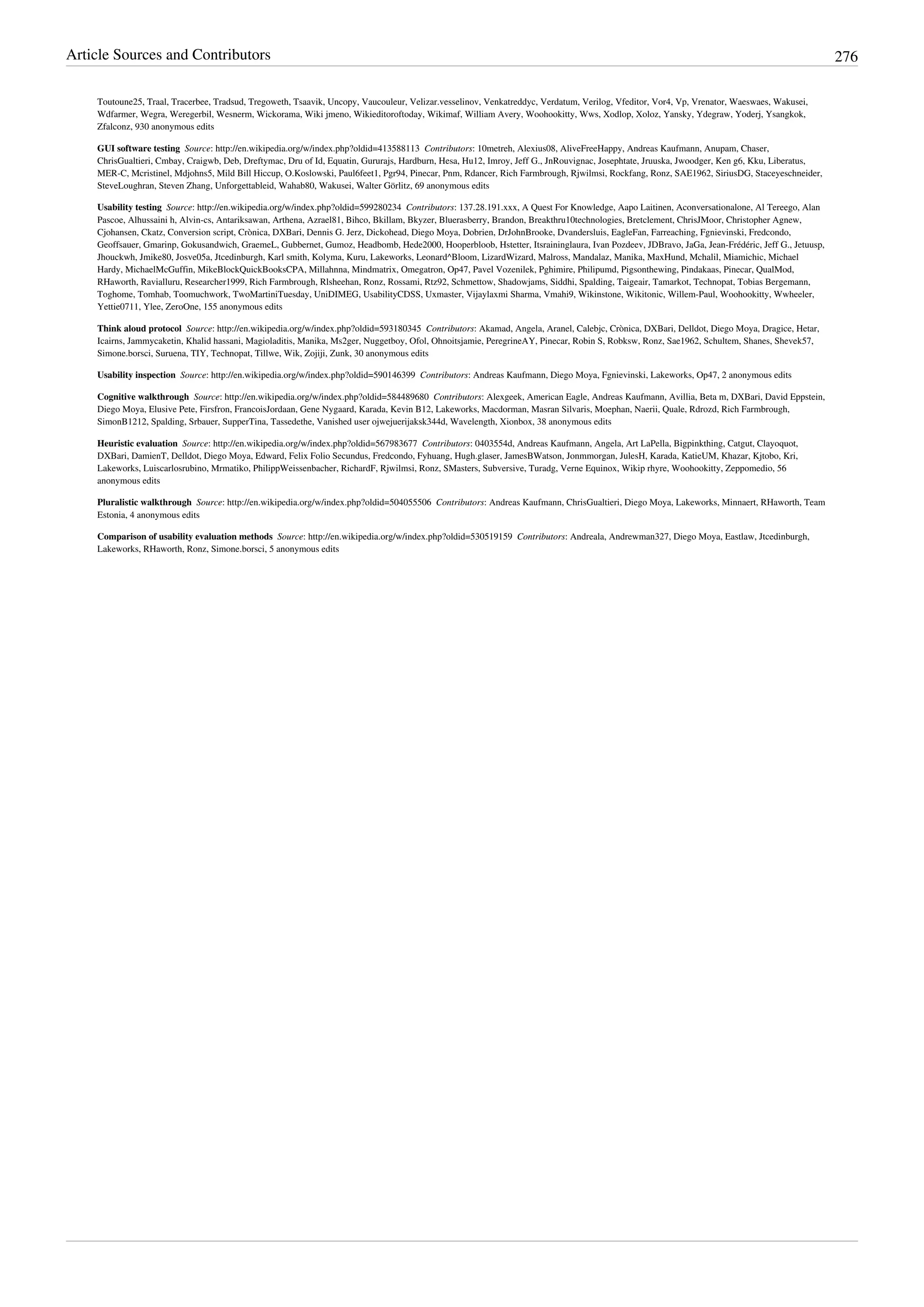 Article Sources and Contributors 276
Toutoune25, Traal, Tracerbee, Tradsud, Tregoweth, Tsaavik, Uncopy, Vaucouleur, Velizar.vesselinov, Venkatreddyc, Verdatum, Verilog, Vfeditor, Vor4, Vp, Vrenator, Waeswaes, Wakusei,
Wdfarmer, Wegra, Weregerbil, Wesnerm, Wickorama, Wiki jmeno, Wikieditoroftoday, Wikimaf, William Avery, Woohookitty, Wws, Xodlop, Xoloz, Yansky, Ydegraw, Yoderj, Ysangkok,
Zfalconz, 930 anonymous edits
GUI software testing  Source: http://en.wikipedia.org/w/index.php?oldid=413588113  Contributors: 10metreh, Alexius08, AliveFreeHappy, Andreas Kaufmann, Anupam, Chaser,
ChrisGualtieri, Cmbay, Craigwb, Deb, Dreftymac, Dru of Id, Equatin, Gururajs, Hardburn, Hesa, Hu12, Imroy, Jeff G., JnRouvignac, Josephtate, Jruuska, Jwoodger, Ken g6, Kku, Liberatus,
MER-C, Mcristinel, Mdjohns5, Mild Bill Hiccup, O.Koslowski, Paul6feet1, Pgr94, Pinecar, Pnm, Rdancer, Rich Farmbrough, Rjwilmsi, Rockfang, Ronz, SAE1962, SiriusDG, Staceyeschneider,
SteveLoughran, Steven Zhang, Unforgettableid, Wahab80, Wakusei, Walter Görlitz, 69 anonymous edits
Usability testing  Source: http://en.wikipedia.org/w/index.php?oldid=599280234  Contributors: 137.28.191.xxx, A Quest For Knowledge, Aapo Laitinen, Aconversationalone, Al Tereego, Alan
Pascoe, Alhussaini h, Alvin-cs, Antariksawan, Arthena, Azrael81, Bihco, Bkillam, Bkyzer, Bluerasberry, Brandon, Breakthru10technologies, Bretclement, ChrisJMoor, Christopher Agnew,
Cjohansen, Ckatz, Conversion script, Crònica, DXBari, Dennis G. Jerz, Dickohead, Diego Moya, Dobrien, DrJohnBrooke, Dvandersluis, EagleFan, Farreaching, Fgnievinski, Fredcondo,
Geoffsauer, Gmarinp, Gokusandwich, GraemeL, Gubbernet, Gumoz, Headbomb, Hede2000, Hooperbloob, Hstetter, Itsraininglaura, Ivan Pozdeev, JDBravo, JaGa, Jean-Frédéric, Jeff G., Jetuusp,
Jhouckwh, Jmike80, Josve05a, Jtcedinburgh, Karl smith, Kolyma, Kuru, Lakeworks, Leonard^Bloom, LizardWizard, Malross, Mandalaz, Manika, MaxHund, Mchalil, Miamichic, Michael
Hardy, MichaelMcGuffin, MikeBlockQuickBooksCPA, Millahnna, Mindmatrix, Omegatron, Op47, Pavel Vozenilek, Pghimire, Philipumd, Pigsonthewing, Pindakaas, Pinecar, QualMod,
RHaworth, Ravialluru, Researcher1999, Rich Farmbrough, Rlsheehan, Ronz, Rossami, Rtz92, Schmettow, Shadowjams, Siddhi, Spalding, Taigeair, Tamarkot, Technopat, Tobias Bergemann,
Toghome, Tomhab, Toomuchwork, TwoMartiniTuesday, UniDIMEG, UsabilityCDSS, Uxmaster, Vijaylaxmi Sharma, Vmahi9, Wikinstone, Wikitonic, Willem-Paul, Woohookitty, Wwheeler,
Yettie0711, Ylee, ZeroOne, 155 anonymous edits
Think aloud protocol  Source: http://en.wikipedia.org/w/index.php?oldid=593180345  Contributors: Akamad, Angela, Aranel, Calebjc, Crònica, DXBari, Delldot, Diego Moya, Dragice, Hetar,
Icairns, Jammycaketin, Khalid hassani, Magioladitis, Manika, Ms2ger, Nuggetboy, Ofol, Ohnoitsjamie, PeregrineAY, Pinecar, Robin S, Robksw, Ronz, Sae1962, Schultem, Shanes, Shevek57,
Simone.borsci, Suruena, TIY, Technopat, Tillwe, Wik, Zojiji, Zunk, 30 anonymous edits
Usability inspection  Source: http://en.wikipedia.org/w/index.php?oldid=590146399  Contributors: Andreas Kaufmann, Diego Moya, Fgnievinski, Lakeworks, Op47, 2 anonymous edits
Cognitive walkthrough  Source: http://en.wikipedia.org/w/index.php?oldid=584489680  Contributors: Alexgeek, American Eagle, Andreas Kaufmann, Avillia, Beta m, DXBari, David Eppstein,
Diego Moya, Elusive Pete, Firsfron, FrancoisJordaan, Gene Nygaard, Karada, Kevin B12, Lakeworks, Macdorman, Masran Silvaris, Moephan, Naerii, Quale, Rdrozd, Rich Farmbrough,
SimonB1212, Spalding, Srbauer, SupperTina, Tassedethe, Vanished user ojwejuerijaksk344d, Wavelength, Xionbox, 38 anonymous edits
Heuristic evaluation  Source: http://en.wikipedia.org/w/index.php?oldid=567983677  Contributors: 0403554d, Andreas Kaufmann, Angela, Art LaPella, Bigpinkthing, Catgut, Clayoquot,
DXBari, DamienT, Delldot, Diego Moya, Edward, Felix Folio Secundus, Fredcondo, Fyhuang, Hugh.glaser, JamesBWatson, Jonmmorgan, JulesH, Karada, KatieUM, Khazar, Kjtobo, Kri,
Lakeworks, Luiscarlosrubino, Mrmatiko, PhilippWeissenbacher, RichardF, Rjwilmsi, Ronz, SMasters, Subversive, Turadg, Verne Equinox, Wikip rhyre, Woohookitty, Zeppomedio, 56
anonymous edits
Pluralistic walkthrough  Source: http://en.wikipedia.org/w/index.php?oldid=504055506  Contributors: Andreas Kaufmann, ChrisGualtieri, Diego Moya, Lakeworks, Minnaert, RHaworth, Team
Estonia, 4 anonymous edits
Comparison of usability evaluation methods  Source: http://en.wikipedia.org/w/index.php?oldid=530519159  Contributors: Andreala, Andrewman327, Diego Moya, Eastlaw, Jtcedinburgh,
Lakeworks, RHaworth, Ronz, Simone.borsci, 5 anonymous edits
 