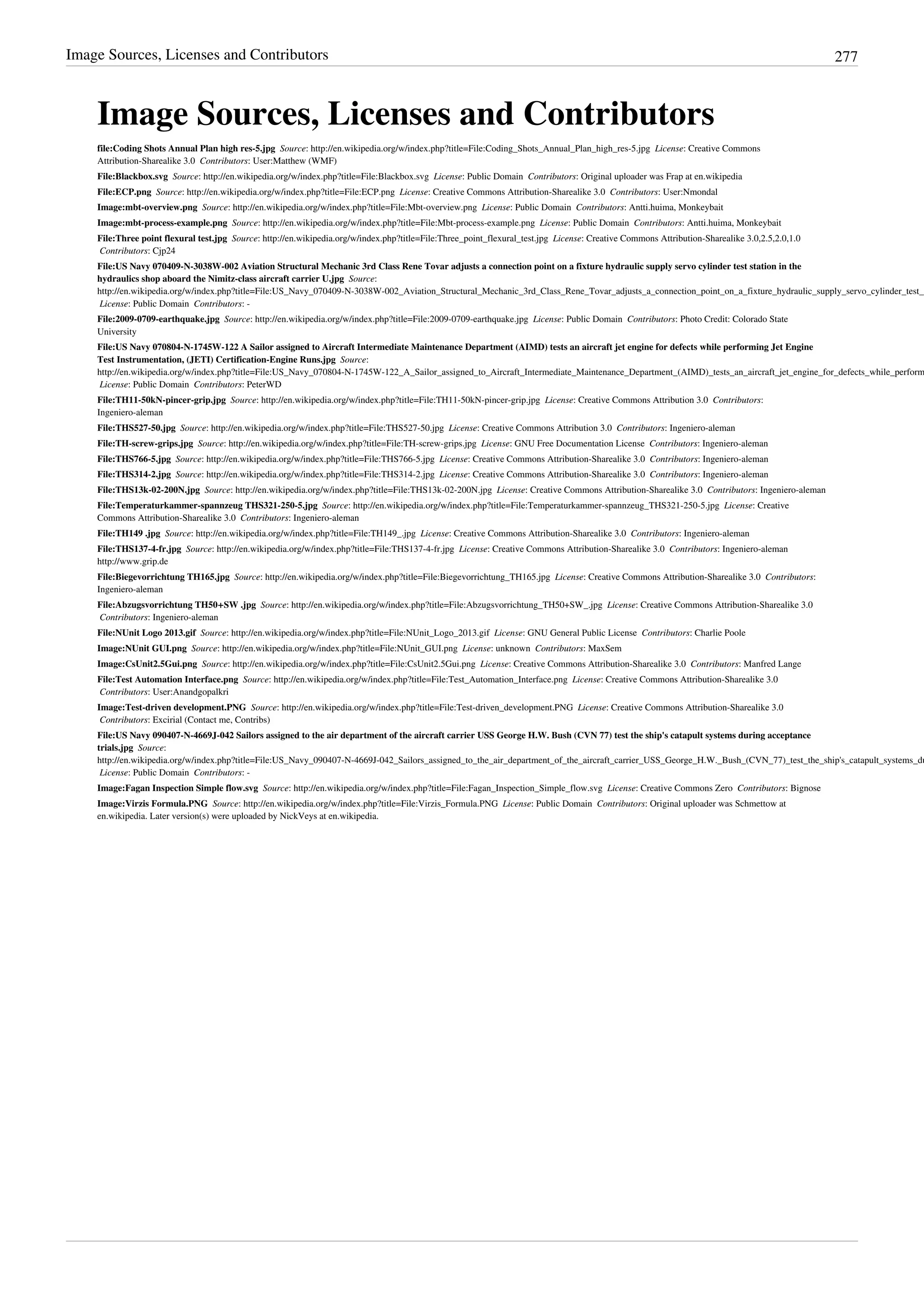 Image Sources, Licenses and Contributors 277
Image Sources, Licenses and Contributors
file:Coding Shots Annual Plan high res-5.jpg  Source: http://en.wikipedia.org/w/index.php?title=File:Coding_Shots_Annual_Plan_high_res-5.jpg  License: Creative Commons
Attribution-Sharealike 3.0  Contributors: User:Matthew (WMF)
File:Blackbox.svg  Source: http://en.wikipedia.org/w/index.php?title=File:Blackbox.svg  License: Public Domain  Contributors: Original uploader was Frap at en.wikipedia
File:ECP.png  Source: http://en.wikipedia.org/w/index.php?title=File:ECP.png  License: Creative Commons Attribution-Sharealike 3.0  Contributors: User:Nmondal
Image:mbt-overview.png  Source: http://en.wikipedia.org/w/index.php?title=File:Mbt-overview.png  License: Public Domain  Contributors: Antti.huima, Monkeybait
Image:mbt-process-example.png  Source: http://en.wikipedia.org/w/index.php?title=File:Mbt-process-example.png  License: Public Domain  Contributors: Antti.huima, Monkeybait
File:Three point flexural test.jpg  Source: http://en.wikipedia.org/w/index.php?title=File:Three_point_flexural_test.jpg  License: Creative Commons Attribution-Sharealike 3.0,2.5,2.0,1.0
 Contributors: Cjp24
File:US Navy 070409-N-3038W-002 Aviation Structural Mechanic 3rd Class Rene Tovar adjusts a connection point on a fixture hydraulic supply servo cylinder test station in the
hydraulics shop aboard the Nimitz-class aircraft carrier U.jpg  Source:
http://en.wikipedia.org/w/index.php?title=File:US_Navy_070409-N-3038W-002_Aviation_Structural_Mechanic_3rd_Class_Rene_Tovar_adjusts_a_connection_point_on_a_fixture_hydraulic_supply_servo_cylinder_test_s
 License: Public Domain  Contributors: -
File:2009-0709-earthquake.jpg  Source: http://en.wikipedia.org/w/index.php?title=File:2009-0709-earthquake.jpg  License: Public Domain  Contributors: Photo Credit: Colorado State
University
File:US Navy 070804-N-1745W-122 A Sailor assigned to Aircraft Intermediate Maintenance Department (AIMD) tests an aircraft jet engine for defects while performing Jet Engine
Test Instrumentation, (JETI) Certification-Engine Runs.jpg  Source:
http://en.wikipedia.org/w/index.php?title=File:US_Navy_070804-N-1745W-122_A_Sailor_assigned_to_Aircraft_Intermediate_Maintenance_Department_(AIMD)_tests_an_aircraft_jet_engine_for_defects_while_perform
 License: Public Domain  Contributors: PeterWD
File:TH11-50kN-pincer-grip.jpg  Source: http://en.wikipedia.org/w/index.php?title=File:TH11-50kN-pincer-grip.jpg  License: Creative Commons Attribution 3.0  Contributors:
Ingeniero-aleman
File:THS527-50.jpg  Source: http://en.wikipedia.org/w/index.php?title=File:THS527-50.jpg  License: Creative Commons Attribution 3.0  Contributors: Ingeniero-aleman
File:TH-screw-grips.jpg  Source: http://en.wikipedia.org/w/index.php?title=File:TH-screw-grips.jpg  License: GNU Free Documentation License  Contributors: Ingeniero-aleman
File:THS766-5.jpg  Source: http://en.wikipedia.org/w/index.php?title=File:THS766-5.jpg  License: Creative Commons Attribution-Sharealike 3.0  Contributors: Ingeniero-aleman
File:THS314-2.jpg  Source: http://en.wikipedia.org/w/index.php?title=File:THS314-2.jpg  License: Creative Commons Attribution-Sharealike 3.0  Contributors: Ingeniero-aleman
File:THS13k-02-200N.jpg  Source: http://en.wikipedia.org/w/index.php?title=File:THS13k-02-200N.jpg  License: Creative Commons Attribution-Sharealike 3.0  Contributors: Ingeniero-aleman
File:Temperaturkammer-spannzeug THS321-250-5.jpg  Source: http://en.wikipedia.org/w/index.php?title=File:Temperaturkammer-spannzeug_THS321-250-5.jpg  License: Creative
Commons Attribution-Sharealike 3.0  Contributors: Ingeniero-aleman
File:TH149 .jpg  Source: http://en.wikipedia.org/w/index.php?title=File:TH149_.jpg  License: Creative Commons Attribution-Sharealike 3.0  Contributors: Ingeniero-aleman
File:THS137-4-fr.jpg  Source: http://en.wikipedia.org/w/index.php?title=File:THS137-4-fr.jpg  License: Creative Commons Attribution-Sharealike 3.0  Contributors: Ingeniero-aleman
http://www.grip.de
File:Biegevorrichtung TH165.jpg  Source: http://en.wikipedia.org/w/index.php?title=File:Biegevorrichtung_TH165.jpg  License: Creative Commons Attribution-Sharealike 3.0  Contributors:
Ingeniero-aleman
File:Abzugsvorrichtung TH50+SW .jpg  Source: http://en.wikipedia.org/w/index.php?title=File:Abzugsvorrichtung_TH50+SW_.jpg  License: Creative Commons Attribution-Sharealike 3.0
 Contributors: Ingeniero-aleman
File:NUnit Logo 2013.gif  Source: http://en.wikipedia.org/w/index.php?title=File:NUnit_Logo_2013.gif  License: GNU General Public License  Contributors: Charlie Poole
Image:NUnit GUI.png  Source: http://en.wikipedia.org/w/index.php?title=File:NUnit_GUI.png  License: unknown  Contributors: MaxSem
Image:CsUnit2.5Gui.png  Source: http://en.wikipedia.org/w/index.php?title=File:CsUnit2.5Gui.png  License: Creative Commons Attribution-Sharealike 3.0  Contributors: Manfred Lange
File:Test Automation Interface.png  Source: http://en.wikipedia.org/w/index.php?title=File:Test_Automation_Interface.png  License: Creative Commons Attribution-Sharealike 3.0
 Contributors: User:Anandgopalkri
Image:Test-driven development.PNG  Source: http://en.wikipedia.org/w/index.php?title=File:Test-driven_development.PNG  License: Creative Commons Attribution-Sharealike 3.0
 Contributors: Excirial (Contact me, Contribs)
File:US Navy 090407-N-4669J-042 Sailors assigned to the air department of the aircraft carrier USS George H.W. Bush (CVN 77) test the ship's catapult systems during acceptance
trials.jpg  Source:
http://en.wikipedia.org/w/index.php?title=File:US_Navy_090407-N-4669J-042_Sailors_assigned_to_the_air_department_of_the_aircraft_carrier_USS_George_H.W._Bush_(CVN_77)_test_the_ship's_catapult_systems_du
 License: Public Domain  Contributors: -
Image:Fagan Inspection Simple flow.svg  Source: http://en.wikipedia.org/w/index.php?title=File:Fagan_Inspection_Simple_flow.svg  License: Creative Commons Zero  Contributors: Bignose
Image:Virzis Formula.PNG  Source: http://en.wikipedia.org/w/index.php?title=File:Virzis_Formula.PNG  License: Public Domain  Contributors: Original uploader was Schmettow at
en.wikipedia. Later version(s) were uploaded by NickVeys at en.wikipedia.
 