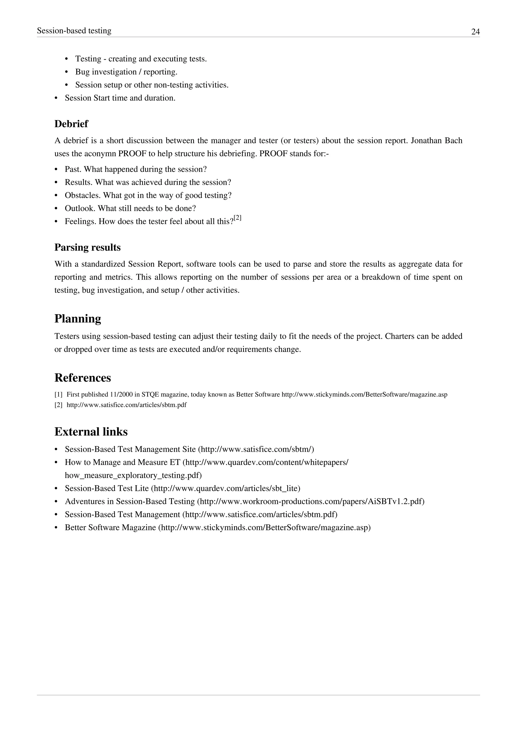 Session-based testing 24
•• Testing - creating and executing tests.
•• Bug investigation / reporting.
•• Session setup or other non-testing activities.
•• Session Start time and duration.
Debrief
A debrief is a short discussion between the manager and tester (or testers) about the session report. Jonathan Bach
uses the aconymn PROOF to help structure his debriefing. PROOF stands for:-
•• Past. What happened during the session?
•• Results. What was achieved during the session?
•• Obstacles. What got in the way of good testing?
•• Outlook. What still needs to be done?
• Feelings. How does the tester feel about all this?
[2]
Parsing results
With a standardized Session Report, software tools can be used to parse and store the results as aggregate data for
reporting and metrics. This allows reporting on the number of sessions per area or a breakdown of time spent on
testing, bug investigation, and setup / other activities.
Planning
Testers using session-based testing can adjust their testing daily to fit the needs of the project. Charters can be added
or dropped over time as tests are executed and/or requirements change.
References
[1] First published 11/2000 in STQE magazine, today known as Better Software http://www.stickyminds.com/BetterSoftware/magazine.asp
[2] http://www.satisfice.com/articles/sbtm.pdf
External links
• Session-Based Test Management Site (http://www.satisfice.com/sbtm/)
• How to Manage and Measure ET (http://www.quardev.com/content/whitepapers/
how_measure_exploratory_testing.pdf)
• Session-Based Test Lite (http://www.quardev.com/articles/sbt_lite)
• Adventures in Session-Based Testing (http://www.workroom-productions.com/papers/AiSBTv1.2.pdf)
• Session-Based Test Management (http://www.satisfice.com/articles/sbtm.pdf)
• Better Software Magazine (http://www.stickyminds.com/BetterSoftware/magazine.asp)
 