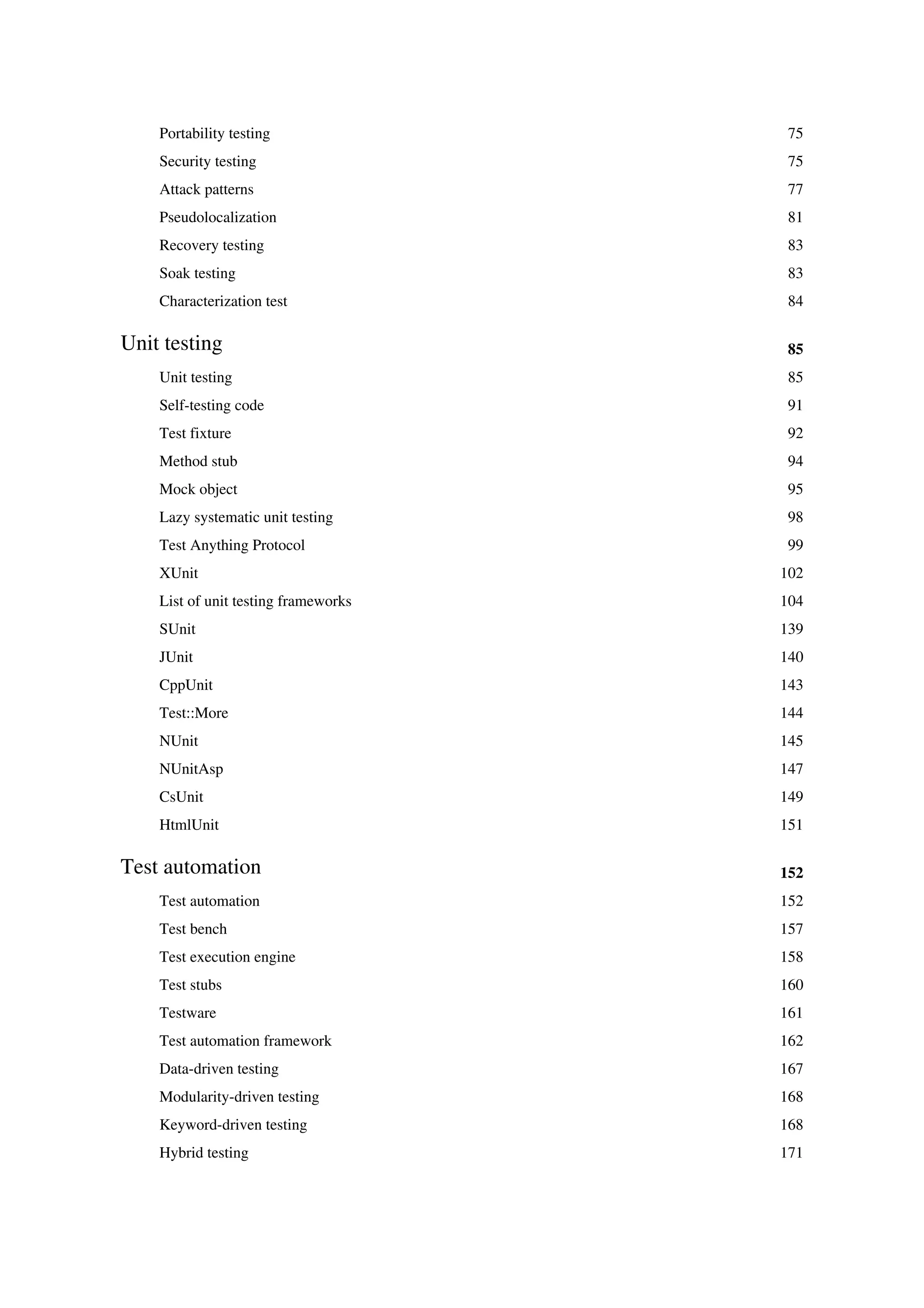 Portability testing 75
Security testing 75
Attack patterns 77
Pseudolocalization 81
Recovery testing 83
Soak testing 83
Characterization test 84
Unit testing 85
Unit testing 85
Self-testing code 91
Test fixture 92
Method stub 94
Mock object 95
Lazy systematic unit testing 98
Test Anything Protocol 99
XUnit 102
List of unit testing frameworks 104
SUnit 139
JUnit 140
CppUnit 143
Test::More 144
NUnit 145
NUnitAsp 147
CsUnit 149
HtmlUnit 151
Test automation 152
Test automation 152
Test bench 157
Test execution engine 158
Test stubs 160
Testware 161
Test automation framework 162
Data-driven testing 167
Modularity-driven testing 168
Keyword-driven testing 168
Hybrid testing 171
 
