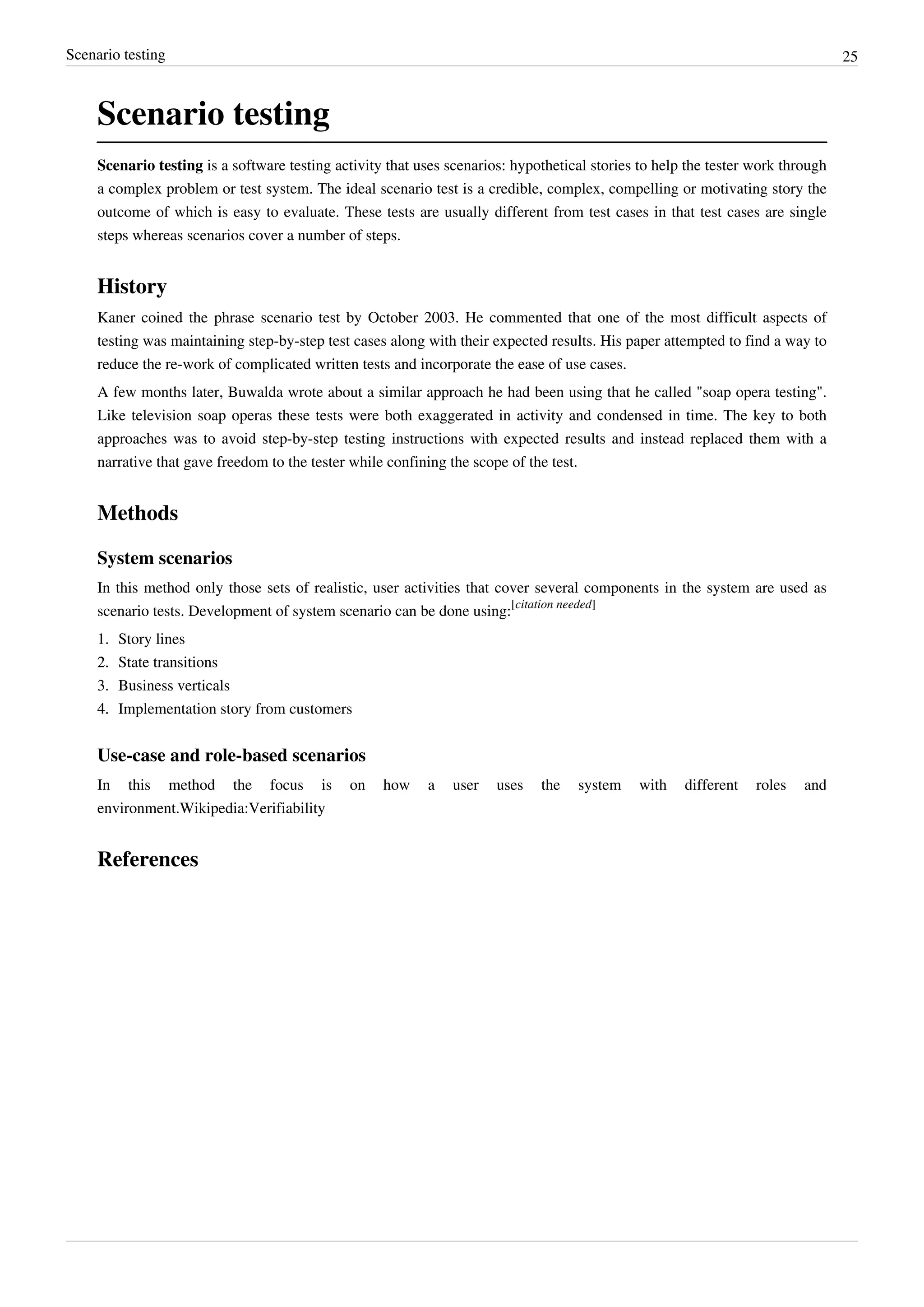 Scenario testing 25
Scenario testing
Scenario testing is a software testing activity that uses scenarios: hypothetical stories to help the tester work through
a complex problem or test system. The ideal scenario test is a credible, complex, compelling or motivating story the
outcome of which is easy to evaluate. These tests are usually different from test cases in that test cases are single
steps whereas scenarios cover a number of steps.
History
Kaner coined the phrase scenario test by October 2003. He commented that one of the most difficult aspects of
testing was maintaining step-by-step test cases along with their expected results. His paper attempted to find a way to
reduce the re-work of complicated written tests and incorporate the ease of use cases.
A few months later, Buwalda wrote about a similar approach he had been using that he called "soap opera testing".
Like television soap operas these tests were both exaggerated in activity and condensed in time. The key to both
approaches was to avoid step-by-step testing instructions with expected results and instead replaced them with a
narrative that gave freedom to the tester while confining the scope of the test.
Methods
System scenarios
In this method only those sets of realistic, user activities that cover several components in the system are used as
scenario tests. Development of system scenario can be done using:
[citation needed]
1. Story lines
2.2. State transitions
3. Business verticals
4.4. Implementation story from customers
Use-case and role-based scenarios
In this method the focus is on how a user uses the system with different roles and
environment.Wikipedia:Verifiability
References
 