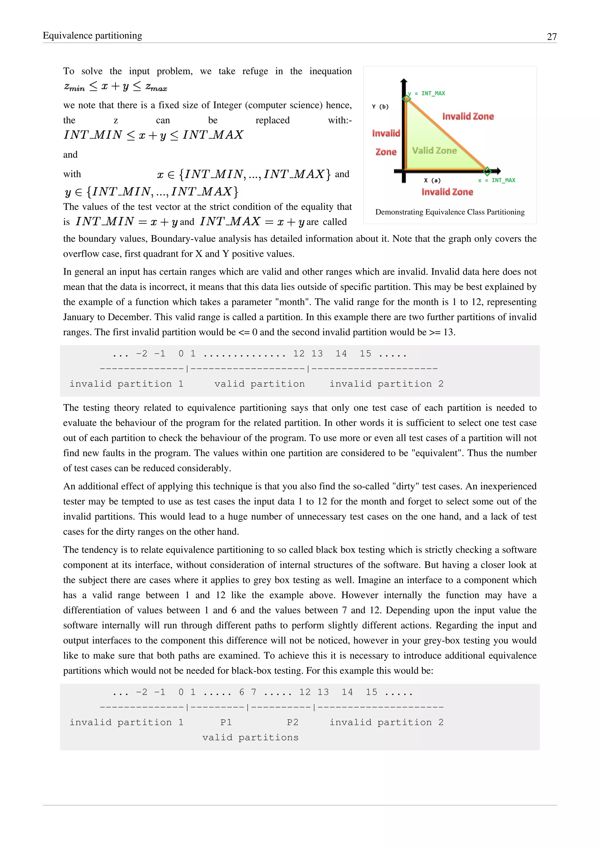 Equivalence partitioning 27
Demonstrating Equivalence Class Partitioning
To solve the input problem, we take refuge in the inequation
we note that there is a fixed size of Integer (computer science) hence,
the z can be replaced with:-
and
with and
The values of the test vector at the strict condition of the equality that
is and are called
the boundary values, Boundary-value analysis has detailed information about it. Note that the graph only covers the
overflow case, first quadrant for X and Y positive values.
In general an input has certain ranges which are valid and other ranges which are invalid. Invalid data here does not
mean that the data is incorrect, it means that this data lies outside of specific partition. This may be best explained by
the example of a function which takes a parameter "month". The valid range for the month is 1 to 12, representing
January to December. This valid range is called a partition. In this example there are two further partitions of invalid
ranges. The first invalid partition would be <= 0 and the second invalid partition would be >= 13.
... -2 -1 0 1 .............. 12 13 14 15 .....
--------------|-------------------|---------------------
invalid partition 1 valid partition invalid partition 2
The testing theory related to equivalence partitioning says that only one test case of each partition is needed to
evaluate the behaviour of the program for the related partition. In other words it is sufficient to select one test case
out of each partition to check the behaviour of the program. To use more or even all test cases of a partition will not
find new faults in the program. The values within one partition are considered to be "equivalent". Thus the number
of test cases can be reduced considerably.
An additional effect of applying this technique is that you also find the so-called "dirty" test cases. An inexperienced
tester may be tempted to use as test cases the input data 1 to 12 for the month and forget to select some out of the
invalid partitions. This would lead to a huge number of unnecessary test cases on the one hand, and a lack of test
cases for the dirty ranges on the other hand.
The tendency is to relate equivalence partitioning to so called black box testing which is strictly checking a software
component at its interface, without consideration of internal structures of the software. But having a closer look at
the subject there are cases where it applies to grey box testing as well. Imagine an interface to a component which
has a valid range between 1 and 12 like the example above. However internally the function may have a
differentiation of values between 1 and 6 and the values between 7 and 12. Depending upon the input value the
software internally will run through different paths to perform slightly different actions. Regarding the input and
output interfaces to the component this difference will not be noticed, however in your grey-box testing you would
like to make sure that both paths are examined. To achieve this it is necessary to introduce additional equivalence
partitions which would not be needed for black-box testing. For this example this would be:
... -2 -1 0 1 ..... 6 7 ..... 12 13 14 15 .....
--------------|---------|----------|---------------------
invalid partition 1 P1 P2 invalid partition 2
valid partitions
 