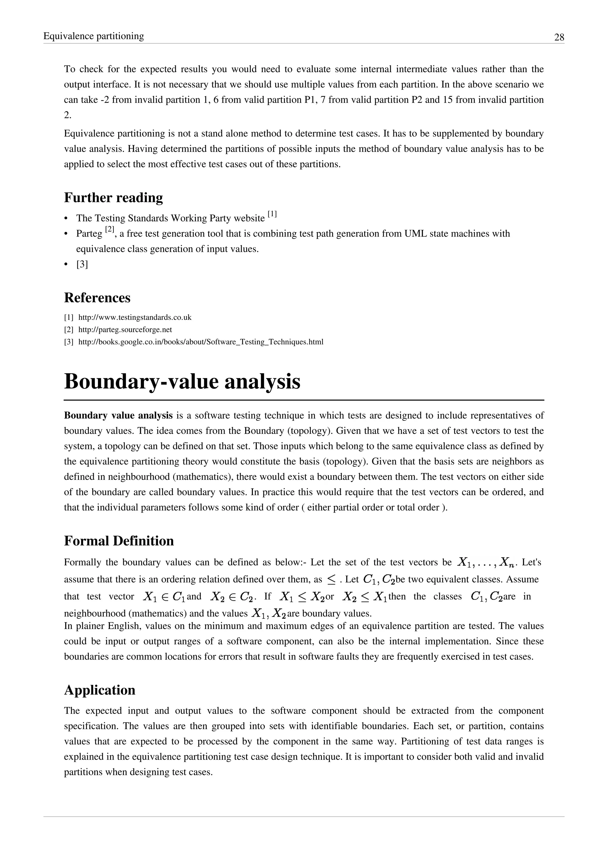 Equivalence partitioning 28
To check for the expected results you would need to evaluate some internal intermediate values rather than the
output interface. It is not necessary that we should use multiple values from each partition. In the above scenario we
can take -2 from invalid partition 1, 6 from valid partition P1, 7 from valid partition P2 and 15 from invalid partition
2.
Equivalence partitioning is not a stand alone method to determine test cases. It has to be supplemented by boundary
value analysis. Having determined the partitions of possible inputs the method of boundary value analysis has to be
applied to select the most effective test cases out of these partitions.
Further reading
• The Testing Standards Working Party website
[1]
• Parteg
[2]
, a free test generation tool that is combining test path generation from UML state machines with
equivalence class generation of input values.
•• [3]
References
[1] http://www.testingstandards.co.uk
[2] http://parteg.sourceforge.net
[3] http://books.google.co.in/books/about/Software_Testing_Techniques.html
Boundary-value analysis
Boundary value analysis is a software testing technique in which tests are designed to include representatives of
boundary values. The idea comes from the Boundary (topology). Given that we have a set of test vectors to test the
system, a topology can be defined on that set. Those inputs which belong to the same equivalence class as defined by
the equivalence partitioning theory would constitute the basis (topology). Given that the basis sets are neighbors as
defined in neighbourhood (mathematics), there would exist a boundary between them. The test vectors on either side
of the boundary are called boundary values. In practice this would require that the test vectors can be ordered, and
that the individual parameters follows some kind of order ( either partial order or total order ).
Formal Definition
Formally the boundary values can be defined as below:- Let the set of the test vectors be . Let's
assume that there is an ordering relation defined over them, as . Let be two equivalent classes. Assume
that test vector and . If or then the classes are in
neighbourhood (mathematics) and the values are boundary values.
In plainer English, values on the minimum and maximum edges of an equivalence partition are tested. The values
could be input or output ranges of a software component, can also be the internal implementation. Since these
boundaries are common locations for errors that result in software faults they are frequently exercised in test cases.
Application
The expected input and output values to the software component should be extracted from the component
specification. The values are then grouped into sets with identifiable boundaries. Each set, or partition, contains
values that are expected to be processed by the component in the same way. Partitioning of test data ranges is
explained in the equivalence partitioning test case design technique. It is important to consider both valid and invalid
partitions when designing test cases.
 