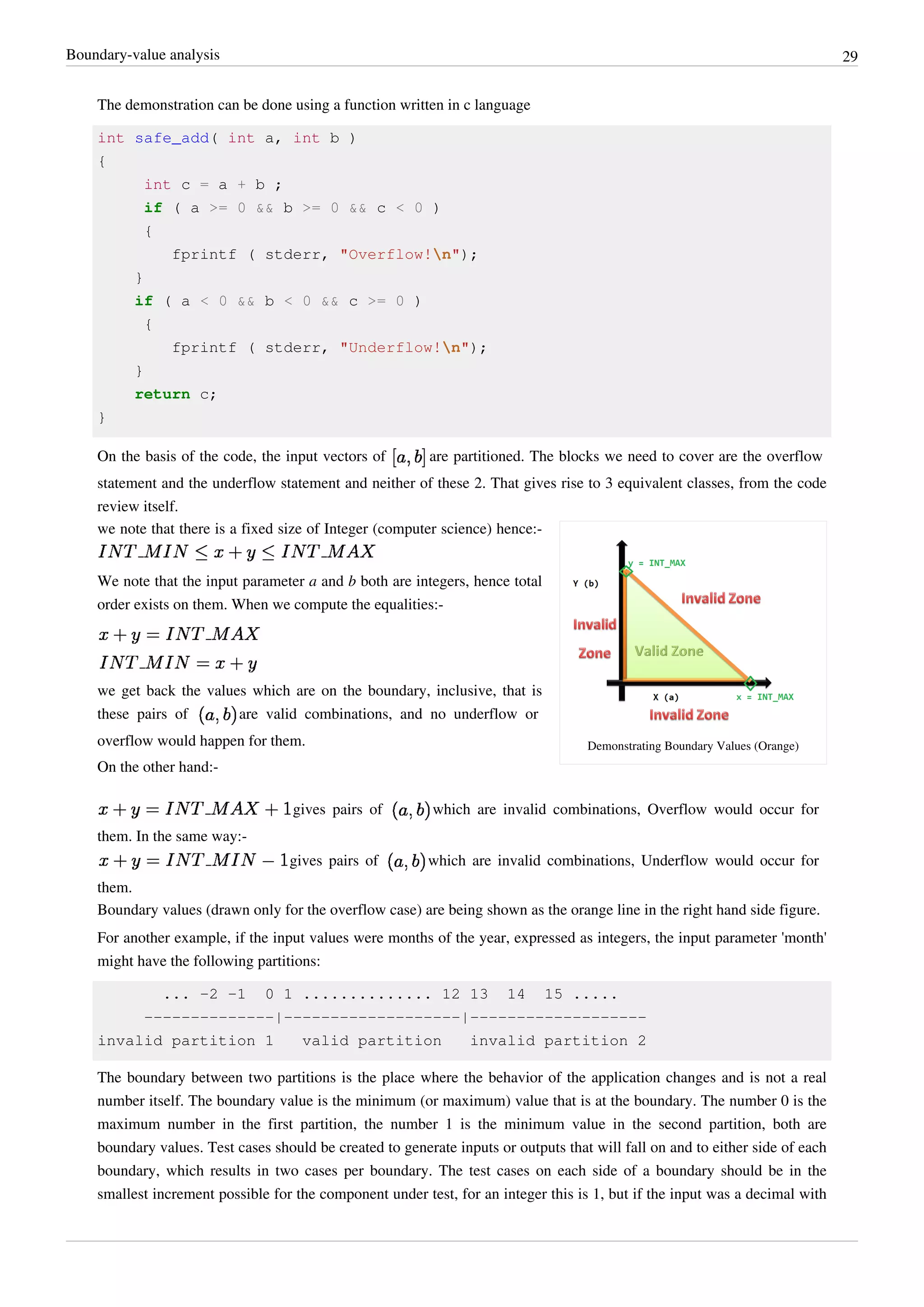Boundary-value analysis 29
The demonstration can be done using a function written in c language
int safe_add( int a, int b )
{
int c = a + b ;
if ( a >= 0 && b >= 0 && c < 0 )
{
fprintf ( stderr, "Overflow!n");
}
if ( a < 0 && b < 0 && c >= 0 )
{
fprintf ( stderr, "Underflow!n");
}
return c;
}
On the basis of the code, the input vectors of are partitioned. The blocks we need to cover are the overflow
statement and the underflow statement and neither of these 2. That gives rise to 3 equivalent classes, from the code
review itself.
Demonstrating Boundary Values (Orange)
we note that there is a fixed size of Integer (computer science) hence:-
We note that the input parameter a and b both are integers, hence total
order exists on them. When we compute the equalities:-
we get back the values which are on the boundary, inclusive, that is
these pairs of are valid combinations, and no underflow or
overflow would happen for them.
On the other hand:-
gives pairs of which are invalid combinations, Overflow would occur for
them. In the same way:-
gives pairs of which are invalid combinations, Underflow would occur for
them.
Boundary values (drawn only for the overflow case) are being shown as the orange line in the right hand side figure.
For another example, if the input values were months of the year, expressed as integers, the input parameter 'month'
might have the following partitions:
... -2 -1 0 1 .............. 12 13 14 15 .....
--------------|-------------------|-------------------
invalid partition 1 valid partition invalid partition 2
The boundary between two partitions is the place where the behavior of the application changes and is not a real
number itself. The boundary value is the minimum (or maximum) value that is at the boundary. The number 0 is the
maximum number in the first partition, the number 1 is the minimum value in the second partition, both are
boundary values. Test cases should be created to generate inputs or outputs that will fall on and to either side of each
boundary, which results in two cases per boundary. The test cases on each side of a boundary should be in the
smallest increment possible for the component under test, for an integer this is 1, but if the input was a decimal with
 