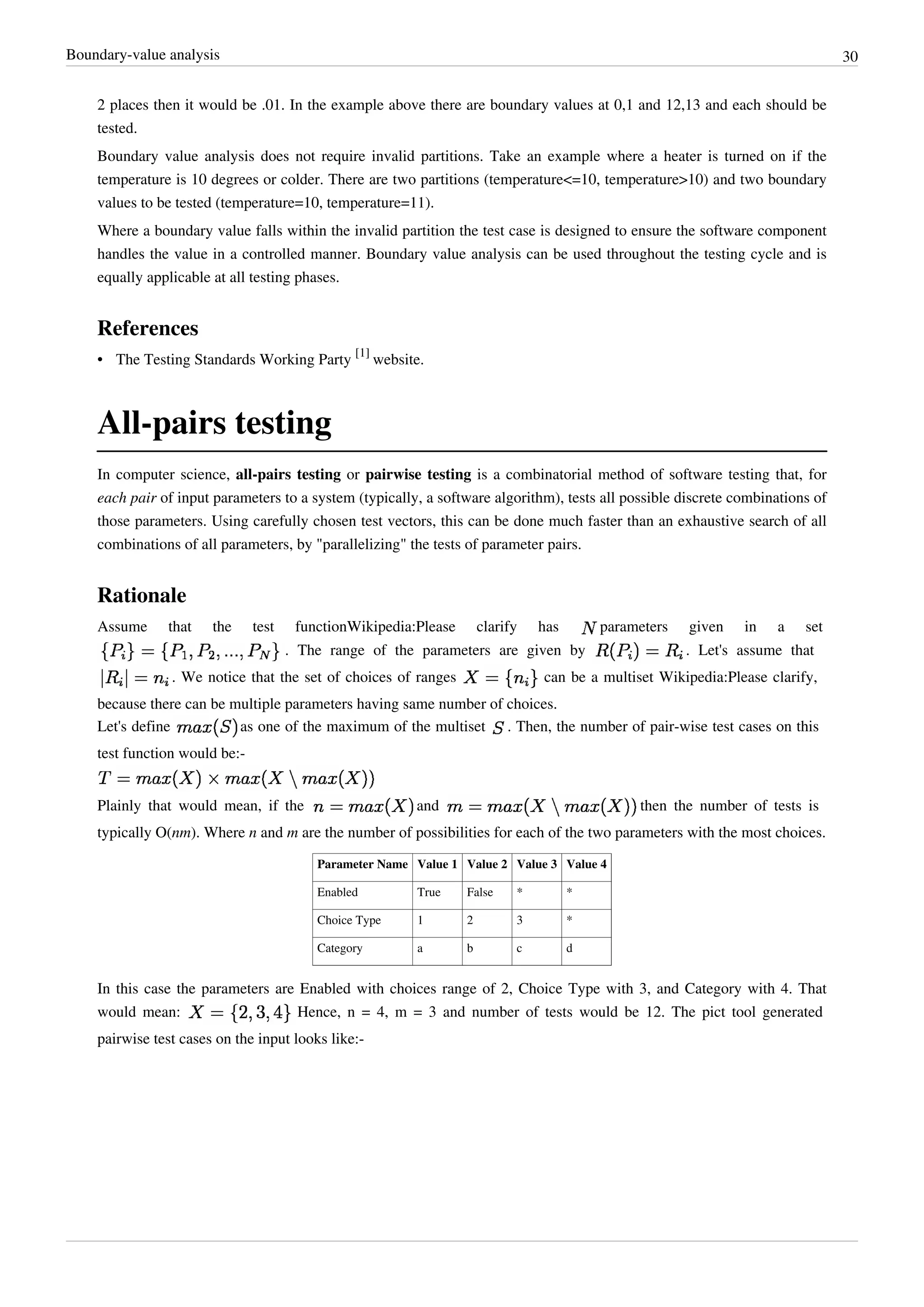 Boundary-value analysis 30
2 places then it would be .01. In the example above there are boundary values at 0,1 and 12,13 and each should be
tested.
Boundary value analysis does not require invalid partitions. Take an example where a heater is turned on if the
temperature is 10 degrees or colder. There are two partitions (temperature<=10, temperature>10) and two boundary
values to be tested (temperature=10, temperature=11).
Where a boundary value falls within the invalid partition the test case is designed to ensure the software component
handles the value in a controlled manner. Boundary value analysis can be used throughout the testing cycle and is
equally applicable at all testing phases.
References
• The Testing Standards Working Party
[1]
website.
All-pairs testing
In computer science, all-pairs testing or pairwise testing is a combinatorial method of software testing that, for
each pair of input parameters to a system (typically, a software algorithm), tests all possible discrete combinations of
those parameters. Using carefully chosen test vectors, this can be done much faster than an exhaustive search of all
combinations of all parameters, by "parallelizing" the tests of parameter pairs.
Rationale
Assume that the test functionWikipedia:Please clarify has parameters given in a set
. The range of the parameters are given by . Let's assume that
. We notice that the set of choices of ranges can be a multiset Wikipedia:Please clarify,
because there can be multiple parameters having same number of choices.
Let's define as one of the maximum of the multiset . Then, the number of pair-wise test cases on this
test function would be:-
Plainly that would mean, if the and then the number of tests is
typically O(nm). Where n and m are the number of possibilities for each of the two parameters with the most choices.
Parameter Name Value 1 Value 2 Value 3 Value 4
Enabled True False * *
Choice Type 1 2 3 *
Category a b c d
In this case the parameters are Enabled with choices range of 2, Choice Type with 3, and Category with 4. That
would mean: Hence, n = 4, m = 3 and number of tests would be 12. The pict tool generated
pairwise test cases on the input looks like:-
 