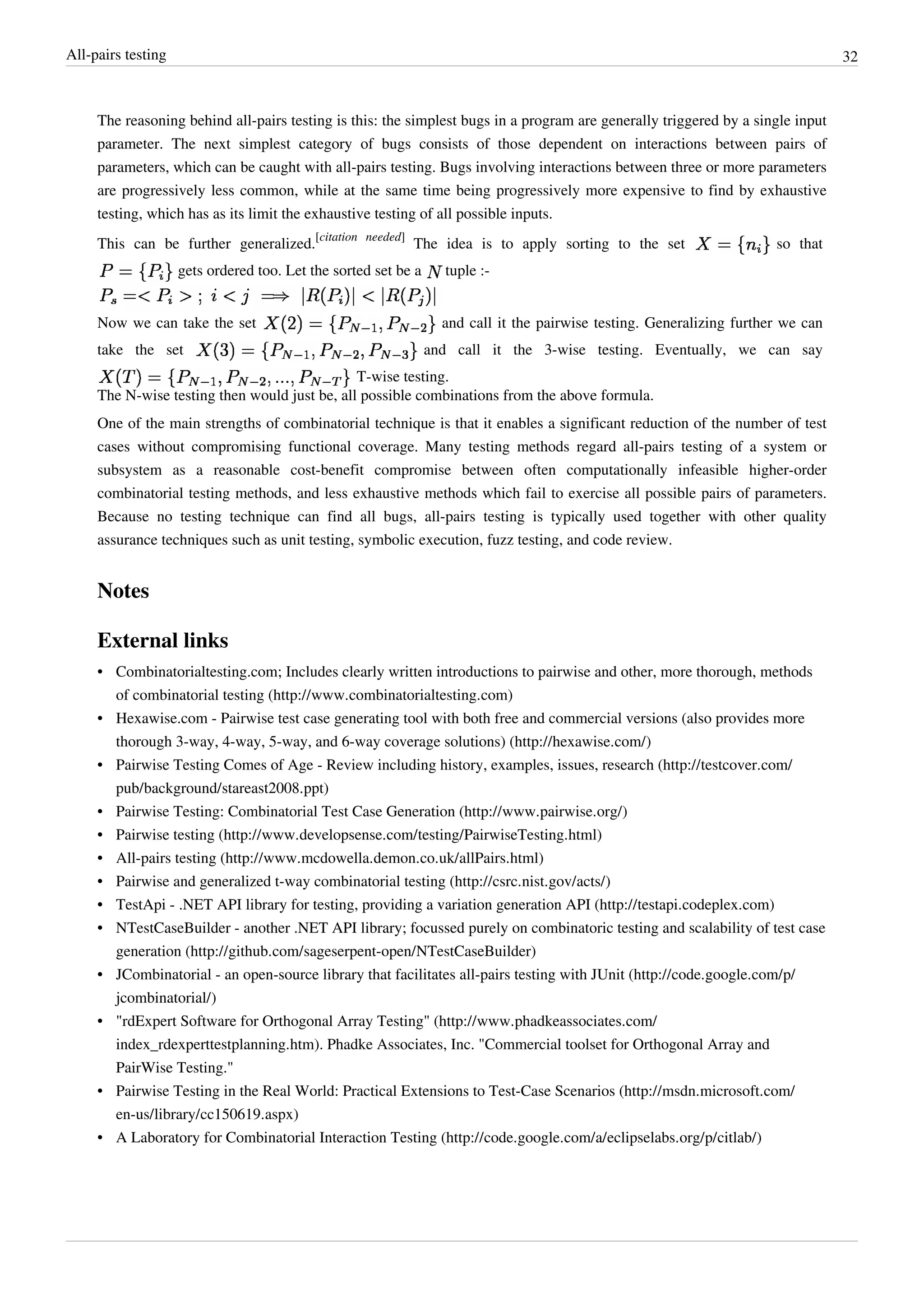 All-pairs testing 32
The reasoning behind all-pairs testing is this: the simplest bugs in a program are generally triggered by a single input
parameter. The next simplest category of bugs consists of those dependent on interactions between pairs of
parameters, which can be caught with all-pairs testing. Bugs involving interactions between three or more parameters
are progressively less common, while at the same time being progressively more expensive to find by exhaustive
testing, which has as its limit the exhaustive testing of all possible inputs.
This can be further generalized.
[citation needed]
The idea is to apply sorting to the set so that
gets ordered too. Let the sorted set be a tuple :-
Now we can take the set and call it the pairwise testing. Generalizing further we can
take the set and call it the 3-wise testing. Eventually, we can say
T-wise testing.
The N-wise testing then would just be, all possible combinations from the above formula.
One of the main strengths of combinatorial technique is that it enables a significant reduction of the number of test
cases without compromising functional coverage. Many testing methods regard all-pairs testing of a system or
subsystem as a reasonable cost-benefit compromise between often computationally infeasible higher-order
combinatorial testing methods, and less exhaustive methods which fail to exercise all possible pairs of parameters.
Because no testing technique can find all bugs, all-pairs testing is typically used together with other quality
assurance techniques such as unit testing, symbolic execution, fuzz testing, and code review.
Notes
External links
• Combinatorialtesting.com; Includes clearly written introductions to pairwise and other, more thorough, methods
of combinatorial testing (http://www.combinatorialtesting.com)
• Hexawise.com - Pairwise test case generating tool with both free and commercial versions (also provides more
thorough 3-way, 4-way, 5-way, and 6-way coverage solutions) (http://hexawise.com/)
• Pairwise Testing Comes of Age - Review including history, examples, issues, research (http://testcover.com/
pub/background/stareast2008.ppt)
• Pairwise Testing: Combinatorial Test Case Generation (http://www.pairwise.org/)
• Pairwise testing (http://www.developsense.com/testing/PairwiseTesting.html)
• All-pairs testing (http://www.mcdowella.demon.co.uk/allPairs.html)
• Pairwise and generalized t-way combinatorial testing (http://csrc.nist.gov/acts/)
• TestApi - .NET API library for testing, providing a variation generation API (http://testapi.codeplex.com)
• NTestCaseBuilder - another .NET API library; focussed purely on combinatoric testing and scalability of test case
generation (http://github.com/sageserpent-open/NTestCaseBuilder)
• JCombinatorial - an open-source library that facilitates all-pairs testing with JUnit (http://code.google.com/p/
jcombinatorial/)
• "rdExpert Software for Orthogonal Array Testing" (http://www.phadkeassociates.com/
index_rdexperttestplanning.htm). Phadke Associates, Inc. "Commercial toolset for Orthogonal Array and
PairWise Testing."
• Pairwise Testing in the Real World: Practical Extensions to Test-Case Scenarios (http://msdn.microsoft.com/
en-us/library/cc150619.aspx)
• A Laboratory for Combinatorial Interaction Testing (http://code.google.com/a/eclipselabs.org/p/citlab/)
 