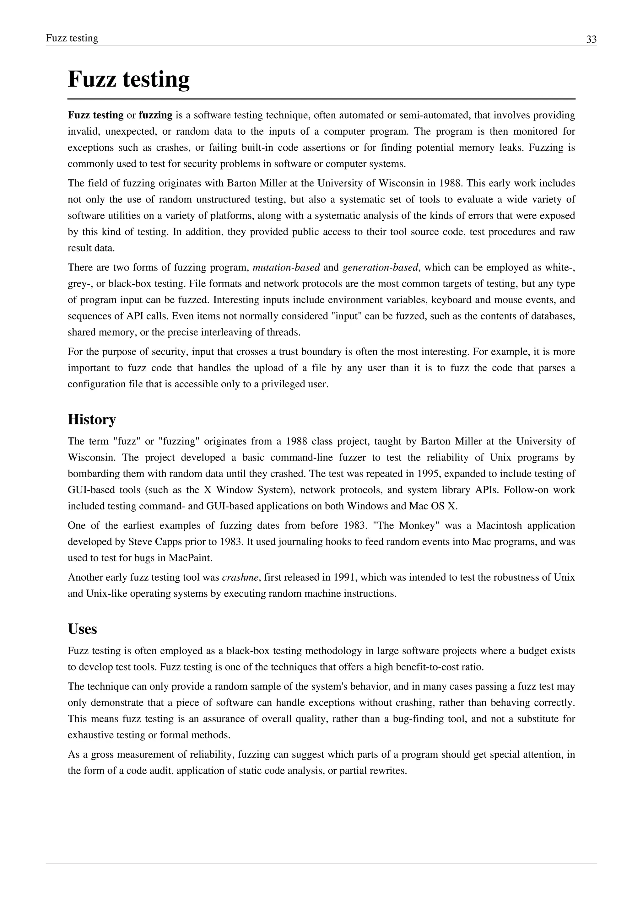 Fuzz testing 33
Fuzz testing
Fuzz testing or fuzzing is a software testing technique, often automated or semi-automated, that involves providing
invalid, unexpected, or random data to the inputs of a computer program. The program is then monitored for
exceptions such as crashes, or failing built-in code assertions or for finding potential memory leaks. Fuzzing is
commonly used to test for security problems in software or computer systems.
The field of fuzzing originates with Barton Miller at the University of Wisconsin in 1988. This early work includes
not only the use of random unstructured testing, but also a systematic set of tools to evaluate a wide variety of
software utilities on a variety of platforms, along with a systematic analysis of the kinds of errors that were exposed
by this kind of testing. In addition, they provided public access to their tool source code, test procedures and raw
result data.
There are two forms of fuzzing program, mutation-based and generation-based, which can be employed as white-,
grey-, or black-box testing. File formats and network protocols are the most common targets of testing, but any type
of program input can be fuzzed. Interesting inputs include environment variables, keyboard and mouse events, and
sequences of API calls. Even items not normally considered "input" can be fuzzed, such as the contents of databases,
shared memory, or the precise interleaving of threads.
For the purpose of security, input that crosses a trust boundary is often the most interesting. For example, it is more
important to fuzz code that handles the upload of a file by any user than it is to fuzz the code that parses a
configuration file that is accessible only to a privileged user.
History
The term "fuzz" or "fuzzing" originates from a 1988 class project, taught by Barton Miller at the University of
Wisconsin. The project developed a basic command-line fuzzer to test the reliability of Unix programs by
bombarding them with random data until they crashed. The test was repeated in 1995, expanded to include testing of
GUI-based tools (such as the X Window System), network protocols, and system library APIs. Follow-on work
included testing command- and GUI-based applications on both Windows and Mac OS X.
One of the earliest examples of fuzzing dates from before 1983. "The Monkey" was a Macintosh application
developed by Steve Capps prior to 1983. It used journaling hooks to feed random events into Mac programs, and was
used to test for bugs in MacPaint.
Another early fuzz testing tool was crashme, first released in 1991, which was intended to test the robustness of Unix
and Unix-like operating systems by executing random machine instructions.
Uses
Fuzz testing is often employed as a black-box testing methodology in large software projects where a budget exists
to develop test tools. Fuzz testing is one of the techniques that offers a high benefit-to-cost ratio.
The technique can only provide a random sample of the system's behavior, and in many cases passing a fuzz test may
only demonstrate that a piece of software can handle exceptions without crashing, rather than behaving correctly.
This means fuzz testing is an assurance of overall quality, rather than a bug-finding tool, and not a substitute for
exhaustive testing or formal methods.
As a gross measurement of reliability, fuzzing can suggest which parts of a program should get special attention, in
the form of a code audit, application of static code analysis, or partial rewrites.
 