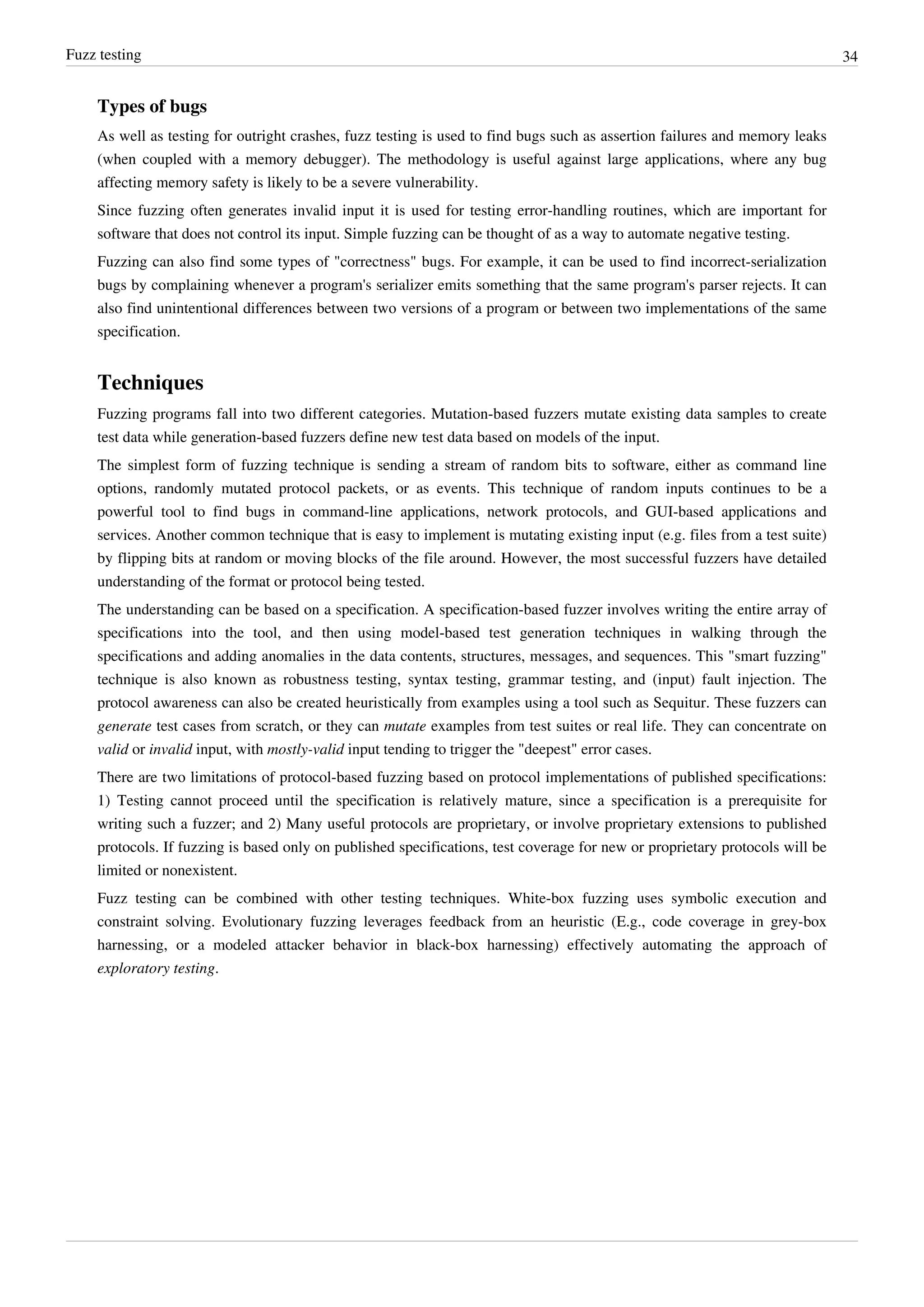 Fuzz testing 34
Types of bugs
As well as testing for outright crashes, fuzz testing is used to find bugs such as assertion failures and memory leaks
(when coupled with a memory debugger). The methodology is useful against large applications, where any bug
affecting memory safety is likely to be a severe vulnerability.
Since fuzzing often generates invalid input it is used for testing error-handling routines, which are important for
software that does not control its input. Simple fuzzing can be thought of as a way to automate negative testing.
Fuzzing can also find some types of "correctness" bugs. For example, it can be used to find incorrect-serialization
bugs by complaining whenever a program's serializer emits something that the same program's parser rejects. It can
also find unintentional differences between two versions of a program or between two implementations of the same
specification.
Techniques
Fuzzing programs fall into two different categories. Mutation-based fuzzers mutate existing data samples to create
test data while generation-based fuzzers define new test data based on models of the input.
The simplest form of fuzzing technique is sending a stream of random bits to software, either as command line
options, randomly mutated protocol packets, or as events. This technique of random inputs continues to be a
powerful tool to find bugs in command-line applications, network protocols, and GUI-based applications and
services. Another common technique that is easy to implement is mutating existing input (e.g. files from a test suite)
by flipping bits at random or moving blocks of the file around. However, the most successful fuzzers have detailed
understanding of the format or protocol being tested.
The understanding can be based on a specification. A specification-based fuzzer involves writing the entire array of
specifications into the tool, and then using model-based test generation techniques in walking through the
specifications and adding anomalies in the data contents, structures, messages, and sequences. This "smart fuzzing"
technique is also known as robustness testing, syntax testing, grammar testing, and (input) fault injection. The
protocol awareness can also be created heuristically from examples using a tool such as Sequitur. These fuzzers can
generate test cases from scratch, or they can mutate examples from test suites or real life. They can concentrate on
valid or invalid input, with mostly-valid input tending to trigger the "deepest" error cases.
There are two limitations of protocol-based fuzzing based on protocol implementations of published specifications:
1) Testing cannot proceed until the specification is relatively mature, since a specification is a prerequisite for
writing such a fuzzer; and 2) Many useful protocols are proprietary, or involve proprietary extensions to published
protocols. If fuzzing is based only on published specifications, test coverage for new or proprietary protocols will be
limited or nonexistent.
Fuzz testing can be combined with other testing techniques. White-box fuzzing uses symbolic execution and
constraint solving. Evolutionary fuzzing leverages feedback from an heuristic (E.g., code coverage in grey-box
harnessing, or a modeled attacker behavior in black-box harnessing) effectively automating the approach of
exploratory testing.
 