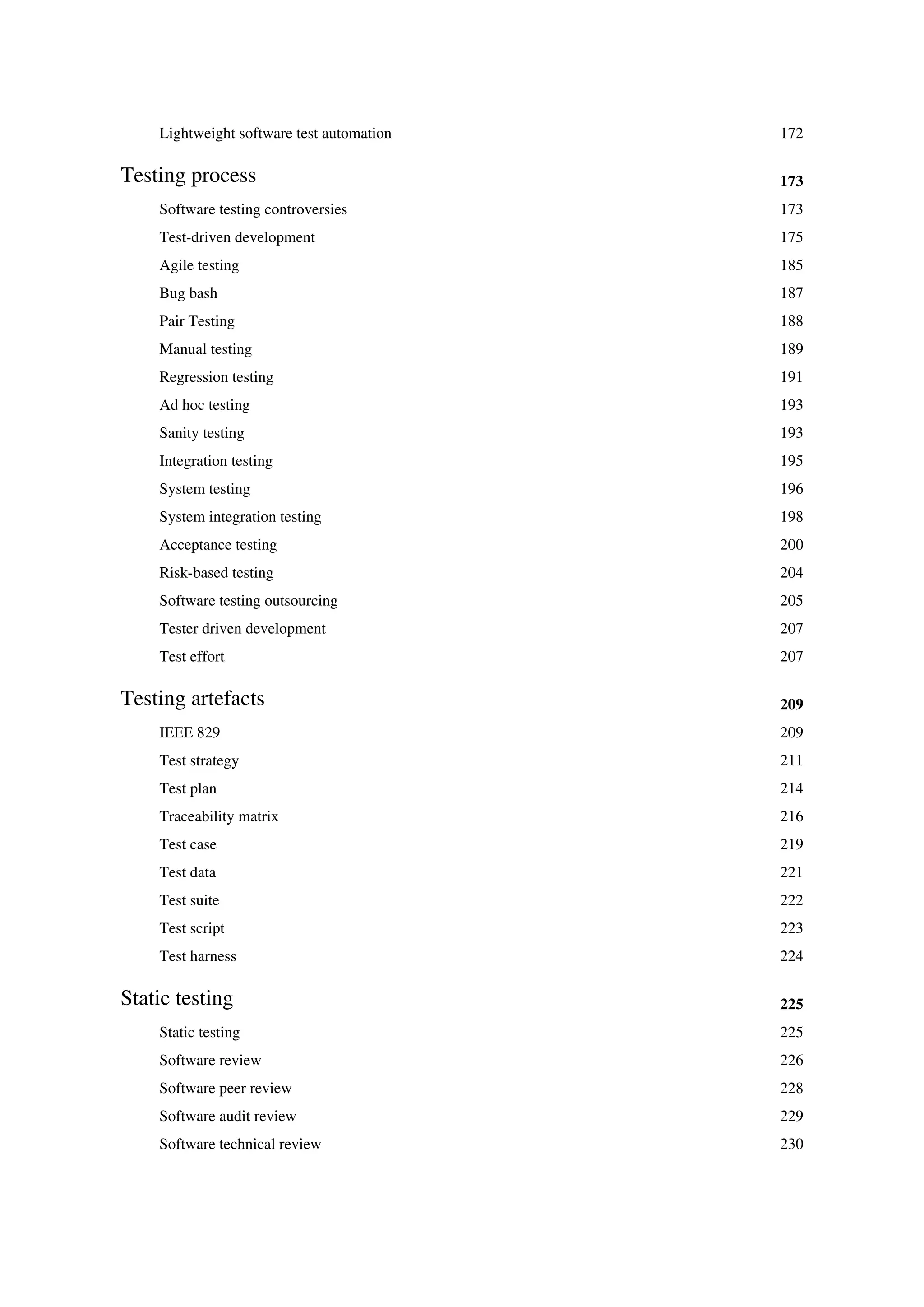 Lightweight software test automation 172
Testing process 173
Software testing controversies 173
Test-driven development 175
Agile testing 185
Bug bash 187
Pair Testing 188
Manual testing 189
Regression testing 191
Ad hoc testing 193
Sanity testing 193
Integration testing 195
System testing 196
System integration testing 198
Acceptance testing 200
Risk-based testing 204
Software testing outsourcing 205
Tester driven development 207
Test effort 207
Testing artefacts 209
IEEE 829 209
Test strategy 211
Test plan 214
Traceability matrix 216
Test case 219
Test data 221
Test suite 222
Test script 223
Test harness 224
Static testing 225
Static testing 225
Software review 226
Software peer review 228
Software audit review 229
Software technical review 230
 