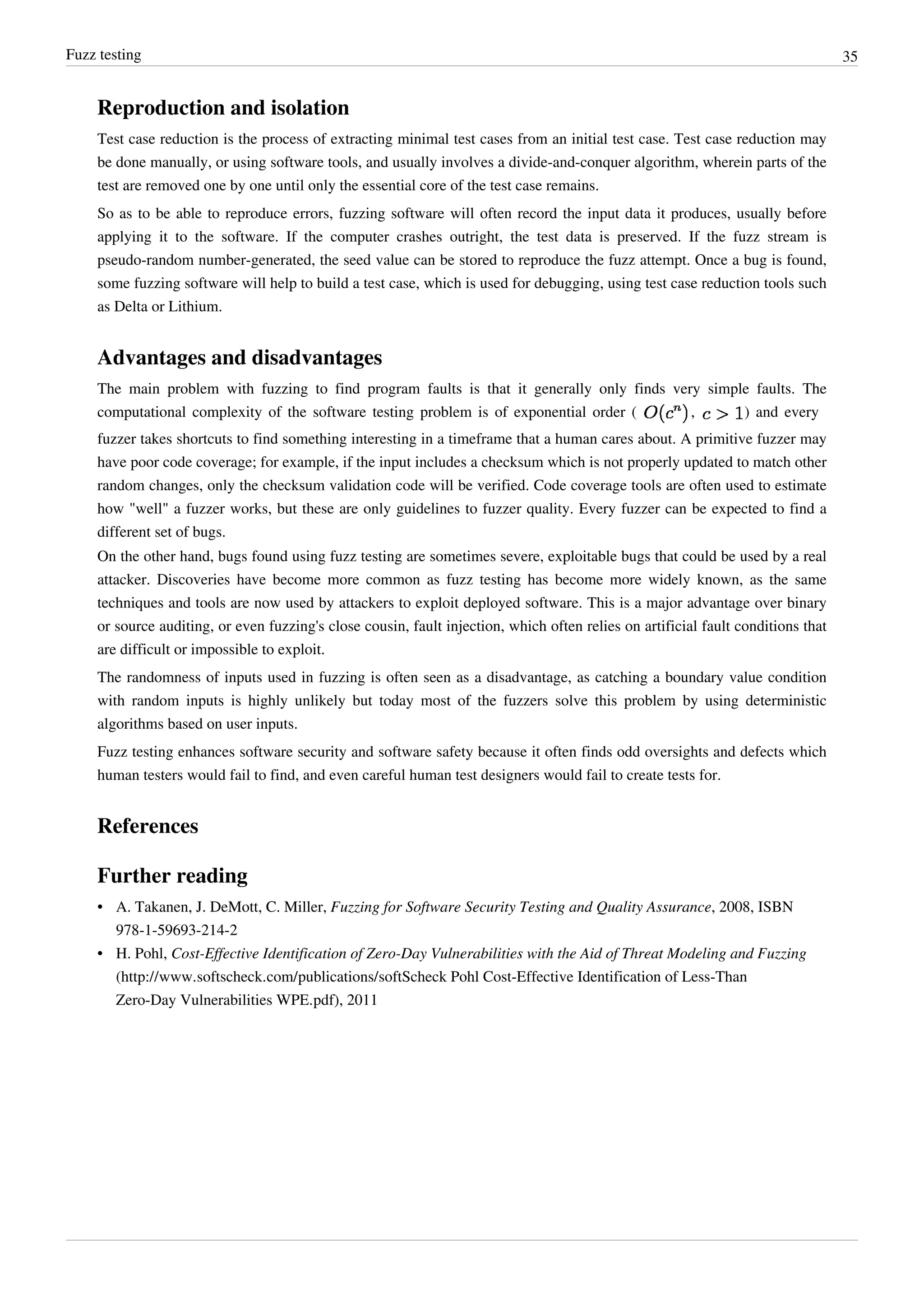 Fuzz testing 35
Reproduction and isolation
Test case reduction is the process of extracting minimal test cases from an initial test case. Test case reduction may
be done manually, or using software tools, and usually involves a divide-and-conquer algorithm, wherein parts of the
test are removed one by one until only the essential core of the test case remains.
So as to be able to reproduce errors, fuzzing software will often record the input data it produces, usually before
applying it to the software. If the computer crashes outright, the test data is preserved. If the fuzz stream is
pseudo-random number-generated, the seed value can be stored to reproduce the fuzz attempt. Once a bug is found,
some fuzzing software will help to build a test case, which is used for debugging, using test case reduction tools such
as Delta or Lithium.
Advantages and disadvantages
The main problem with fuzzing to find program faults is that it generally only finds very simple faults. The
computational complexity of the software testing problem is of exponential order ( , ) and every
fuzzer takes shortcuts to find something interesting in a timeframe that a human cares about. A primitive fuzzer may
have poor code coverage; for example, if the input includes a checksum which is not properly updated to match other
random changes, only the checksum validation code will be verified. Code coverage tools are often used to estimate
how "well" a fuzzer works, but these are only guidelines to fuzzer quality. Every fuzzer can be expected to find a
different set of bugs.
On the other hand, bugs found using fuzz testing are sometimes severe, exploitable bugs that could be used by a real
attacker. Discoveries have become more common as fuzz testing has become more widely known, as the same
techniques and tools are now used by attackers to exploit deployed software. This is a major advantage over binary
or source auditing, or even fuzzing's close cousin, fault injection, which often relies on artificial fault conditions that
are difficult or impossible to exploit.
The randomness of inputs used in fuzzing is often seen as a disadvantage, as catching a boundary value condition
with random inputs is highly unlikely but today most of the fuzzers solve this problem by using deterministic
algorithms based on user inputs.
Fuzz testing enhances software security and software safety because it often finds odd oversights and defects which
human testers would fail to find, and even careful human test designers would fail to create tests for.
References
Further reading
• A. Takanen, J. DeMott, C. Miller, Fuzzing for Software Security Testing and Quality Assurance, 2008, ISBN
978-1-59693-214-2
• H. Pohl, Cost-Effective Identification of Zero-Day Vulnerabilities with the Aid of Threat Modeling and Fuzzing
(http://www.softscheck.com/publications/softScheck Pohl Cost-Effective Identification of Less-Than
Zero-Day Vulnerabilities WPE.pdf), 2011
 