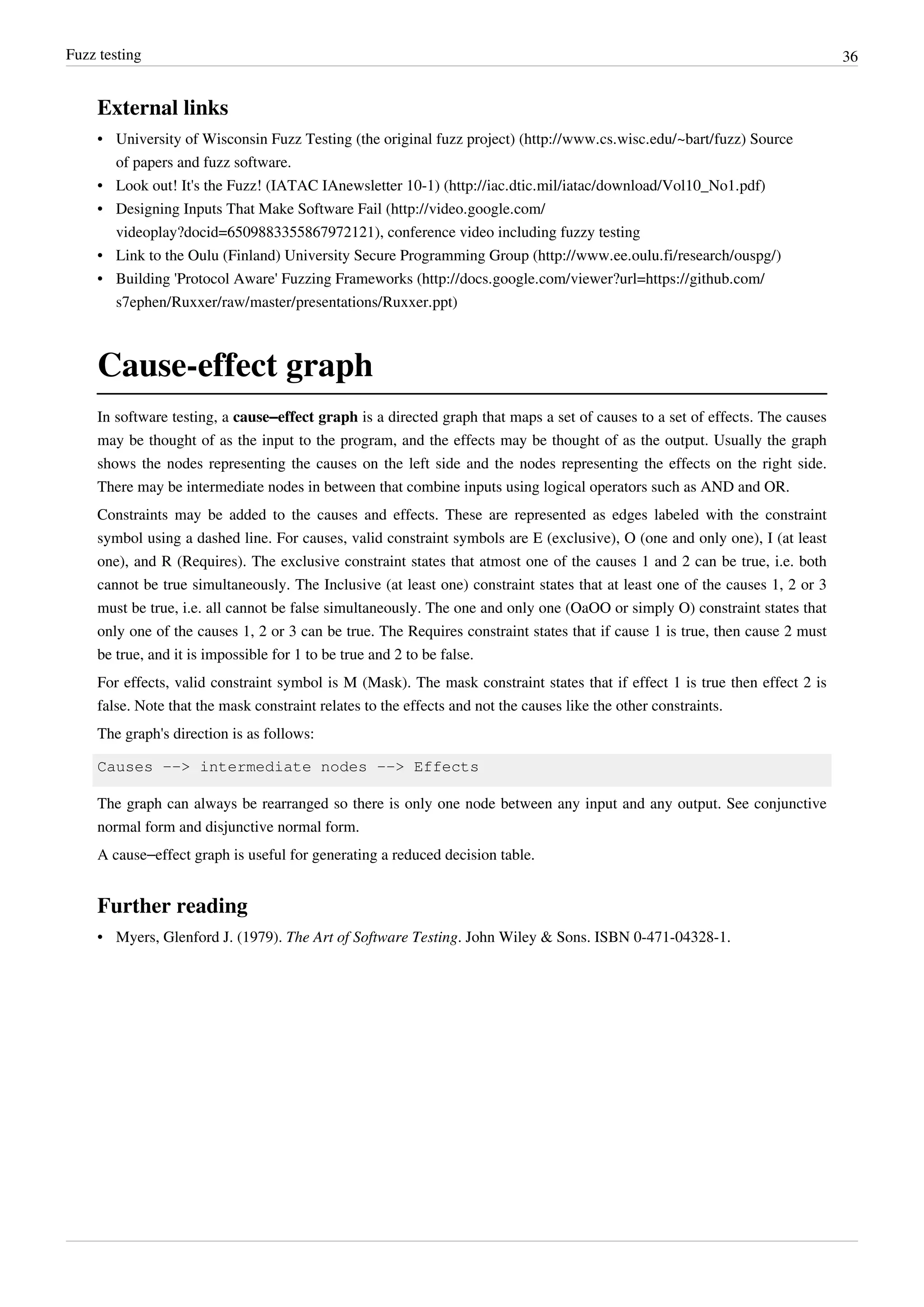 Fuzz testing 36
External links
• University of Wisconsin Fuzz Testing (the original fuzz project) (http://www.cs.wisc.edu/~bart/fuzz) Source
of papers and fuzz software.
• Look out! It's the Fuzz! (IATAC IAnewsletter 10-1) (http://iac.dtic.mil/iatac/download/Vol10_No1.pdf)
• Designing Inputs That Make Software Fail (http://video.google.com/
videoplay?docid=6509883355867972121), conference video including fuzzy testing
• Link to the Oulu (Finland) University Secure Programming Group (http://www.ee.oulu.fi/research/ouspg/)
• Building 'Protocol Aware' Fuzzing Frameworks (http://docs.google.com/viewer?url=https://github.com/
s7ephen/Ruxxer/raw/master/presentations/Ruxxer.ppt)
Cause-effect graph
In software testing, a cause–effect graph is a directed graph that maps a set of causes to a set of effects. The causes
may be thought of as the input to the program, and the effects may be thought of as the output. Usually the graph
shows the nodes representing the causes on the left side and the nodes representing the effects on the right side.
There may be intermediate nodes in between that combine inputs using logical operators such as AND and OR.
Constraints may be added to the causes and effects. These are represented as edges labeled with the constraint
symbol using a dashed line. For causes, valid constraint symbols are E (exclusive), O (one and only one), I (at least
one), and R (Requires). The exclusive constraint states that atmost one of the causes 1 and 2 can be true, i.e. both
cannot be true simultaneously. The Inclusive (at least one) constraint states that at least one of the causes 1, 2 or 3
must be true, i.e. all cannot be false simultaneously. The one and only one (OaOO or simply O) constraint states that
only one of the causes 1, 2 or 3 can be true. The Requires constraint states that if cause 1 is true, then cause 2 must
be true, and it is impossible for 1 to be true and 2 to be false.
For effects, valid constraint symbol is M (Mask). The mask constraint states that if effect 1 is true then effect 2 is
false. Note that the mask constraint relates to the effects and not the causes like the other constraints.
The graph's direction is as follows:
Causes --> intermediate nodes --> Effects
The graph can always be rearranged so there is only one node between any input and any output. See conjunctive
normal form and disjunctive normal form.
A cause–effect graph is useful for generating a reduced decision table.
Further reading
• Myers, Glenford J. (1979). The Art of Software Testing. John Wiley & Sons. ISBN 0-471-04328-1.
 
