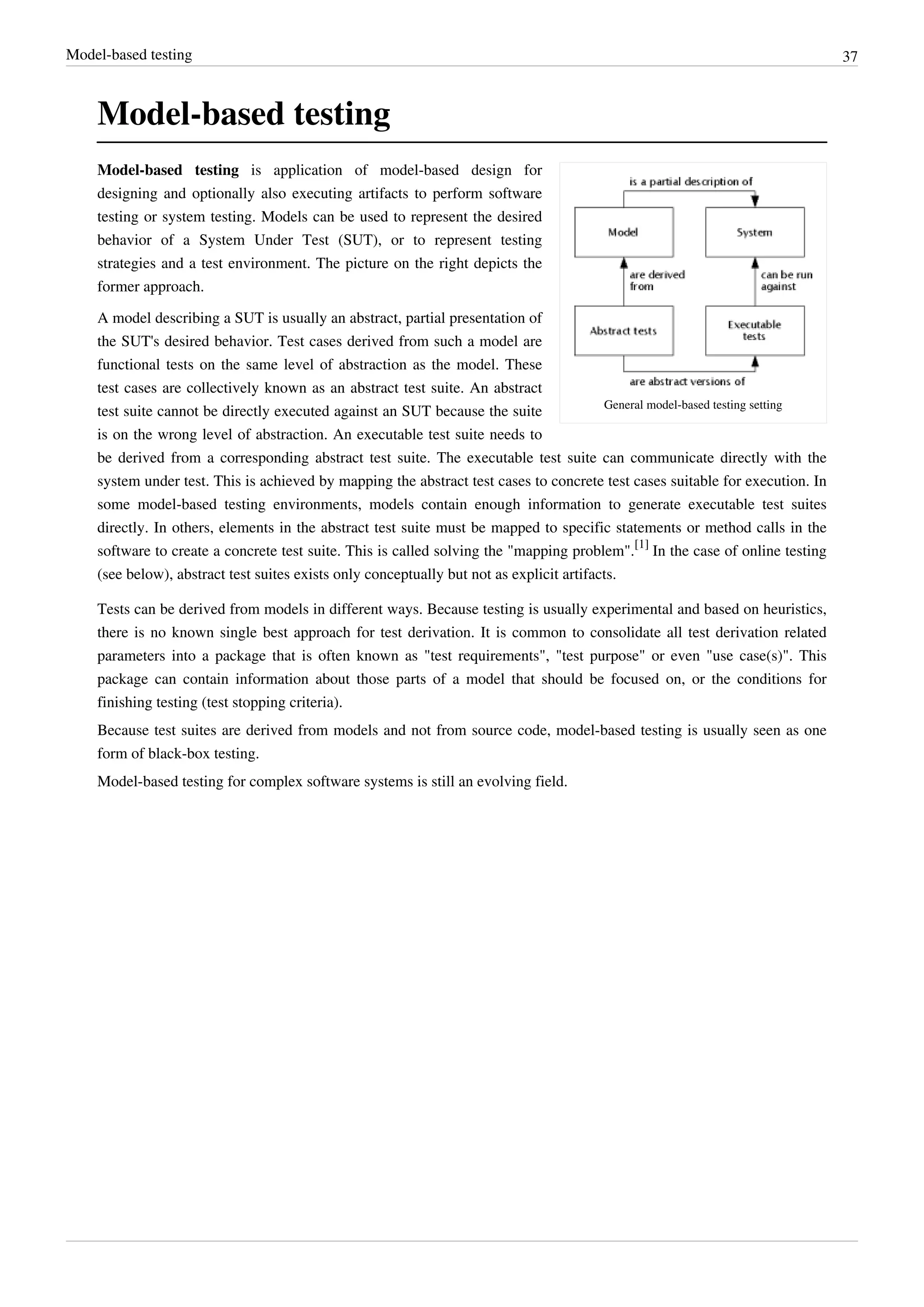 Model-based testing 37
Model-based testing
General model-based testing setting
Model-based testing is application of model-based design for
designing and optionally also executing artifacts to perform software
testing or system testing. Models can be used to represent the desired
behavior of a System Under Test (SUT), or to represent testing
strategies and a test environment. The picture on the right depicts the
former approach.
A model describing a SUT is usually an abstract, partial presentation of
the SUT's desired behavior. Test cases derived from such a model are
functional tests on the same level of abstraction as the model. These
test cases are collectively known as an abstract test suite. An abstract
test suite cannot be directly executed against an SUT because the suite
is on the wrong level of abstraction. An executable test suite needs to
be derived from a corresponding abstract test suite. The executable test suite can communicate directly with the
system under test. This is achieved by mapping the abstract test cases to concrete test cases suitable for execution. In
some model-based testing environments, models contain enough information to generate executable test suites
directly. In others, elements in the abstract test suite must be mapped to specific statements or method calls in the
software to create a concrete test suite. This is called solving the "mapping problem".
[1]
In the case of online testing
(see below), abstract test suites exists only conceptually but not as explicit artifacts.
Tests can be derived from models in different ways. Because testing is usually experimental and based on heuristics,
there is no known single best approach for test derivation. It is common to consolidate all test derivation related
parameters into a package that is often known as "test requirements", "test purpose" or even "use case(s)". This
package can contain information about those parts of a model that should be focused on, or the conditions for
finishing testing (test stopping criteria).
Because test suites are derived from models and not from source code, model-based testing is usually seen as one
form of black-box testing.
Model-based testing for complex software systems is still an evolving field.
 