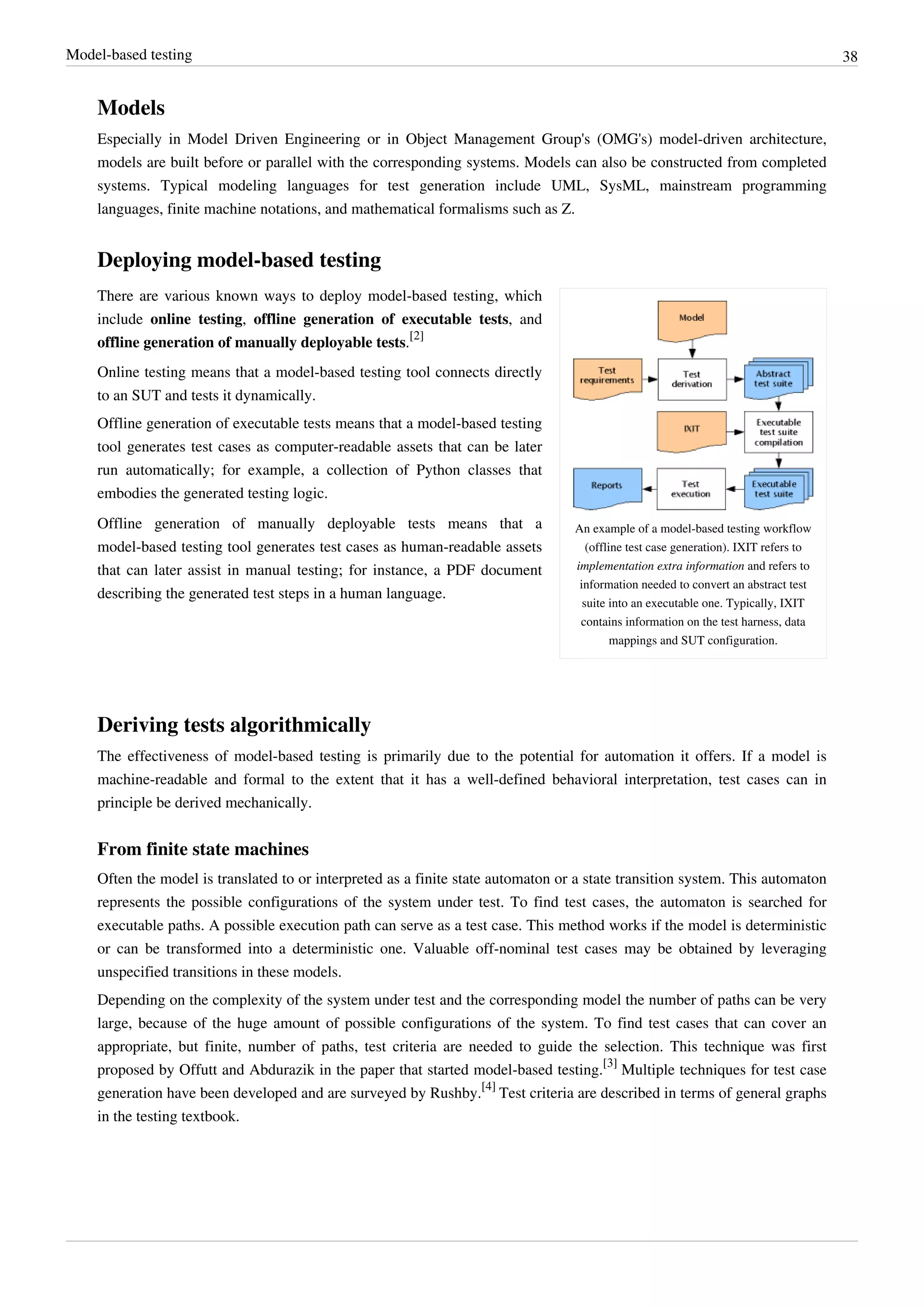 Model-based testing 38
Models
Especially in Model Driven Engineering or in Object Management Group's (OMG's) model-driven architecture,
models are built before or parallel with the corresponding systems. Models can also be constructed from completed
systems. Typical modeling languages for test generation include UML, SysML, mainstream programming
languages, finite machine notations, and mathematical formalisms such as Z.
Deploying model-based testing
An example of a model-based testing workflow
(offline test case generation). IXIT refers to
implementation extra information and refers to
information needed to convert an abstract test
suite into an executable one. Typically, IXIT
contains information on the test harness, data
mappings and SUT configuration.
There are various known ways to deploy model-based testing, which
include online testing, offline generation of executable tests, and
offline generation of manually deployable tests.
[2]
Online testing means that a model-based testing tool connects directly
to an SUT and tests it dynamically.
Offline generation of executable tests means that a model-based testing
tool generates test cases as computer-readable assets that can be later
run automatically; for example, a collection of Python classes that
embodies the generated testing logic.
Offline generation of manually deployable tests means that a
model-based testing tool generates test cases as human-readable assets
that can later assist in manual testing; for instance, a PDF document
describing the generated test steps in a human language.
Deriving tests algorithmically
The effectiveness of model-based testing is primarily due to the potential for automation it offers. If a model is
machine-readable and formal to the extent that it has a well-defined behavioral interpretation, test cases can in
principle be derived mechanically.
From finite state machines
Often the model is translated to or interpreted as a finite state automaton or a state transition system. This automaton
represents the possible configurations of the system under test. To find test cases, the automaton is searched for
executable paths. A possible execution path can serve as a test case. This method works if the model is deterministic
or can be transformed into a deterministic one. Valuable off-nominal test cases may be obtained by leveraging
unspecified transitions in these models.
Depending on the complexity of the system under test and the corresponding model the number of paths can be very
large, because of the huge amount of possible configurations of the system. To find test cases that can cover an
appropriate, but finite, number of paths, test criteria are needed to guide the selection. This technique was first
proposed by Offutt and Abdurazik in the paper that started model-based testing.
[3]
Multiple techniques for test case
generation have been developed and are surveyed by Rushby.
[4]
Test criteria are described in terms of general graphs
in the testing textbook.
 
