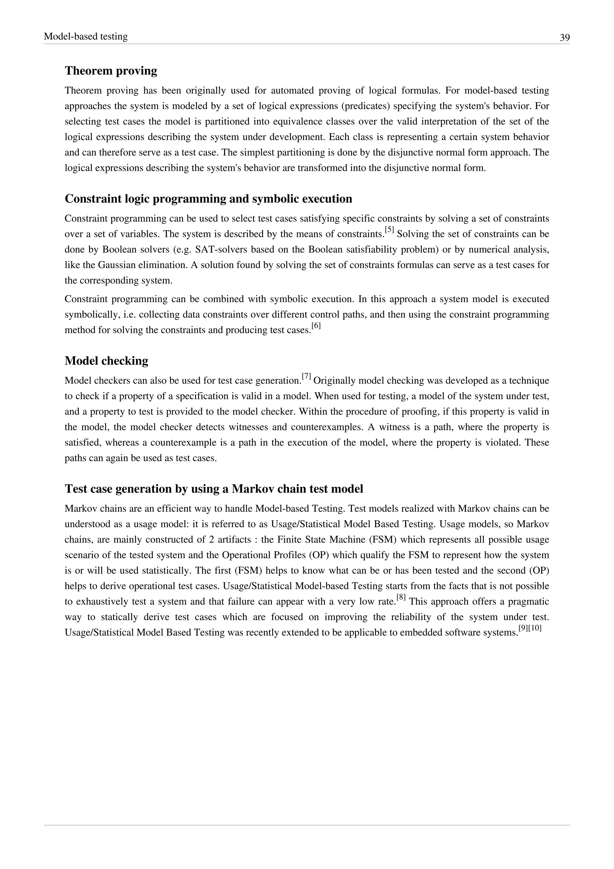 Model-based testing 39
Theorem proving
Theorem proving has been originally used for automated proving of logical formulas. For model-based testing
approaches the system is modeled by a set of logical expressions (predicates) specifying the system's behavior. For
selecting test cases the model is partitioned into equivalence classes over the valid interpretation of the set of the
logical expressions describing the system under development. Each class is representing a certain system behavior
and can therefore serve as a test case. The simplest partitioning is done by the disjunctive normal form approach. The
logical expressions describing the system's behavior are transformed into the disjunctive normal form.
Constraint logic programming and symbolic execution
Constraint programming can be used to select test cases satisfying specific constraints by solving a set of constraints
over a set of variables. The system is described by the means of constraints.
[5]
Solving the set of constraints can be
done by Boolean solvers (e.g. SAT-solvers based on the Boolean satisfiability problem) or by numerical analysis,
like the Gaussian elimination. A solution found by solving the set of constraints formulas can serve as a test cases for
the corresponding system.
Constraint programming can be combined with symbolic execution. In this approach a system model is executed
symbolically, i.e. collecting data constraints over different control paths, and then using the constraint programming
method for solving the constraints and producing test cases.
[6]
Model checking
Model checkers can also be used for test case generation.
[7]
Originally model checking was developed as a technique
to check if a property of a specification is valid in a model. When used for testing, a model of the system under test,
and a property to test is provided to the model checker. Within the procedure of proofing, if this property is valid in
the model, the model checker detects witnesses and counterexamples. A witness is a path, where the property is
satisfied, whereas a counterexample is a path in the execution of the model, where the property is violated. These
paths can again be used as test cases.
Test case generation by using a Markov chain test model
Markov chains are an efficient way to handle Model-based Testing. Test models realized with Markov chains can be
understood as a usage model: it is referred to as Usage/Statistical Model Based Testing. Usage models, so Markov
chains, are mainly constructed of 2 artifacts : the Finite State Machine (FSM) which represents all possible usage
scenario of the tested system and the Operational Profiles (OP) which qualify the FSM to represent how the system
is or will be used statistically. The first (FSM) helps to know what can be or has been tested and the second (OP)
helps to derive operational test cases. Usage/Statistical Model-based Testing starts from the facts that is not possible
to exhaustively test a system and that failure can appear with a very low rate.
[8]
This approach offers a pragmatic
way to statically derive test cases which are focused on improving the reliability of the system under test.
Usage/Statistical Model Based Testing was recently extended to be applicable to embedded software systems.
[9][10]
 