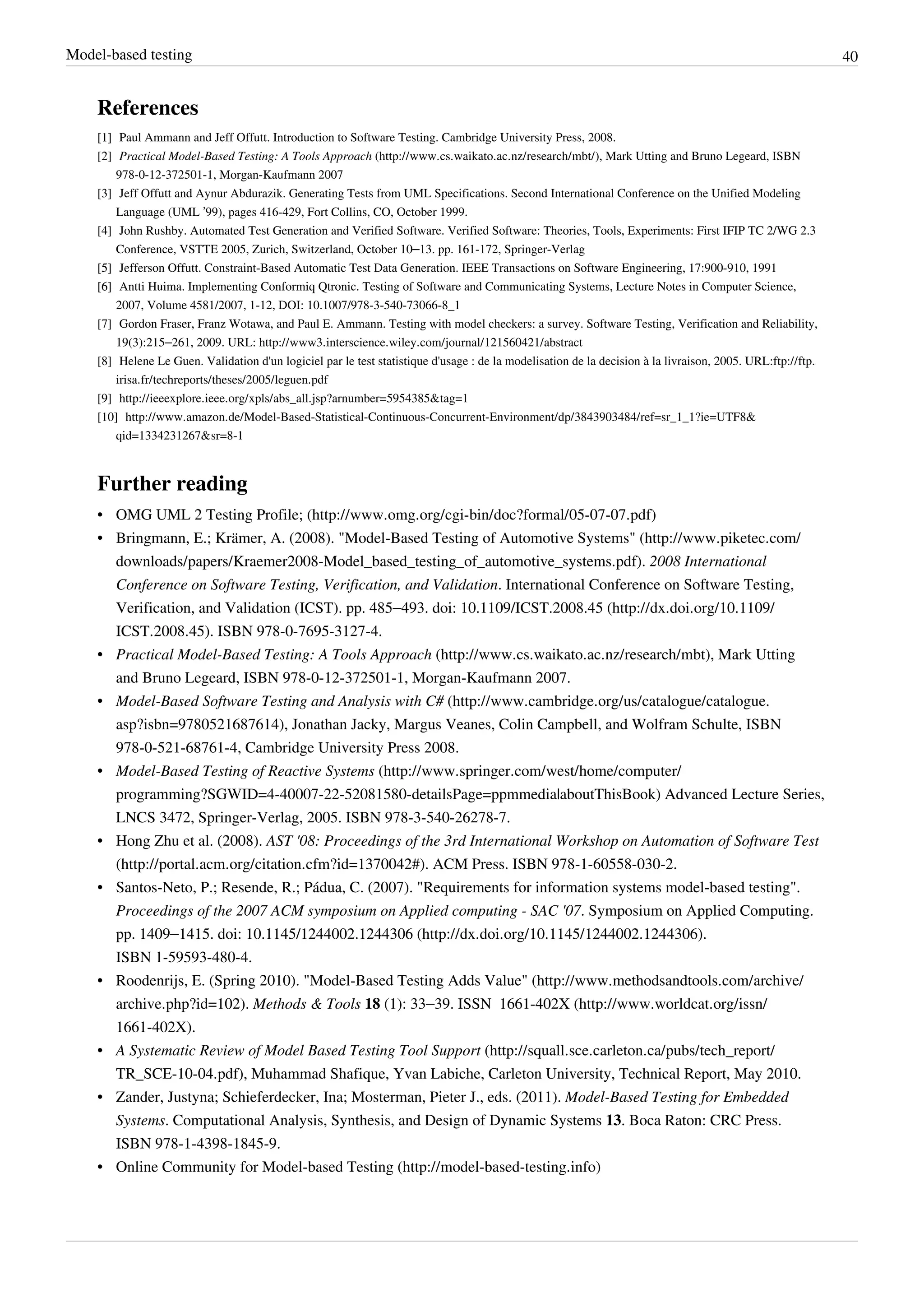 Model-based testing 40
References
[1][1] Paul Ammann and Jeff Offutt. Introduction to Software Testing. Cambridge University Press, 2008.
[2] Practical Model-Based Testing: A Tools Approach (http://www.cs.waikato.ac.nz/research/mbt/), Mark Utting and Bruno Legeard, ISBN
978-0-12-372501-1, Morgan-Kaufmann 2007
[3] Jeff Offutt and Aynur Abdurazik. Generating Tests from UML Specifications. Second International Conference on the Unified Modeling
Language (UML ’99), pages 416-429, Fort Collins, CO, October 1999.
[4] John Rushby. Automated Test Generation and Verified Software. Verified Software: Theories, Tools, Experiments: First IFIP TC 2/WG 2.3
Conference, VSTTE 2005, Zurich, Switzerland, October 10–13. pp. 161-172, Springer-Verlag
[5][5] Jefferson Offutt. Constraint-Based Automatic Test Data Generation. IEEE Transactions on Software Engineering, 17:900-910, 1991
[6][6] Antti Huima. Implementing Conformiq Qtronic. Testing of Software and Communicating Systems, Lecture Notes in Computer Science,
2007, Volume 4581/2007, 1-12, DOI: 10.1007/978-3-540-73066-8_1
[7] Gordon Fraser, Franz Wotawa, and Paul E. Ammann. Testing with model checkers: a survey. Software Testing, Verification and Reliability,
19(3):215–261, 2009. URL: http://www3.interscience.wiley.com/journal/121560421/abstract
[8] Helene Le Guen. Validation d'un logiciel par le test statistique d'usage : de la modelisation de la decision à la livraison, 2005. URL:ftp://ftp.
irisa.fr/techreports/theses/2005/leguen.pdf
[9] http://ieeexplore.ieee.org/xpls/abs_all.jsp?arnumber=5954385&tag=1
[10] http://www.amazon.de/Model-Based-Statistical-Continuous-Concurrent-Environment/dp/3843903484/ref=sr_1_1?ie=UTF8&
qid=1334231267&sr=8-1
Further reading
• OMG UML 2 Testing Profile; (http://www.omg.org/cgi-bin/doc?formal/05-07-07.pdf)
• Bringmann, E.; Krämer, A. (2008). "Model-Based Testing of Automotive Systems" (http://www.piketec.com/
downloads/papers/Kraemer2008-Model_based_testing_of_automotive_systems.pdf). 2008 International
Conference on Software Testing, Verification, and Validation. International Conference on Software Testing,
Verification, and Validation (ICST). pp. 485–493. doi: 10.1109/ICST.2008.45 (http://dx.doi.org/10.1109/
ICST.2008.45). ISBN 978-0-7695-3127-4.
• Practical Model-Based Testing: A Tools Approach (http://www.cs.waikato.ac.nz/research/mbt), Mark Utting
and Bruno Legeard, ISBN 978-0-12-372501-1, Morgan-Kaufmann 2007.
• Model-Based Software Testing and Analysis with C# (http://www.cambridge.org/us/catalogue/catalogue.
asp?isbn=9780521687614), Jonathan Jacky, Margus Veanes, Colin Campbell, and Wolfram Schulte, ISBN
978-0-521-68761-4, Cambridge University Press 2008.
• Model-Based Testing of Reactive Systems (http://www.springer.com/west/home/computer/
programming?SGWID=4-40007-22-52081580-detailsPage=ppmmedia|aboutThisBook) Advanced Lecture Series,
LNCS 3472, Springer-Verlag, 2005. ISBN 978-3-540-26278-7.
• Hong Zhu et al. (2008). AST '08: Proceedings of the 3rd International Workshop on Automation of Software Test
(http://portal.acm.org/citation.cfm?id=1370042#). ACM Press. ISBN 978-1-60558-030-2.
• Santos-Neto, P.; Resende, R.; Pádua, C. (2007). "Requirements for information systems model-based testing".
Proceedings of the 2007 ACM symposium on Applied computing - SAC '07. Symposium on Applied Computing.
pp. 1409–1415. doi: 10.1145/1244002.1244306 (http://dx.doi.org/10.1145/1244002.1244306).
ISBN 1-59593-480-4.
• Roodenrijs, E. (Spring 2010). "Model-Based Testing Adds Value" (http://www.methodsandtools.com/archive/
archive.php?id=102). Methods & Tools 18 (1): 33–39. ISSN  1661-402X (http://www.worldcat.org/issn/
1661-402X).
• A Systematic Review of Model Based Testing Tool Support (http://squall.sce.carleton.ca/pubs/tech_report/
TR_SCE-10-04.pdf), Muhammad Shafique, Yvan Labiche, Carleton University, Technical Report, May 2010.
• Zander, Justyna; Schieferdecker, Ina; Mosterman, Pieter J., eds. (2011). Model-Based Testing for Embedded
Systems. Computational Analysis, Synthesis, and Design of Dynamic Systems 13. Boca Raton: CRC Press.
ISBN 978-1-4398-1845-9.
• Online Community for Model-based Testing (http://model-based-testing.info)
 