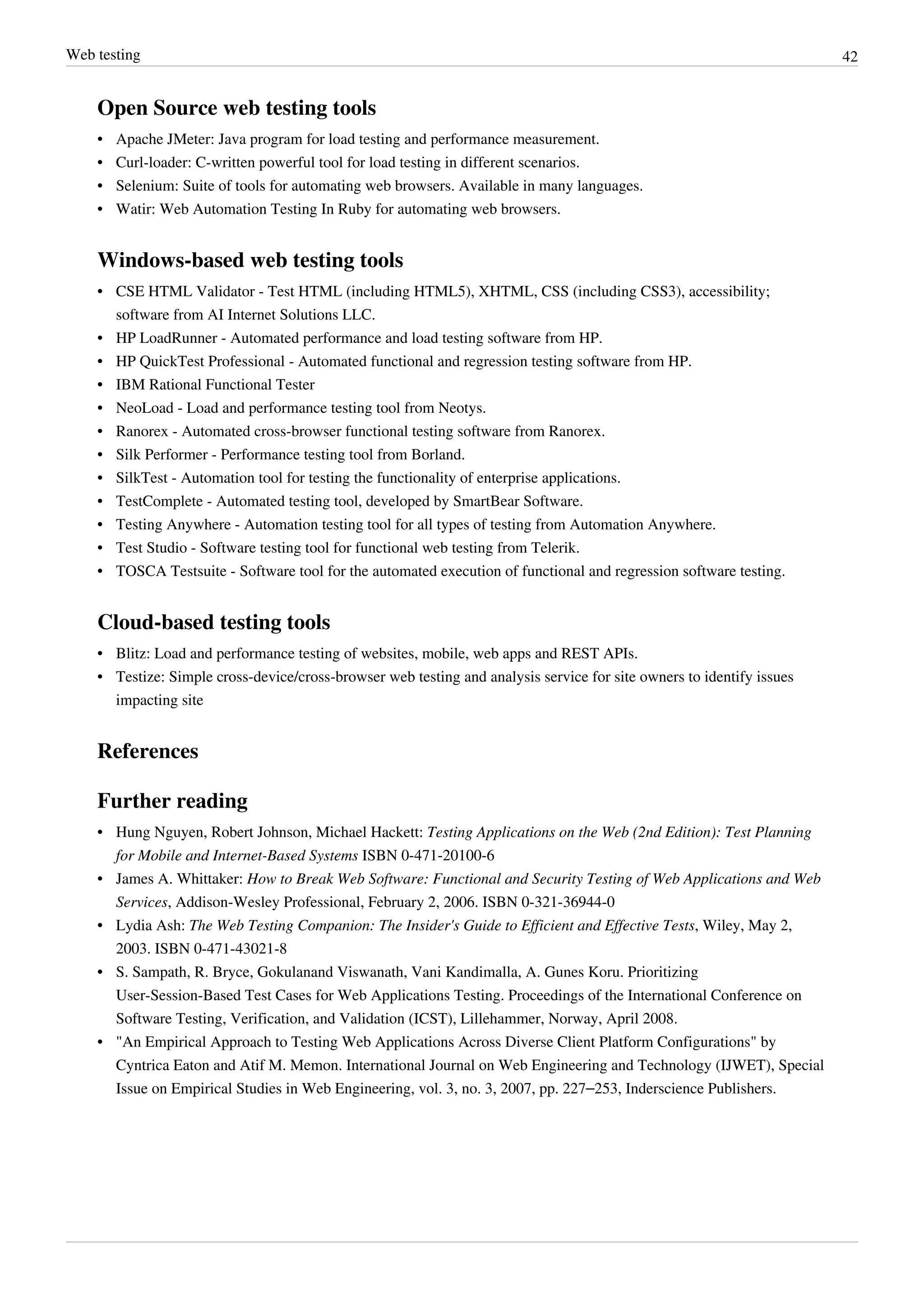 Web testing 42
Open Source web testing tools
• Apache JMeter: Java program for load testing and performance measurement.
• Curl-loader: C-written powerful tool for load testing in different scenarios.
• Selenium: Suite of tools for automating web browsers. Available in many languages.
• Watir: Web Automation Testing In Ruby for automating web browsers.
Windows-based web testing tools
• CSE HTML Validator - Test HTML (including HTML5), XHTML, CSS (including CSS3), accessibility;
software from AI Internet Solutions LLC.
• HP LoadRunner - Automated performance and load testing software from HP.
• HP QuickTest Professional - Automated functional and regression testing software from HP.
•• IBM Rational Functional Tester
• NeoLoad - Load and performance testing tool from Neotys.
• Ranorex - Automated cross-browser functional testing software from Ranorex.
• Silk Performer - Performance testing tool from Borland.
• SilkTest - Automation tool for testing the functionality of enterprise applications.
• TestComplete - Automated testing tool, developed by SmartBear Software.
• Testing Anywhere - Automation testing tool for all types of testing from Automation Anywhere.
• Test Studio - Software testing tool for functional web testing from Telerik.
• TOSCA Testsuite - Software tool for the automated execution of functional and regression software testing.
Cloud-based testing tools
• Blitz: Load and performance testing of websites, mobile, web apps and REST APIs.
• Testize: Simple сross-device/cross-browser web testing and analysis service for site owners to identify issues
impacting site
References
Further reading
• Hung Nguyen, Robert Johnson, Michael Hackett: Testing Applications on the Web (2nd Edition): Test Planning
for Mobile and Internet-Based Systems ISBN 0-471-20100-6
• James A. Whittaker: How to Break Web Software: Functional and Security Testing of Web Applications and Web
Services, Addison-Wesley Professional, February 2, 2006. ISBN 0-321-36944-0
• Lydia Ash: The Web Testing Companion: The Insider's Guide to Efficient and Effective Tests, Wiley, May 2,
2003. ISBN 0-471-43021-8
•• S. Sampath, R. Bryce, Gokulanand Viswanath, Vani Kandimalla, A. Gunes Koru. Prioritizing
User-Session-Based Test Cases for Web Applications Testing. Proceedings of the International Conference on
Software Testing, Verification, and Validation (ICST), Lillehammer, Norway, April 2008.
• "An Empirical Approach to Testing Web Applications Across Diverse Client Platform Configurations" by
Cyntrica Eaton and Atif M. Memon. International Journal on Web Engineering and Technology (IJWET), Special
Issue on Empirical Studies in Web Engineering, vol. 3, no. 3, 2007, pp. 227–253, Inderscience Publishers.
 
