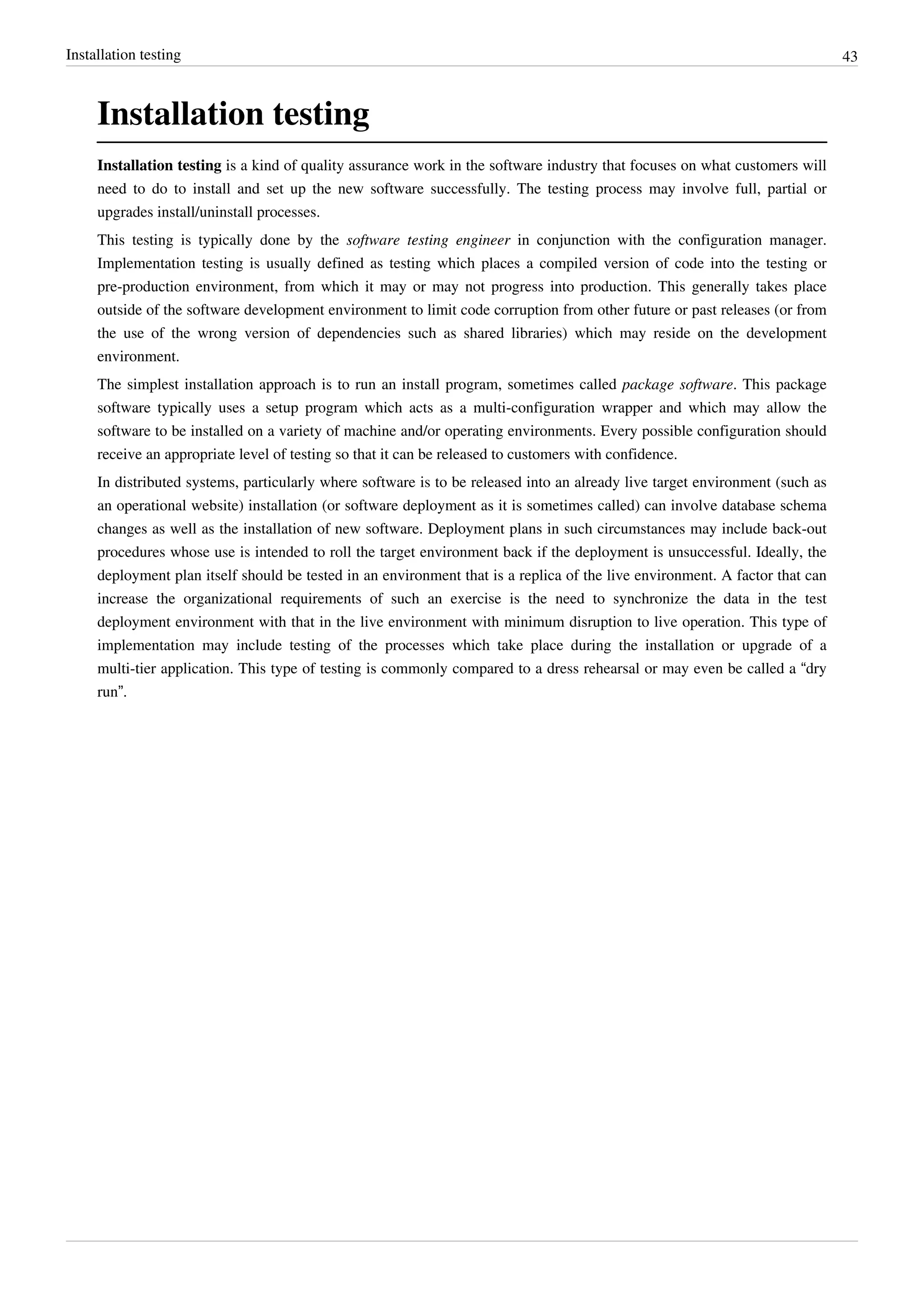 Installation testing 43
Installation testing
Installation testing is a kind of quality assurance work in the software industry that focuses on what customers will
need to do to install and set up the new software successfully. The testing process may involve full, partial or
upgrades install/uninstall processes.
This testing is typically done by the software testing engineer in conjunction with the configuration manager.
Implementation testing is usually defined as testing which places a compiled version of code into the testing or
pre-production environment, from which it may or may not progress into production. This generally takes place
outside of the software development environment to limit code corruption from other future or past releases (or from
the use of the wrong version of dependencies such as shared libraries) which may reside on the development
environment.
The simplest installation approach is to run an install program, sometimes called package software. This package
software typically uses a setup program which acts as a multi-configuration wrapper and which may allow the
software to be installed on a variety of machine and/or operating environments. Every possible configuration should
receive an appropriate level of testing so that it can be released to customers with confidence.
In distributed systems, particularly where software is to be released into an already live target environment (such as
an operational website) installation (or software deployment as it is sometimes called) can involve database schema
changes as well as the installation of new software. Deployment plans in such circumstances may include back-out
procedures whose use is intended to roll the target environment back if the deployment is unsuccessful. Ideally, the
deployment plan itself should be tested in an environment that is a replica of the live environment. A factor that can
increase the organizational requirements of such an exercise is the need to synchronize the data in the test
deployment environment with that in the live environment with minimum disruption to live operation. This type of
implementation may include testing of the processes which take place during the installation or upgrade of a
multi-tier application. This type of testing is commonly compared to a dress rehearsal or may even be called a “dry
run”.
 