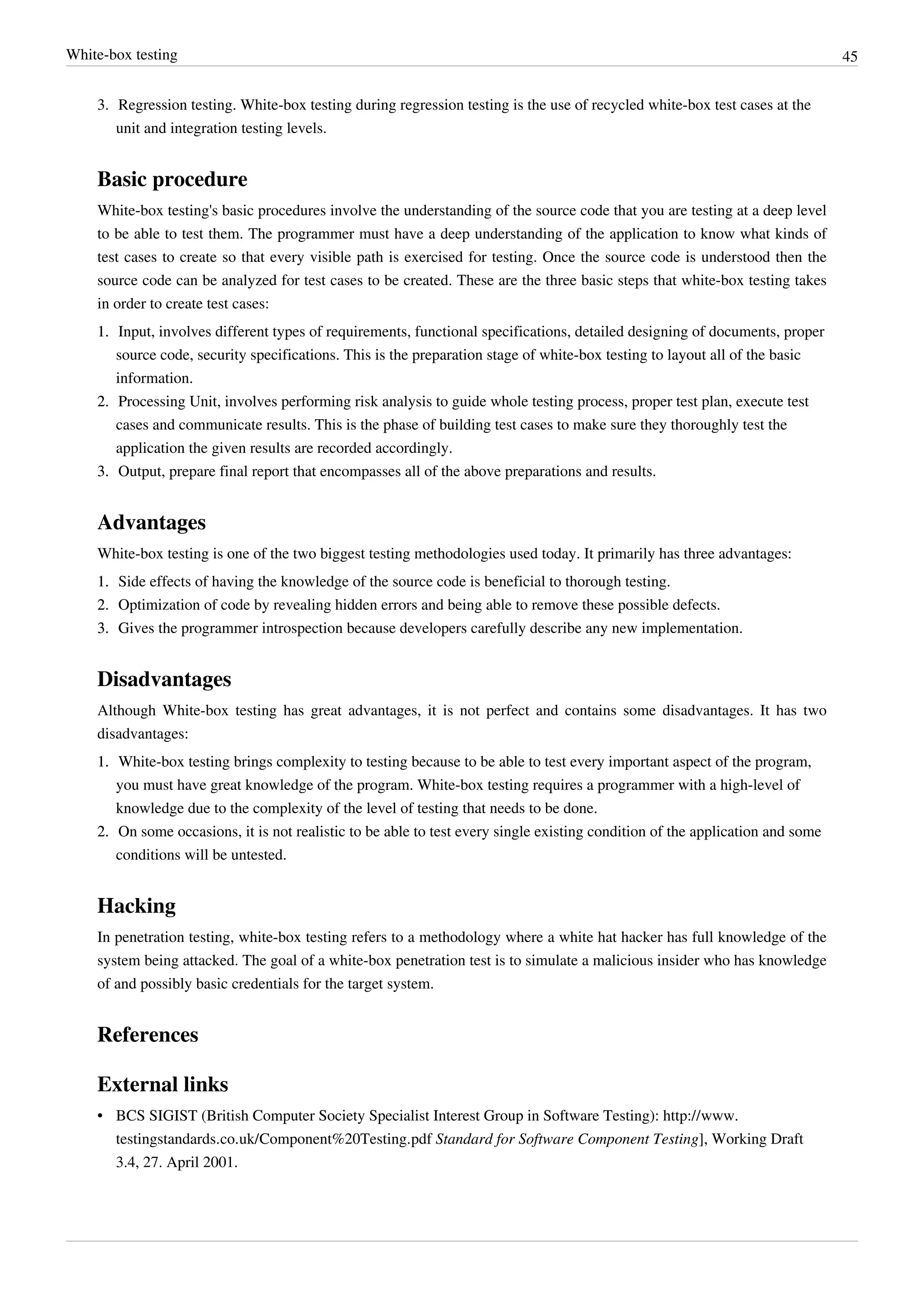 White-box testing 45
3. Regression testing. White-box testing during regression testing is the use of recycled white-box test cases at the
unit and integration testing levels.
Basic procedure
White-box testing's basic procedures involve the understanding of the source code that you are testing at a deep level
to be able to test them. The programmer must have a deep understanding of the application to know what kinds of
test cases to create so that every visible path is exercised for testing. Once the source code is understood then the
source code can be analyzed for test cases to be created. These are the three basic steps that white-box testing takes
in order to create test cases:
1.1. Input, involves different types of requirements, functional specifications, detailed designing of documents, proper
source code, security specifications. This is the preparation stage of white-box testing to layout all of the basic
information.
2.2. Processing Unit, involves performing risk analysis to guide whole testing process, proper test plan, execute test
cases and communicate results. This is the phase of building test cases to make sure they thoroughly test the
application the given results are recorded accordingly.
3.3. Output, prepare final report that encompasses all of the above preparations and results.
Advantages
White-box testing is one of the two biggest testing methodologies used today. It primarily has three advantages:
1.1. Side effects of having the knowledge of the source code is beneficial to thorough testing.
2.2. Optimization of code by revealing hidden errors and being able to remove these possible defects.
3.3. Gives the programmer introspection because developers carefully describe any new implementation.
Disadvantages
Although White-box testing has great advantages, it is not perfect and contains some disadvantages. It has two
disadvantages:
1.1. White-box testing brings complexity to testing because to be able to test every important aspect of the program,
you must have great knowledge of the program. White-box testing requires a programmer with a high-level of
knowledge due to the complexity of the level of testing that needs to be done.
2.2. On some occasions, it is not realistic to be able to test every single existing condition of the application and some
conditions will be untested.
Hacking
In penetration testing, white-box testing refers to a methodology where a white hat hacker has full knowledge of the
system being attacked. The goal of a white-box penetration test is to simulate a malicious insider who has knowledge
of and possibly basic credentials for the target system.
References
External links
• BCS SIGIST (British Computer Society Specialist Interest Group in Software Testing): http://www.
testingstandards.co.uk/Component%20Testing.pdf Standard for Software Component Testing], Working Draft
3.4, 27. April 2001.
 