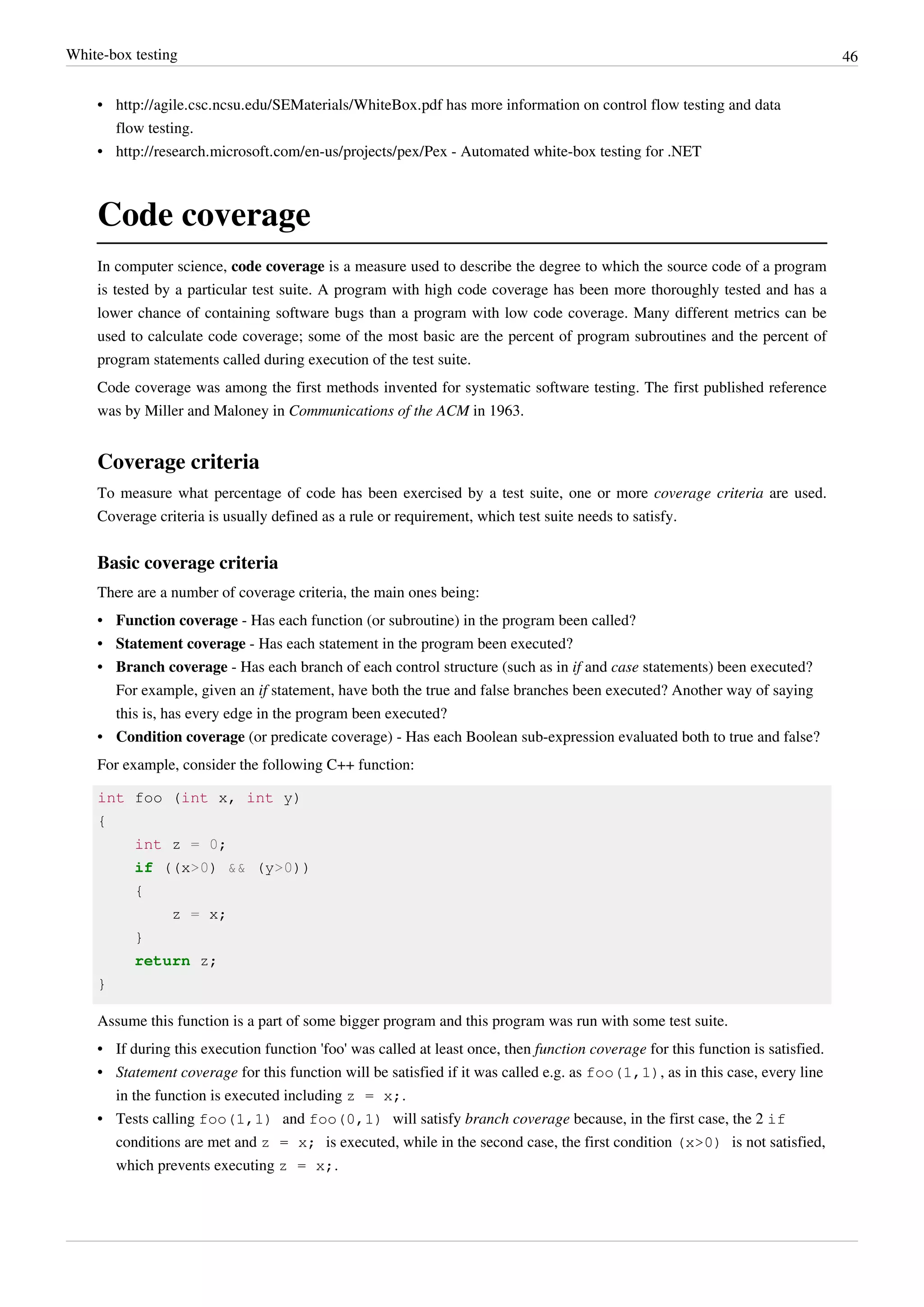 White-box testing 46
• http://agile.csc.ncsu.edu/SEMaterials/WhiteBox.pdf has more information on control flow testing and data
flow testing.
• http://research.microsoft.com/en-us/projects/pex/Pex - Automated white-box testing for .NET
Code coverage
In computer science, code coverage is a measure used to describe the degree to which the source code of a program
is tested by a particular test suite. A program with high code coverage has been more thoroughly tested and has a
lower chance of containing software bugs than a program with low code coverage. Many different metrics can be
used to calculate code coverage; some of the most basic are the percent of program subroutines and the percent of
program statements called during execution of the test suite.
Code coverage was among the first methods invented for systematic software testing. The first published reference
was by Miller and Maloney in Communications of the ACM in 1963.
Coverage criteria
To measure what percentage of code has been exercised by a test suite, one or more coverage criteria are used.
Coverage criteria is usually defined as a rule or requirement, which test suite needs to satisfy.
Basic coverage criteria
There are a number of coverage criteria, the main ones being:
• Function coverage - Has each function (or subroutine) in the program been called?
• Statement coverage - Has each statement in the program been executed?
• Branch coverage - Has each branch of each control structure (such as in if and case statements) been executed?
For example, given an if statement, have both the true and false branches been executed? Another way of saying
this is, has every edge in the program been executed?
• Condition coverage (or predicate coverage) - Has each Boolean sub-expression evaluated both to true and false?
For example, consider the following C++ function:
int foo (int x, int y)
{
int z = 0;
if ((x>0) && (y>0))
{
z = x;
}
return z;
}
Assume this function is a part of some bigger program and this program was run with some test suite.
• If during this execution function 'foo' was called at least once, then function coverage for this function is satisfied.
• Statement coverage for this function will be satisfied if it was called e.g. as foo(1,1), as in this case, every line
in the function is executed including z = x;.
• Tests calling foo(1,1) and foo(0,1) will satisfy branch coverage because, in the first case, the 2 if
conditions are met and z = x; is executed, while in the second case, the first condition (x>0) is not satisfied,
which prevents executing z = x;.
 