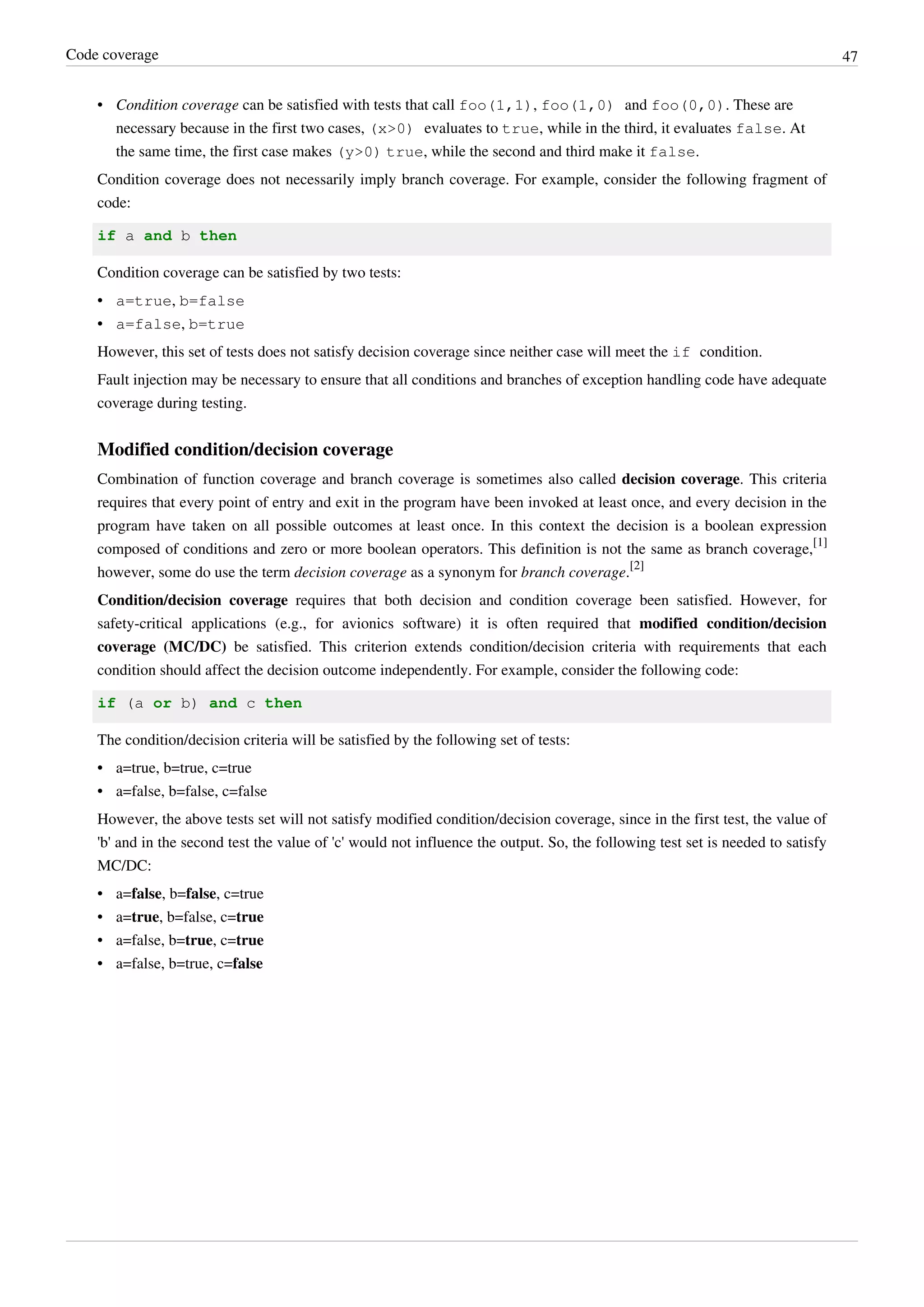 Code coverage 47
• Condition coverage can be satisfied with tests that call foo(1,1), foo(1,0) and foo(0,0). These are
necessary because in the first two cases, (x>0) evaluates to true, while in the third, it evaluates false. At
the same time, the first case makes (y>0) true, while the second and third make it false.
Condition coverage does not necessarily imply branch coverage. For example, consider the following fragment of
code:
if a and b then
Condition coverage can be satisfied by two tests:
• a=true, b=false
• a=false, b=true
However, this set of tests does not satisfy decision coverage since neither case will meet the if condition.
Fault injection may be necessary to ensure that all conditions and branches of exception handling code have adequate
coverage during testing.
Modified condition/decision coverage
Combination of function coverage and branch coverage is sometimes also called decision coverage. This criteria
requires that every point of entry and exit in the program have been invoked at least once, and every decision in the
program have taken on all possible outcomes at least once. In this context the decision is a boolean expression
composed of conditions and zero or more boolean operators. This definition is not the same as branch coverage,
[1]
however, some do use the term decision coverage as a synonym for branch coverage.
[2]
Condition/decision coverage requires that both decision and condition coverage been satisfied. However, for
safety-critical applications (e.g., for avionics software) it is often required that modified condition/decision
coverage (MC/DC) be satisfied. This criterion extends condition/decision criteria with requirements that each
condition should affect the decision outcome independently. For example, consider the following code:
if (a or b) and c then
The condition/decision criteria will be satisfied by the following set of tests:
•• a=true, b=true, c=true
•• a=false, b=false, c=false
However, the above tests set will not satisfy modified condition/decision coverage, since in the first test, the value of
'b' and in the second test the value of 'c' would not influence the output. So, the following test set is needed to satisfy
MC/DC:
• a=false, b=false, c=true
• a=true, b=false, c=true
• a=false, b=true, c=true
• a=false, b=true, c=false
 