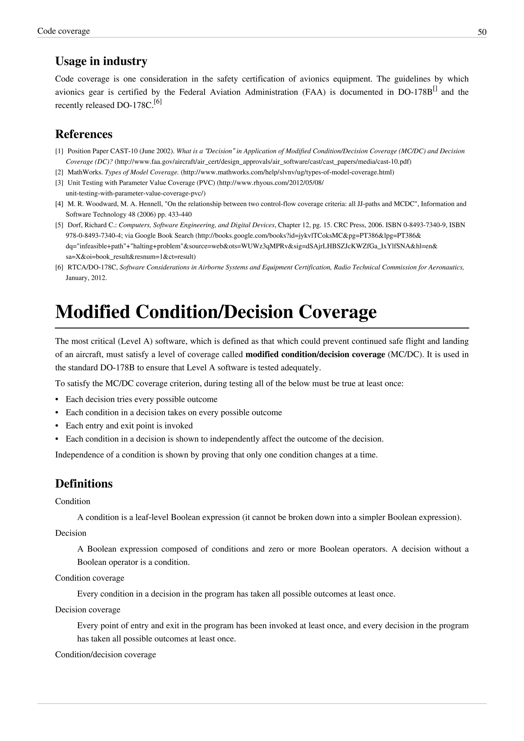 Code coverage 50
Usage in industry
Code coverage is one consideration in the safety certification of avionics equipment. The guidelines by which
avionics gear is certified by the Federal Aviation Administration (FAA) is documented in DO-178B
[]
and the
recently released DO-178C.
[6]
References
[1] Position Paper CAST-10 (June 2002). What is a “Decision” in Application of Modified Condition/Decision Coverage (MC/DC) and Decision
Coverage (DC)? (http://www.faa.gov/aircraft/air_cert/design_approvals/air_software/cast/cast_papers/media/cast-10.pdf)
[2] MathWorks. Types of Model Coverage. (http://www.mathworks.com/help/slvnv/ug/types-of-model-coverage.html)
[3] Unit Testing with Parameter Value Coverage (PVC) (http://www.rhyous.com/2012/05/08/
unit-testing-with-parameter-value-coverage-pvc/)
[4][4] M. R. Woodward, M. A. Hennell, "On the relationship between two control-flow coverage criteria: all JJ-paths and MCDC", Information and
Software Technology 48 (2006) pp. 433-440
[5] Dorf, Richard C.: Computers, Software Engineering, and Digital Devices, Chapter 12, pg. 15. CRC Press, 2006. ISBN 0-8493-7340-9, ISBN
978-0-8493-7340-4; via Google Book Search (http://books.google.com/books?id=jykvlTCoksMC&pg=PT386&lpg=PT386&
dq="infeasible+path"+"halting+problem"&source=web&ots=WUWz3qMPRv&sig=dSAjrLHBSZJcKWZfGa_IxYlfSNA&hl=en&
sa=X&oi=book_result&resnum=1&ct=result)
[6] RTCA/DO-178C, Software Considerations in Airborne Systems and Equipment Certification, Radio Technical Commission for Aeronautics,
January, 2012.
Modified Condition/Decision Coverage
The most critical (Level A) software, which is defined as that which could prevent continued safe flight and landing
of an aircraft, must satisfy a level of coverage called modified condition/decision coverage (MC/DC). It is used in
the standard DO-178B to ensure that Level A software is tested adequately.
To satisfy the MC/DC coverage criterion, during testing all of the below must be true at least once:
•• Each decision tries every possible outcome
•• Each condition in a decision takes on every possible outcome
•• Each entry and exit point is invoked
•• Each condition in a decision is shown to independently affect the outcome of the decision.
Independence of a condition is shown by proving that only one condition changes at a time.
Definitions
Condition
A condition is a leaf-level Boolean expression (it cannot be broken down into a simpler Boolean expression).
Decision
A Boolean expression composed of conditions and zero or more Boolean operators. A decision without a
Boolean operator is a condition.
Condition coverage
Every condition in a decision in the program has taken all possible outcomes at least once.
Decision coverage
Every point of entry and exit in the program has been invoked at least once, and every decision in the program
has taken all possible outcomes at least once.
Condition/decision coverage
 