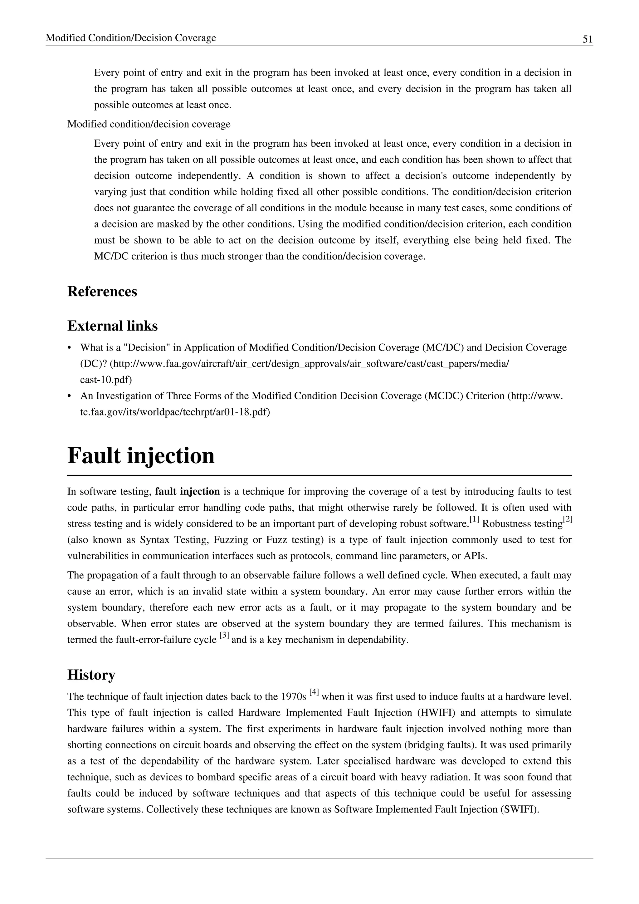 Modified Condition/Decision Coverage 51
Every point of entry and exit in the program has been invoked at least once, every condition in a decision in
the program has taken all possible outcomes at least once, and every decision in the program has taken all
possible outcomes at least once.
Modified condition/decision coverage
Every point of entry and exit in the program has been invoked at least once, every condition in a decision in
the program has taken on all possible outcomes at least once, and each condition has been shown to affect that
decision outcome independently. A condition is shown to affect a decision's outcome independently by
varying just that condition while holding fixed all other possible conditions. The condition/decision criterion
does not guarantee the coverage of all conditions in the module because in many test cases, some conditions of
a decision are masked by the other conditions. Using the modified condition/decision criterion, each condition
must be shown to be able to act on the decision outcome by itself, everything else being held fixed. The
MC/DC criterion is thus much stronger than the condition/decision coverage.
References
External links
• What is a "Decision" in Application of Modified Condition/Decision Coverage (MC/DC) and Decision Coverage
(DC)? (http://www.faa.gov/aircraft/air_cert/design_approvals/air_software/cast/cast_papers/media/
cast-10.pdf)
• An Investigation of Three Forms of the Modified Condition Decision Coverage (MCDC) Criterion (http://www.
tc.faa.gov/its/worldpac/techrpt/ar01-18.pdf)
Fault injection
In software testing, fault injection is a technique for improving the coverage of a test by introducing faults to test
code paths, in particular error handling code paths, that might otherwise rarely be followed. It is often used with
stress testing and is widely considered to be an important part of developing robust software.
[1]
Robustness testing
[2]
(also known as Syntax Testing, Fuzzing or Fuzz testing) is a type of fault injection commonly used to test for
vulnerabilities in communication interfaces such as protocols, command line parameters, or APIs.
The propagation of a fault through to an observable failure follows a well defined cycle. When executed, a fault may
cause an error, which is an invalid state within a system boundary. An error may cause further errors within the
system boundary, therefore each new error acts as a fault, or it may propagate to the system boundary and be
observable. When error states are observed at the system boundary they are termed failures. This mechanism is
termed the fault-error-failure cycle
[3]
and is a key mechanism in dependability.
History
The technique of fault injection dates back to the 1970s
[4]
when it was first used to induce faults at a hardware level.
This type of fault injection is called Hardware Implemented Fault Injection (HWIFI) and attempts to simulate
hardware failures within a system. The first experiments in hardware fault injection involved nothing more than
shorting connections on circuit boards and observing the effect on the system (bridging faults). It was used primarily
as a test of the dependability of the hardware system. Later specialised hardware was developed to extend this
technique, such as devices to bombard specific areas of a circuit board with heavy radiation. It was soon found that
faults could be induced by software techniques and that aspects of this technique could be useful for assessing
software systems. Collectively these techniques are known as Software Implemented Fault Injection (SWIFI).
 