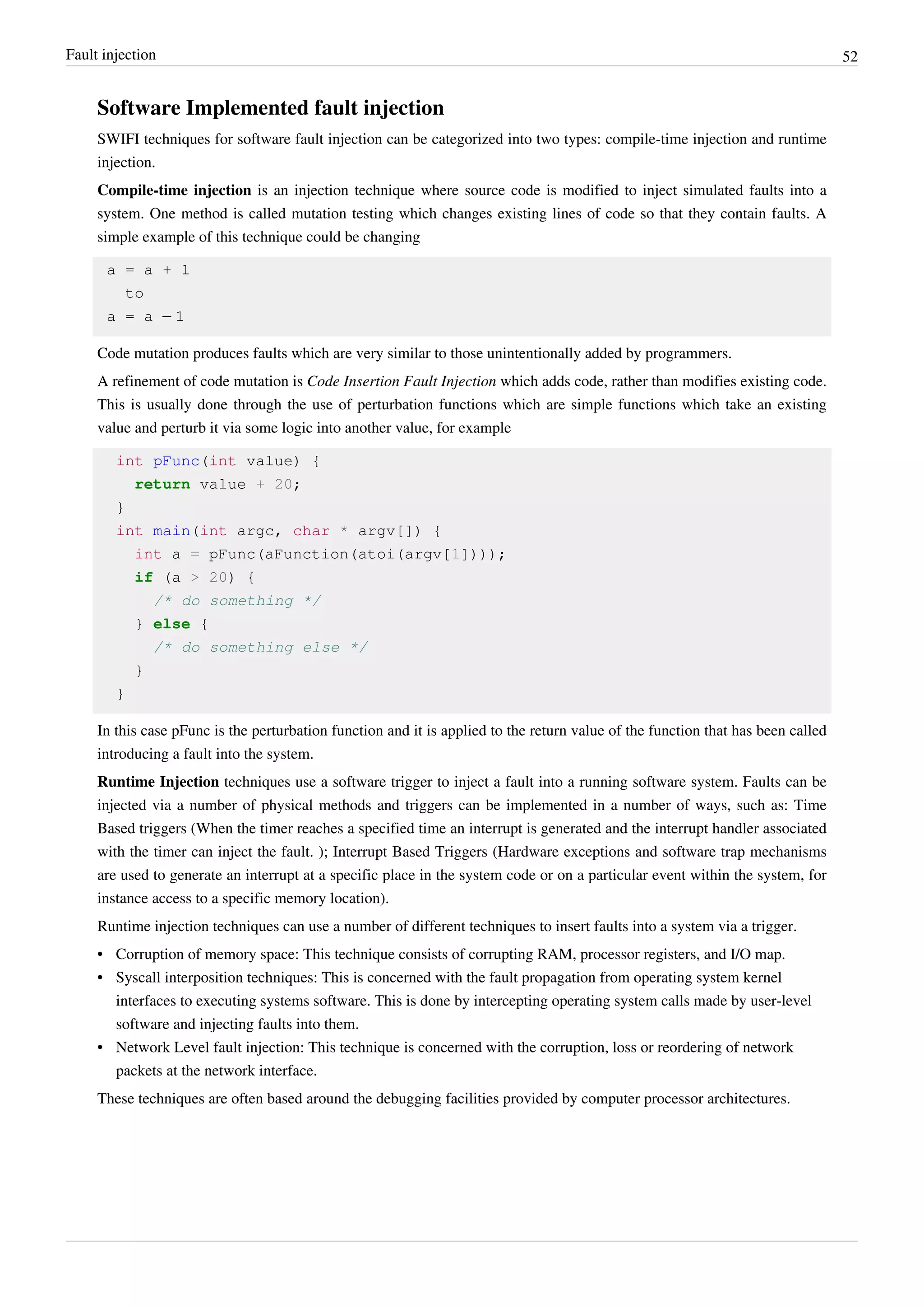 Fault injection 52
Software Implemented fault injection
SWIFI techniques for software fault injection can be categorized into two types: compile-time injection and runtime
injection.
Compile-time injection is an injection technique where source code is modified to inject simulated faults into a
system. One method is called mutation testing which changes existing lines of code so that they contain faults. A
simple example of this technique could be changing
a = a + 1
to
a = a – 1
Code mutation produces faults which are very similar to those unintentionally added by programmers.
A refinement of code mutation is Code Insertion Fault Injection which adds code, rather than modifies existing code.
This is usually done through the use of perturbation functions which are simple functions which take an existing
value and perturb it via some logic into another value, for example
int pFunc(int value) {
return value + 20;
}
int main(int argc, char * argv[]) {
int a = pFunc(aFunction(atoi(argv[1])));
if (a > 20) {
/* do something */
} else {
/* do something else */
}
}
In this case pFunc is the perturbation function and it is applied to the return value of the function that has been called
introducing a fault into the system.
Runtime Injection techniques use a software trigger to inject a fault into a running software system. Faults can be
injected via a number of physical methods and triggers can be implemented in a number of ways, such as: Time
Based triggers (When the timer reaches a specified time an interrupt is generated and the interrupt handler associated
with the timer can inject the fault. ); Interrupt Based Triggers (Hardware exceptions and software trap mechanisms
are used to generate an interrupt at a specific place in the system code or on a particular event within the system, for
instance access to a specific memory location).
Runtime injection techniques can use a number of different techniques to insert faults into a system via a trigger.
•• Corruption of memory space: This technique consists of corrupting RAM, processor registers, and I/O map.
•• Syscall interposition techniques: This is concerned with the fault propagation from operating system kernel
interfaces to executing systems software. This is done by intercepting operating system calls made by user-level
software and injecting faults into them.
•• Network Level fault injection: This technique is concerned with the corruption, loss or reordering of network
packets at the network interface.
These techniques are often based around the debugging facilities provided by computer processor architectures.
 