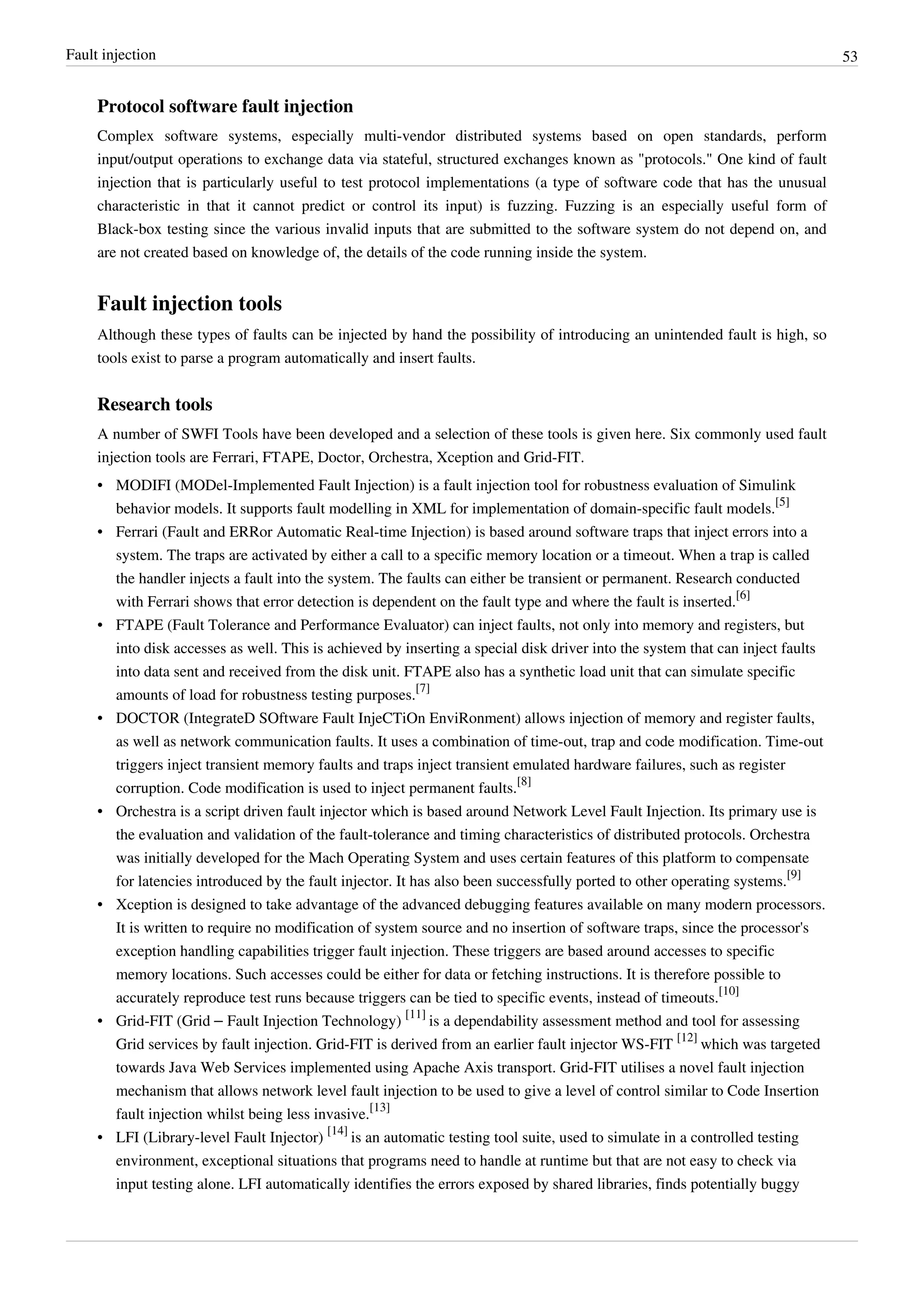 Fault injection 53
Protocol software fault injection
Complex software systems, especially multi-vendor distributed systems based on open standards, perform
input/output operations to exchange data via stateful, structured exchanges known as "protocols." One kind of fault
injection that is particularly useful to test protocol implementations (a type of software code that has the unusual
characteristic in that it cannot predict or control its input) is fuzzing. Fuzzing is an especially useful form of
Black-box testing since the various invalid inputs that are submitted to the software system do not depend on, and
are not created based on knowledge of, the details of the code running inside the system.
Fault injection tools
Although these types of faults can be injected by hand the possibility of introducing an unintended fault is high, so
tools exist to parse a program automatically and insert faults.
Research tools
A number of SWFI Tools have been developed and a selection of these tools is given here. Six commonly used fault
injection tools are Ferrari, FTAPE, Doctor, Orchestra, Xception and Grid-FIT.
• MODIFI (MODel-Implemented Fault Injection) is a fault injection tool for robustness evaluation of Simulink
behavior models. It supports fault modelling in XML for implementation of domain-specific fault models.
[5]
• Ferrari (Fault and ERRor Automatic Real-time Injection) is based around software traps that inject errors into a
system. The traps are activated by either a call to a specific memory location or a timeout. When a trap is called
the handler injects a fault into the system. The faults can either be transient or permanent. Research conducted
with Ferrari shows that error detection is dependent on the fault type and where the fault is inserted.
[6]
• FTAPE (Fault Tolerance and Performance Evaluator) can inject faults, not only into memory and registers, but
into disk accesses as well. This is achieved by inserting a special disk driver into the system that can inject faults
into data sent and received from the disk unit. FTAPE also has a synthetic load unit that can simulate specific
amounts of load for robustness testing purposes.
[7]
• DOCTOR (IntegrateD SOftware Fault InjeCTiOn EnviRonment) allows injection of memory and register faults,
as well as network communication faults. It uses a combination of time-out, trap and code modification. Time-out
triggers inject transient memory faults and traps inject transient emulated hardware failures, such as register
corruption. Code modification is used to inject permanent faults.
[8]
• Orchestra is a script driven fault injector which is based around Network Level Fault Injection. Its primary use is
the evaluation and validation of the fault-tolerance and timing characteristics of distributed protocols. Orchestra
was initially developed for the Mach Operating System and uses certain features of this platform to compensate
for latencies introduced by the fault injector. It has also been successfully ported to other operating systems.
[9]
• Xception is designed to take advantage of the advanced debugging features available on many modern processors.
It is written to require no modification of system source and no insertion of software traps, since the processor's
exception handling capabilities trigger fault injection. These triggers are based around accesses to specific
memory locations. Such accesses could be either for data or fetching instructions. It is therefore possible to
accurately reproduce test runs because triggers can be tied to specific events, instead of timeouts.
[10]
• Grid-FIT (Grid – Fault Injection Technology)
[11]
is a dependability assessment method and tool for assessing
Grid services by fault injection. Grid-FIT is derived from an earlier fault injector WS-FIT
[12]
which was targeted
towards Java Web Services implemented using Apache Axis transport. Grid-FIT utilises a novel fault injection
mechanism that allows network level fault injection to be used to give a level of control similar to Code Insertion
fault injection whilst being less invasive.
[13]
• LFI (Library-level Fault Injector)
[14]
is an automatic testing tool suite, used to simulate in a controlled testing
environment, exceptional situations that programs need to handle at runtime but that are not easy to check via
input testing alone. LFI automatically identifies the errors exposed by shared libraries, finds potentially buggy
 