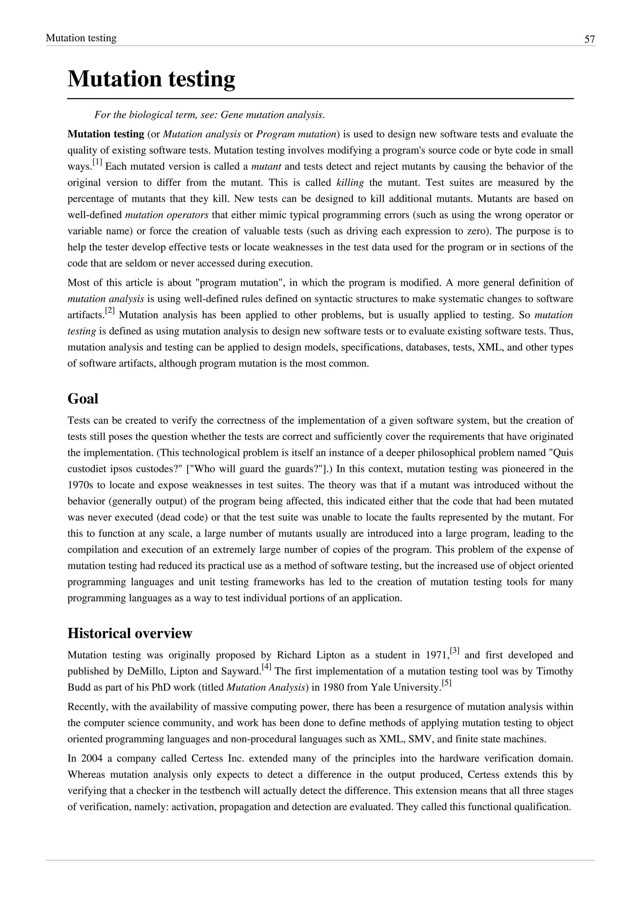 Mutation testing 57
Mutation testing
For the biological term, see: Gene mutation analysis.
Mutation testing (or Mutation analysis or Program mutation) is used to design new software tests and evaluate the
quality of existing software tests. Mutation testing involves modifying a program's source code or byte code in small
ways.
[1]
Each mutated version is called a mutant and tests detect and reject mutants by causing the behavior of the
original version to differ from the mutant. This is called killing the mutant. Test suites are measured by the
percentage of mutants that they kill. New tests can be designed to kill additional mutants. Mutants are based on
well-defined mutation operators that either mimic typical programming errors (such as using the wrong operator or
variable name) or force the creation of valuable tests (such as driving each expression to zero). The purpose is to
help the tester develop effective tests or locate weaknesses in the test data used for the program or in sections of the
code that are seldom or never accessed during execution.
Most of this article is about "program mutation", in which the program is modified. A more general definition of
mutation analysis is using well-defined rules defined on syntactic structures to make systematic changes to software
artifacts.
[2]
Mutation analysis has been applied to other problems, but is usually applied to testing. So mutation
testing is defined as using mutation analysis to design new software tests or to evaluate existing software tests. Thus,
mutation analysis and testing can be applied to design models, specifications, databases, tests, XML, and other types
of software artifacts, although program mutation is the most common.
Goal
Tests can be created to verify the correctness of the implementation of a given software system, but the creation of
tests still poses the question whether the tests are correct and sufficiently cover the requirements that have originated
the implementation. (This technological problem is itself an instance of a deeper philosophical problem named "Quis
custodiet ipsos custodes?" ["Who will guard the guards?"].) In this context, mutation testing was pioneered in the
1970s to locate and expose weaknesses in test suites. The theory was that if a mutant was introduced without the
behavior (generally output) of the program being affected, this indicated either that the code that had been mutated
was never executed (dead code) or that the test suite was unable to locate the faults represented by the mutant. For
this to function at any scale, a large number of mutants usually are introduced into a large program, leading to the
compilation and execution of an extremely large number of copies of the program. This problem of the expense of
mutation testing had reduced its practical use as a method of software testing, but the increased use of object oriented
programming languages and unit testing frameworks has led to the creation of mutation testing tools for many
programming languages as a way to test individual portions of an application.
Historical overview
Mutation testing was originally proposed by Richard Lipton as a student in 1971,
[3]
and first developed and
published by DeMillo, Lipton and Sayward.
[4]
The first implementation of a mutation testing tool was by Timothy
Budd as part of his PhD work (titled Mutation Analysis) in 1980 from Yale University.
[5]
Recently, with the availability of massive computing power, there has been a resurgence of mutation analysis within
the computer science community, and work has been done to define methods of applying mutation testing to object
oriented programming languages and non-procedural languages such as XML, SMV, and finite state machines.
In 2004 a company called Certess Inc. extended many of the principles into the hardware verification domain.
Whereas mutation analysis only expects to detect a difference in the output produced, Certess extends this by
verifying that a checker in the testbench will actually detect the difference. This extension means that all three stages
of verification, namely: activation, propagation and detection are evaluated. They called this functional qualification.
 