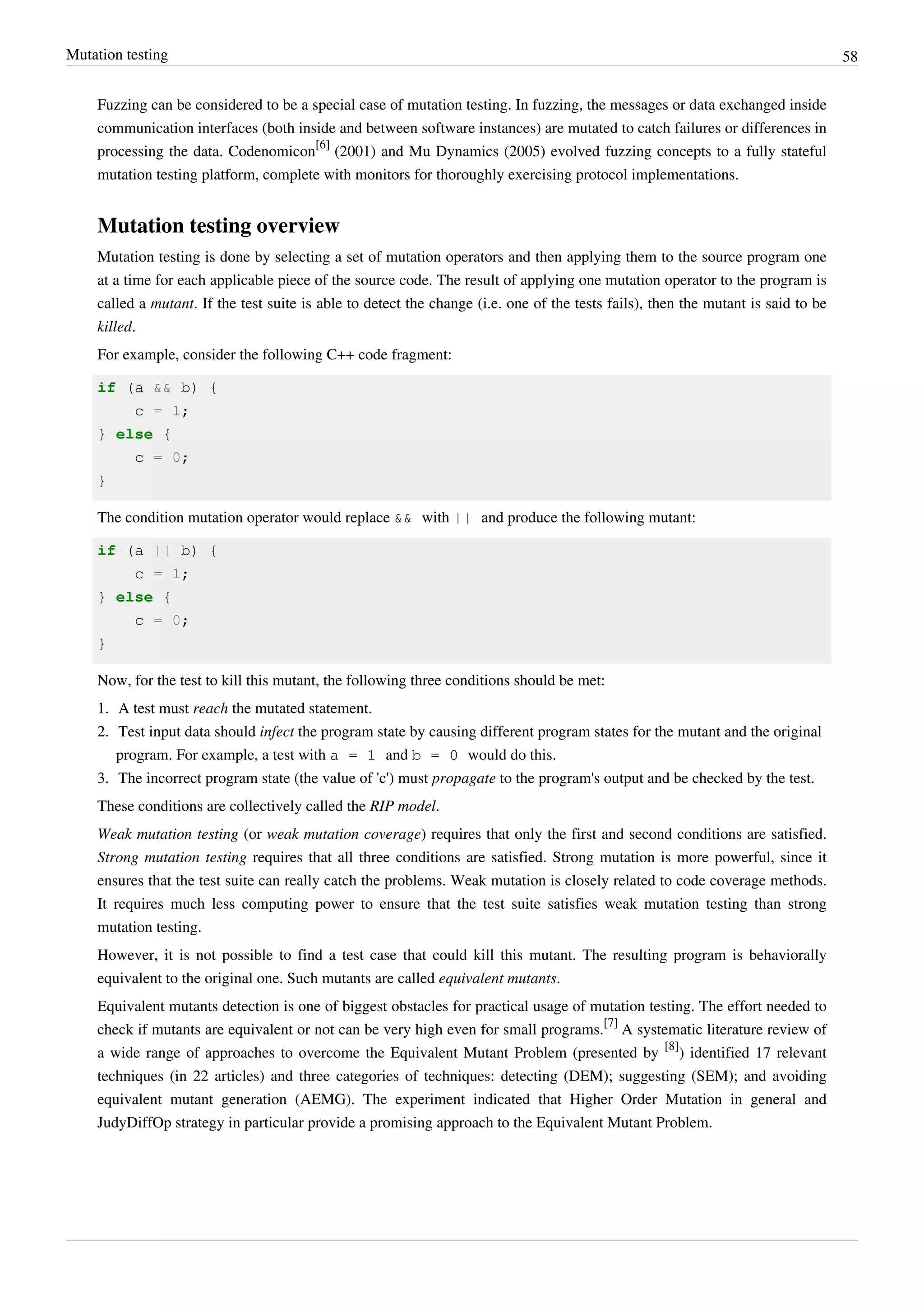 Mutation testing 58
Fuzzing can be considered to be a special case of mutation testing. In fuzzing, the messages or data exchanged inside
communication interfaces (both inside and between software instances) are mutated to catch failures or differences in
processing the data. Codenomicon
[6]
(2001) and Mu Dynamics (2005) evolved fuzzing concepts to a fully stateful
mutation testing platform, complete with monitors for thoroughly exercising protocol implementations.
Mutation testing overview
Mutation testing is done by selecting a set of mutation operators and then applying them to the source program one
at a time for each applicable piece of the source code. The result of applying one mutation operator to the program is
called a mutant. If the test suite is able to detect the change (i.e. one of the tests fails), then the mutant is said to be
killed.
For example, consider the following C++ code fragment:
if (a && b) {
c = 1;
} else {
c = 0;
}
The condition mutation operator would replace && with || and produce the following mutant:
if (a || b) {
c = 1;
} else {
c = 0;
}
Now, for the test to kill this mutant, the following three conditions should be met:
1. A test must reach the mutated statement.
2. Test input data should infect the program state by causing different program states for the mutant and the original
program. For example, a test with a = 1 and b = 0 would do this.
3. The incorrect program state (the value of 'c') must propagate to the program's output and be checked by the test.
These conditions are collectively called the RIP model.
Weak mutation testing (or weak mutation coverage) requires that only the first and second conditions are satisfied.
Strong mutation testing requires that all three conditions are satisfied. Strong mutation is more powerful, since it
ensures that the test suite can really catch the problems. Weak mutation is closely related to code coverage methods.
It requires much less computing power to ensure that the test suite satisfies weak mutation testing than strong
mutation testing.
However, it is not possible to find a test case that could kill this mutant. The resulting program is behaviorally
equivalent to the original one. Such mutants are called equivalent mutants.
Equivalent mutants detection is one of biggest obstacles for practical usage of mutation testing. The effort needed to
check if mutants are equivalent or not can be very high even for small programs.
[7]
A systematic literature review of
a wide range of approaches to overcome the Equivalent Mutant Problem (presented by
[8]
) identified 17 relevant
techniques (in 22 articles) and three categories of techniques: detecting (DEM); suggesting (SEM); and avoiding
equivalent mutant generation (AEMG). The experiment indicated that Higher Order Mutation in general and
JudyDiffOp strategy in particular provide a promising approach to the Equivalent Mutant Problem.
 