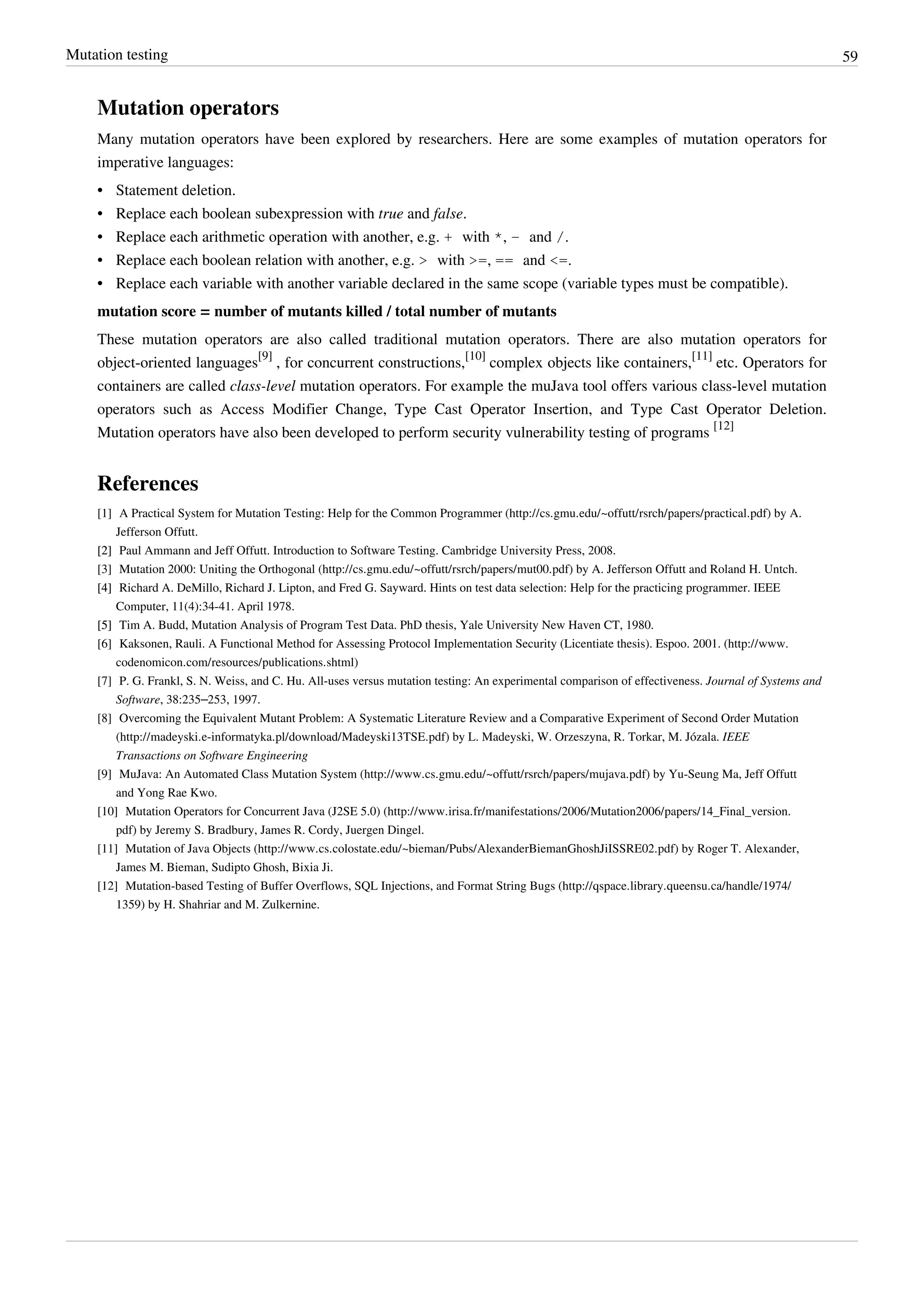 Mutation testing 59
Mutation operators
Many mutation operators have been explored by researchers. Here are some examples of mutation operators for
imperative languages:
•• Statement deletion.
• Replace each boolean subexpression with true and false.
• Replace each arithmetic operation with another, e.g. + with *, - and /.
• Replace each boolean relation with another, e.g. > with >=, == and <=.
•• Replace each variable with another variable declared in the same scope (variable types must be compatible).
mutation score = number of mutants killed / total number of mutants
These mutation operators are also called traditional mutation operators. There are also mutation operators for
object-oriented languages
[9]
, for concurrent constructions,
[10]
complex objects like containers,
[11]
etc. Operators for
containers are called class-level mutation operators. For example the muJava tool offers various class-level mutation
operators such as Access Modifier Change, Type Cast Operator Insertion, and Type Cast Operator Deletion.
Mutation operators have also been developed to perform security vulnerability testing of programs
[12]
References
[1] A Practical System for Mutation Testing: Help for the Common Programmer (http://cs.gmu.edu/~offutt/rsrch/papers/practical.pdf) by A.
Jefferson Offutt.
[2][2] Paul Ammann and Jeff Offutt. Introduction to Software Testing. Cambridge University Press, 2008.
[3] Mutation 2000: Uniting the Orthogonal (http://cs.gmu.edu/~offutt/rsrch/papers/mut00.pdf) by A. Jefferson Offutt and Roland H. Untch.
[4][4] Richard A. DeMillo, Richard J. Lipton, and Fred G. Sayward. Hints on test data selection: Help for the practicing programmer. IEEE
Computer, 11(4):34-41. April 1978.
[5][5] Tim A. Budd, Mutation Analysis of Program Test Data. PhD thesis, Yale University New Haven CT, 1980.
[6] Kaksonen, Rauli. A Functional Method for Assessing Protocol Implementation Security (Licentiate thesis). Espoo. 2001. (http://www.
codenomicon.com/resources/publications.shtml)
[7] P. G. Frankl, S. N. Weiss, and C. Hu. All-uses versus mutation testing: An experimental comparison of effectiveness. Journal of Systems and
Software, 38:235–253, 1997.
[8] Overcoming the Equivalent Mutant Problem: A Systematic Literature Review and a Comparative Experiment of Second Order Mutation
(http://madeyski.e-informatyka.pl/download/Madeyski13TSE.pdf) by L. Madeyski, W. Orzeszyna, R. Torkar, M. Józala. IEEE
Transactions on Software Engineering
[9] MuJava: An Automated Class Mutation System (http://www.cs.gmu.edu/~offutt/rsrch/papers/mujava.pdf) by Yu-Seung Ma, Jeff Offutt
and Yong Rae Kwo.
[10] Mutation Operators for Concurrent Java (J2SE 5.0) (http://www.irisa.fr/manifestations/2006/Mutation2006/papers/14_Final_version.
pdf) by Jeremy S. Bradbury, James R. Cordy, Juergen Dingel.
[11] Mutation of Java Objects (http://www.cs.colostate.edu/~bieman/Pubs/AlexanderBiemanGhoshJiISSRE02.pdf) by Roger T. Alexander,
James M. Bieman, Sudipto Ghosh, Bixia Ji.
[12] Mutation-based Testing of Buffer Overflows, SQL Injections, and Format String Bugs (http://qspace.library.queensu.ca/handle/1974/
1359) by H. Shahriar and M. Zulkernine.
 