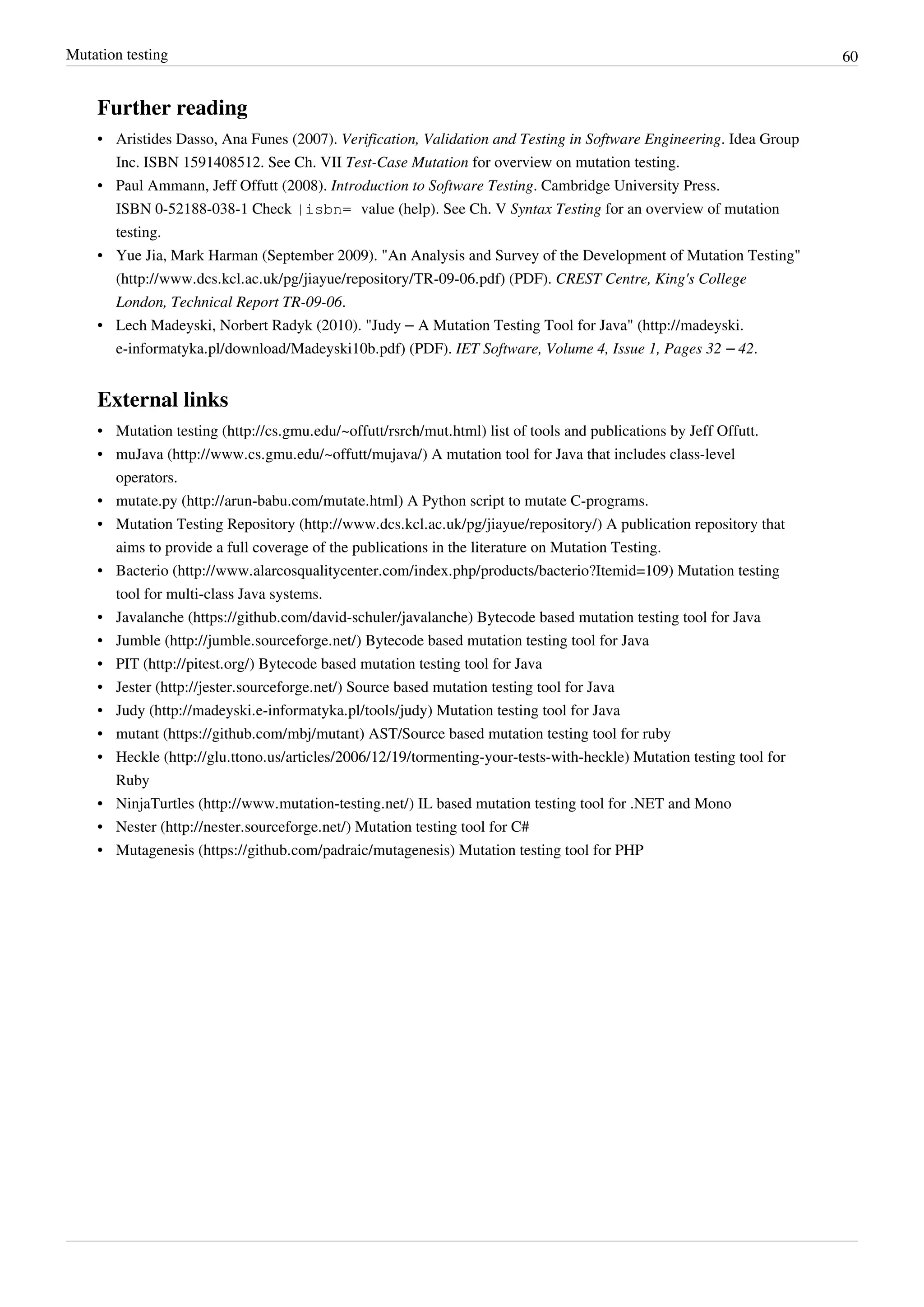 Mutation testing 60
Further reading
• Aristides Dasso, Ana Funes (2007). Verification, Validation and Testing in Software Engineering. Idea Group
Inc. ISBN 1591408512. See Ch. VII Test-Case Mutation for overview on mutation testing.
• Paul Ammann, Jeff Offutt (2008). Introduction to Software Testing. Cambridge University Press.
ISBN 0-52188-038-1 Check |isbn= value (help). See Ch. V Syntax Testing for an overview of mutation
testing.
• Yue Jia, Mark Harman (September 2009). "An Analysis and Survey of the Development of Mutation Testing"
(http://www.dcs.kcl.ac.uk/pg/jiayue/repository/TR-09-06.pdf) (PDF). CREST Centre, King's College
London, Technical Report TR-09-06.
• Lech Madeyski, Norbert Radyk (2010). "Judy – A Mutation Testing Tool for Java" (http://madeyski.
e-informatyka.pl/download/Madeyski10b.pdf) (PDF). IET Software, Volume 4, Issue 1, Pages 32 – 42.
External links
• Mutation testing (http://cs.gmu.edu/~offutt/rsrch/mut.html) list of tools and publications by Jeff Offutt.
• muJava (http://www.cs.gmu.edu/~offutt/mujava/) A mutation tool for Java that includes class-level
operators.
• mutate.py (http://arun-babu.com/mutate.html) A Python script to mutate C-programs.
• Mutation Testing Repository (http://www.dcs.kcl.ac.uk/pg/jiayue/repository/) A publication repository that
aims to provide a full coverage of the publications in the literature on Mutation Testing.
• Bacterio (http://www.alarcosqualitycenter.com/index.php/products/bacterio?Itemid=109) Mutation testing
tool for multi-class Java systems.
• Javalanche (https://github.com/david-schuler/javalanche) Bytecode based mutation testing tool for Java
• Jumble (http://jumble.sourceforge.net/) Bytecode based mutation testing tool for Java
• PIT (http://pitest.org/) Bytecode based mutation testing tool for Java
• Jester (http://jester.sourceforge.net/) Source based mutation testing tool for Java
• Judy (http://madeyski.e-informatyka.pl/tools/judy) Mutation testing tool for Java
• mutant (https://github.com/mbj/mutant) AST/Source based mutation testing tool for ruby
• Heckle (http://glu.ttono.us/articles/2006/12/19/tormenting-your-tests-with-heckle) Mutation testing tool for
Ruby
• NinjaTurtles (http://www.mutation-testing.net/) IL based mutation testing tool for .NET and Mono
• Nester (http://nester.sourceforge.net/) Mutation testing tool for C#
• Mutagenesis (https://github.com/padraic/mutagenesis) Mutation testing tool for PHP
 
