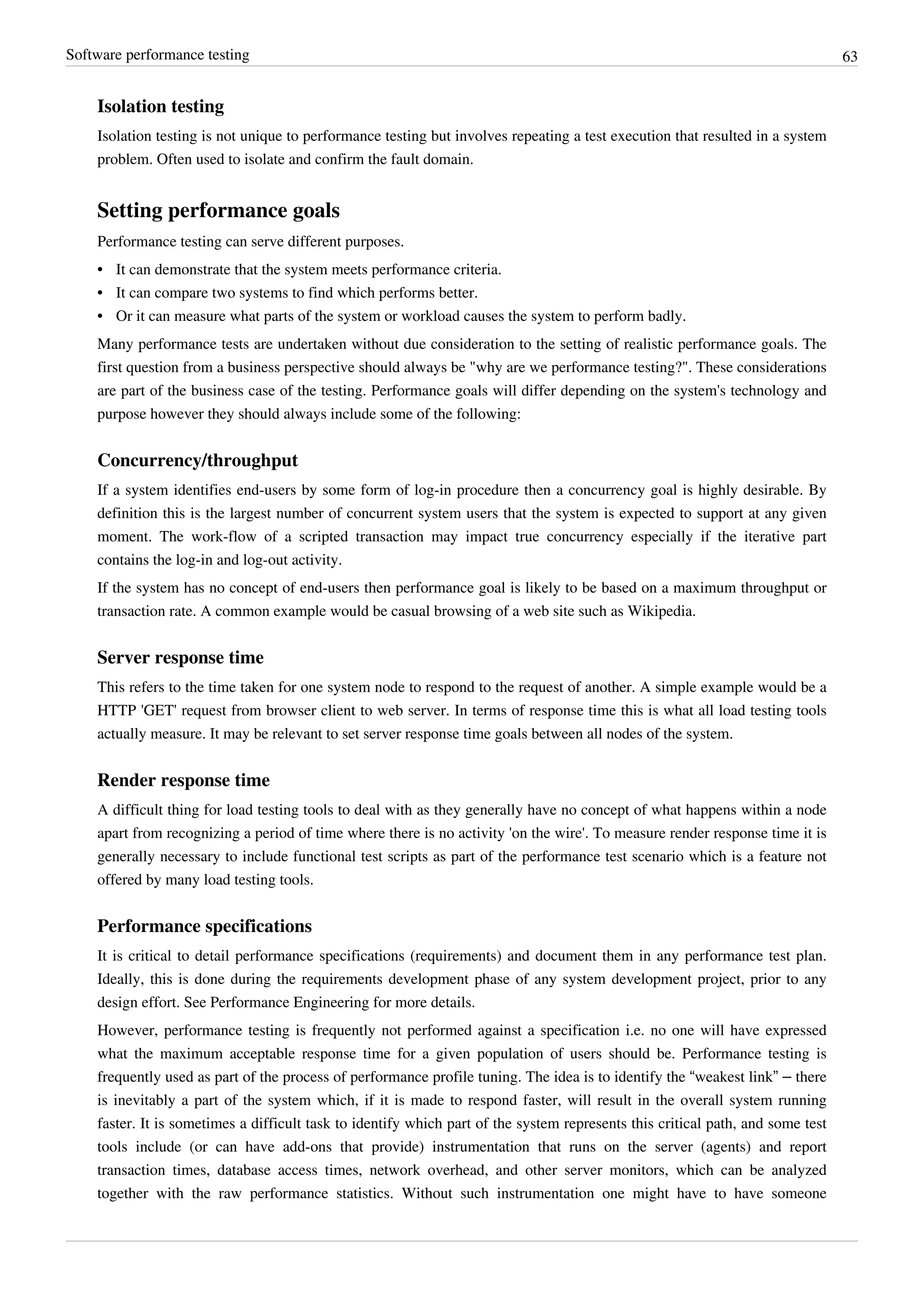 Software performance testing 63
Isolation testing
Isolation testing is not unique to performance testing but involves repeating a test execution that resulted in a system
problem. Often used to isolate and confirm the fault domain.
Setting performance goals
Performance testing can serve different purposes.
•• It can demonstrate that the system meets performance criteria.
•• It can compare two systems to find which performs better.
•• Or it can measure what parts of the system or workload causes the system to perform badly.
Many performance tests are undertaken without due consideration to the setting of realistic performance goals. The
first question from a business perspective should always be "why are we performance testing?". These considerations
are part of the business case of the testing. Performance goals will differ depending on the system's technology and
purpose however they should always include some of the following:
Concurrency/throughput
If a system identifies end-users by some form of log-in procedure then a concurrency goal is highly desirable. By
definition this is the largest number of concurrent system users that the system is expected to support at any given
moment. The work-flow of a scripted transaction may impact true concurrency especially if the iterative part
contains the log-in and log-out activity.
If the system has no concept of end-users then performance goal is likely to be based on a maximum throughput or
transaction rate. A common example would be casual browsing of a web site such as Wikipedia.
Server response time
This refers to the time taken for one system node to respond to the request of another. A simple example would be a
HTTP 'GET' request from browser client to web server. In terms of response time this is what all load testing tools
actually measure. It may be relevant to set server response time goals between all nodes of the system.
Render response time
A difficult thing for load testing tools to deal with as they generally have no concept of what happens within a node
apart from recognizing a period of time where there is no activity 'on the wire'. To measure render response time it is
generally necessary to include functional test scripts as part of the performance test scenario which is a feature not
offered by many load testing tools.
Performance specifications
It is critical to detail performance specifications (requirements) and document them in any performance test plan.
Ideally, this is done during the requirements development phase of any system development project, prior to any
design effort. See Performance Engineering for more details.
However, performance testing is frequently not performed against a specification i.e. no one will have expressed
what the maximum acceptable response time for a given population of users should be. Performance testing is
frequently used as part of the process of performance profile tuning. The idea is to identify the “weakest link” – there
is inevitably a part of the system which, if it is made to respond faster, will result in the overall system running
faster. It is sometimes a difficult task to identify which part of the system represents this critical path, and some test
tools include (or can have add-ons that provide) instrumentation that runs on the server (agents) and report
transaction times, database access times, network overhead, and other server monitors, which can be analyzed
together with the raw performance statistics. Without such instrumentation one might have to have someone
 
