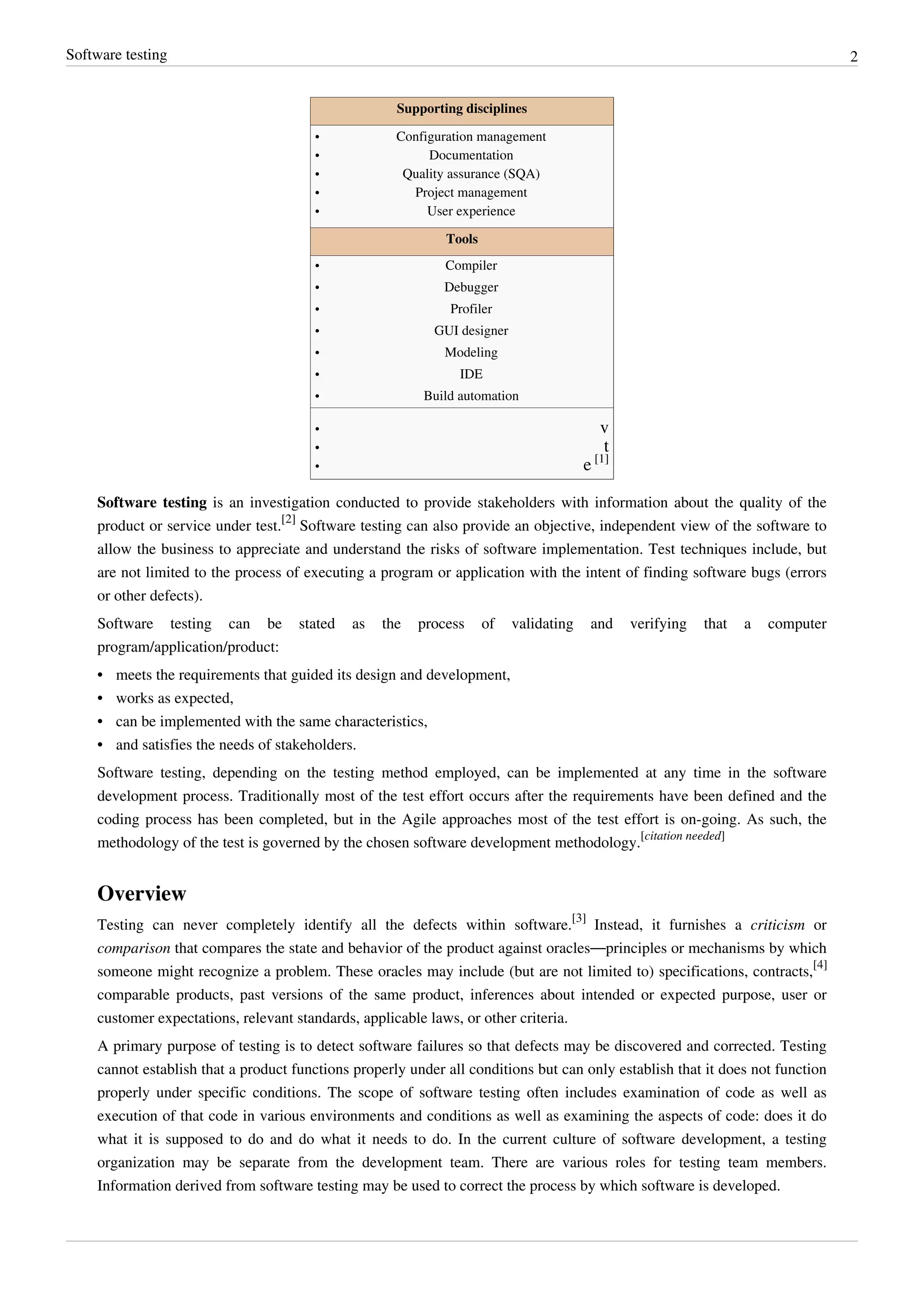 Software testing 2
Supporting disciplines
•• Configuration management
•• Documentation
•• Quality assurance (SQA)
•• Project management
•• User experience
Tools
•• Compiler
•• Debugger
•• Profiler
•• GUI designer
•• Modeling
•• IDE
•• Build automation
•• v
•• t
• e [1]
Software testing is an investigation conducted to provide stakeholders with information about the quality of the
product or service under test.
[2]
Software testing can also provide an objective, independent view of the software to
allow the business to appreciate and understand the risks of software implementation. Test techniques include, but
are not limited to the process of executing a program or application with the intent of finding software bugs (errors
or other defects).
Software testing can be stated as the process of validating and verifying that a computer
program/application/product:
•• meets the requirements that guided its design and development,
•• works as expected,
•• can be implemented with the same characteristics,
•• and satisfies the needs of stakeholders.
Software testing, depending on the testing method employed, can be implemented at any time in the software
development process. Traditionally most of the test effort occurs after the requirements have been defined and the
coding process has been completed, but in the Agile approaches most of the test effort is on-going. As such, the
methodology of the test is governed by the chosen software development methodology.
[citation needed]
Overview
Testing can never completely identify all the defects within software.
[3]
Instead, it furnishes a criticism or
comparison that compares the state and behavior of the product against oracles—principles or mechanisms by which
someone might recognize a problem. These oracles may include (but are not limited to) specifications, contracts,
[4]
comparable products, past versions of the same product, inferences about intended or expected purpose, user or
customer expectations, relevant standards, applicable laws, or other criteria.
A primary purpose of testing is to detect software failures so that defects may be discovered and corrected. Testing
cannot establish that a product functions properly under all conditions but can only establish that it does not function
properly under specific conditions. The scope of software testing often includes examination of code as well as
execution of that code in various environments and conditions as well as examining the aspects of code: does it do
what it is supposed to do and do what it needs to do. In the current culture of software development, a testing
organization may be separate from the development team. There are various roles for testing team members.
Information derived from software testing may be used to correct the process by which software is developed.
 