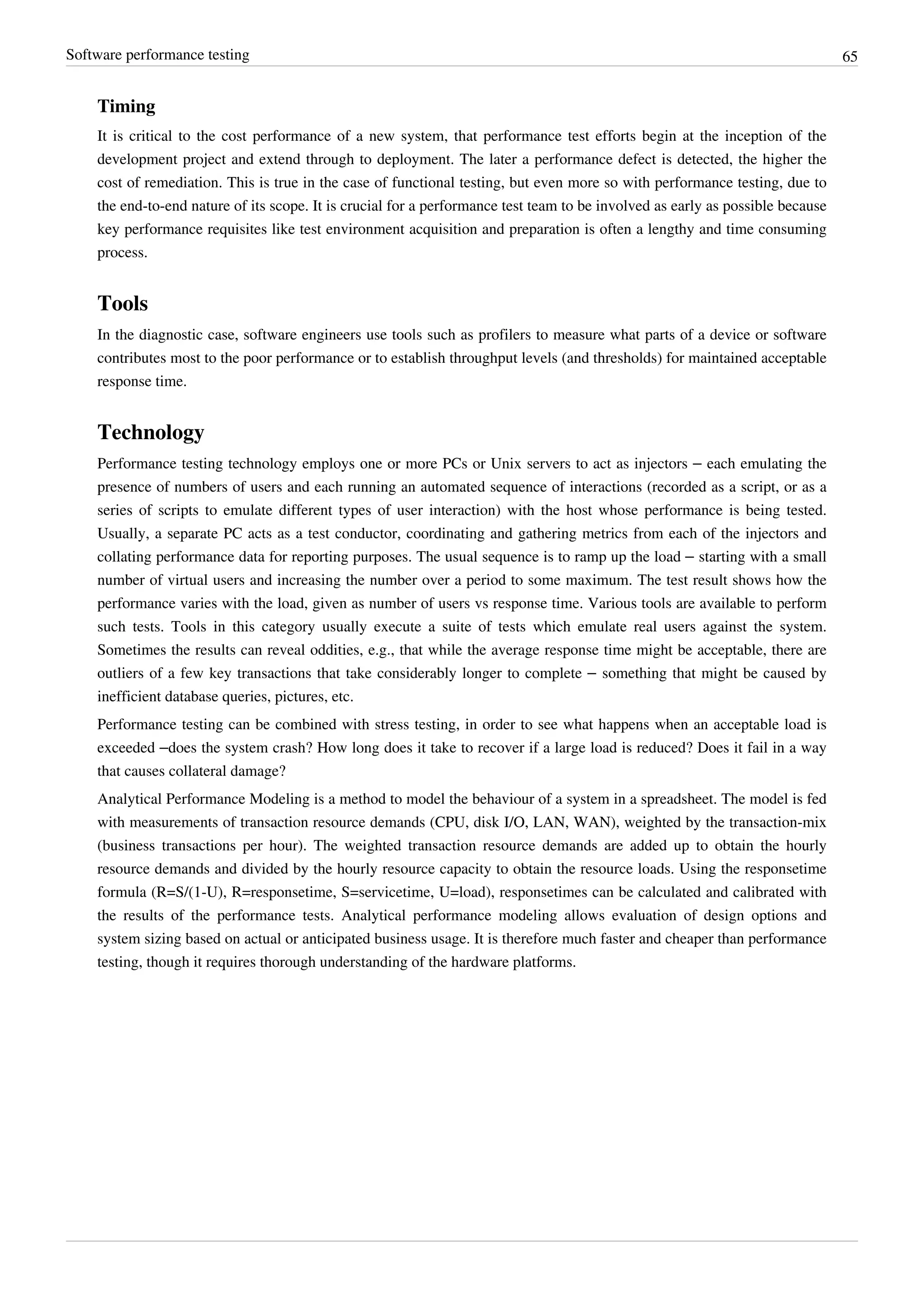 Software performance testing 65
Timing
It is critical to the cost performance of a new system, that performance test efforts begin at the inception of the
development project and extend through to deployment. The later a performance defect is detected, the higher the
cost of remediation. This is true in the case of functional testing, but even more so with performance testing, due to
the end-to-end nature of its scope. It is crucial for a performance test team to be involved as early as possible because
key performance requisites like test environment acquisition and preparation is often a lengthy and time consuming
process.
Tools
In the diagnostic case, software engineers use tools such as profilers to measure what parts of a device or software
contributes most to the poor performance or to establish throughput levels (and thresholds) for maintained acceptable
response time.
Technology
Performance testing technology employs one or more PCs or Unix servers to act as injectors – each emulating the
presence of numbers of users and each running an automated sequence of interactions (recorded as a script, or as a
series of scripts to emulate different types of user interaction) with the host whose performance is being tested.
Usually, a separate PC acts as a test conductor, coordinating and gathering metrics from each of the injectors and
collating performance data for reporting purposes. The usual sequence is to ramp up the load – starting with a small
number of virtual users and increasing the number over a period to some maximum. The test result shows how the
performance varies with the load, given as number of users vs response time. Various tools are available to perform
such tests. Tools in this category usually execute a suite of tests which emulate real users against the system.
Sometimes the results can reveal oddities, e.g., that while the average response time might be acceptable, there are
outliers of a few key transactions that take considerably longer to complete – something that might be caused by
inefficient database queries, pictures, etc.
Performance testing can be combined with stress testing, in order to see what happens when an acceptable load is
exceeded –does the system crash? How long does it take to recover if a large load is reduced? Does it fail in a way
that causes collateral damage?
Analytical Performance Modeling is a method to model the behaviour of a system in a spreadsheet. The model is fed
with measurements of transaction resource demands (CPU, disk I/O, LAN, WAN), weighted by the transaction-mix
(business transactions per hour). The weighted transaction resource demands are added up to obtain the hourly
resource demands and divided by the hourly resource capacity to obtain the resource loads. Using the responsetime
formula (R=S/(1-U), R=responsetime, S=servicetime, U=load), responsetimes can be calculated and calibrated with
the results of the performance tests. Analytical performance modeling allows evaluation of design options and
system sizing based on actual or anticipated business usage. It is therefore much faster and cheaper than performance
testing, though it requires thorough understanding of the hardware platforms.
 