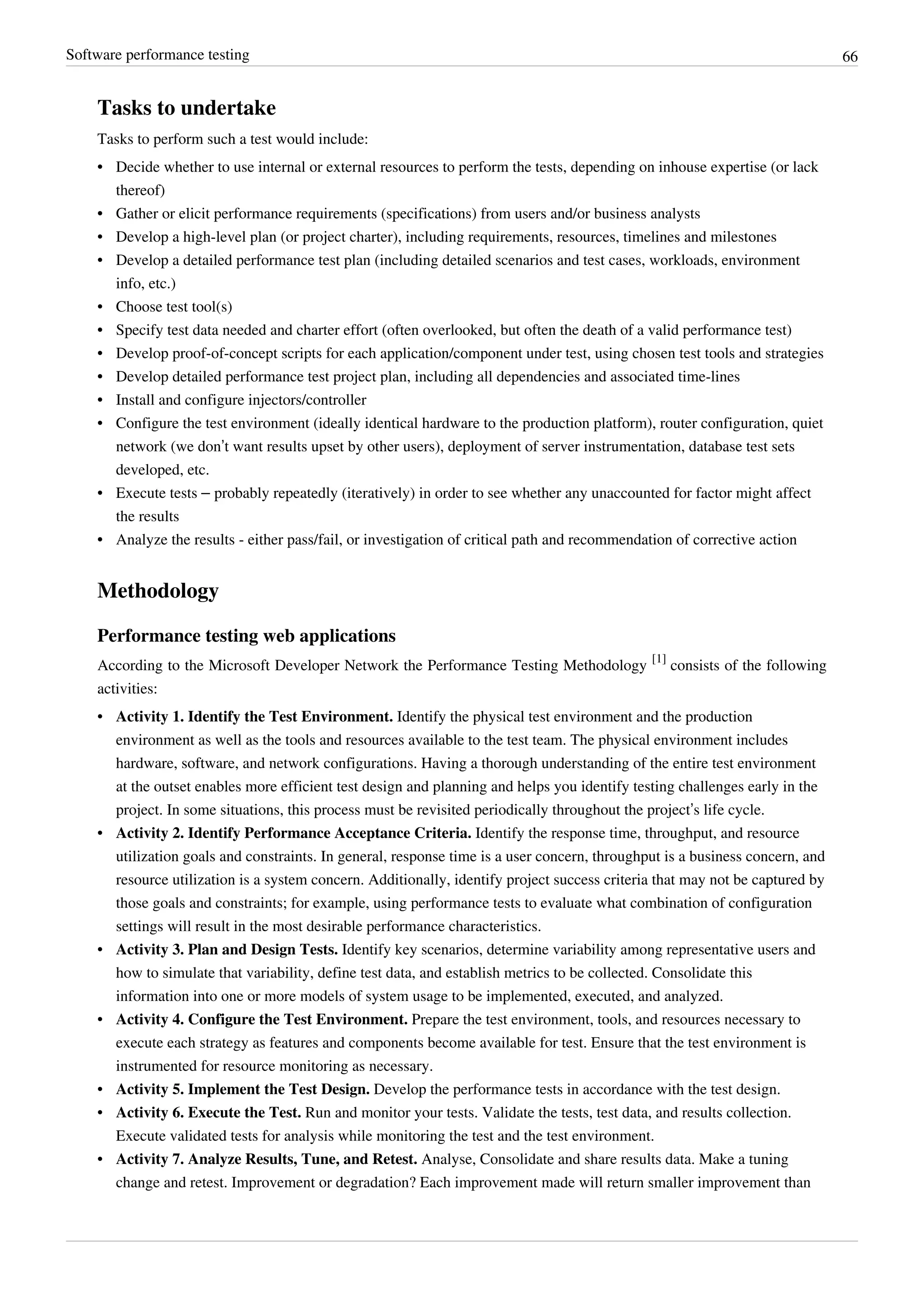 Software performance testing 66
Tasks to undertake
Tasks to perform such a test would include:
•• Decide whether to use internal or external resources to perform the tests, depending on inhouse expertise (or lack
thereof)
•• Gather or elicit performance requirements (specifications) from users and/or business analysts
• Develop a high-level plan (or project charter), including requirements, resources, timelines and milestones
• Develop a detailed performance test plan (including detailed scenarios and test cases, workloads, environment
info, etc.)
• Choose test tool(s)
•• Specify test data needed and charter effort (often overlooked, but often the death of a valid performance test)
• Develop proof-of-concept scripts for each application/component under test, using chosen test tools and strategies
•• Develop detailed performance test project plan, including all dependencies and associated time-lines
•• Install and configure injectors/controller
• Configure the test environment (ideally identical hardware to the production platform), router configuration, quiet
network (we don’t want results upset by other users), deployment of server instrumentation, database test sets
developed, etc.
• Execute tests – probably repeatedly (iteratively) in order to see whether any unaccounted for factor might affect
the results
•• Analyze the results - either pass/fail, or investigation of critical path and recommendation of corrective action
Methodology
Performance testing web applications
According to the Microsoft Developer Network the Performance Testing Methodology
[1]
consists of the following
activities:
• Activity 1. Identify the Test Environment. Identify the physical test environment and the production
environment as well as the tools and resources available to the test team. The physical environment includes
hardware, software, and network configurations. Having a thorough understanding of the entire test environment
at the outset enables more efficient test design and planning and helps you identify testing challenges early in the
project. In some situations, this process must be revisited periodically throughout the project’s life cycle.
• Activity 2. Identify Performance Acceptance Criteria. Identify the response time, throughput, and resource
utilization goals and constraints. In general, response time is a user concern, throughput is a business concern, and
resource utilization is a system concern. Additionally, identify project success criteria that may not be captured by
those goals and constraints; for example, using performance tests to evaluate what combination of configuration
settings will result in the most desirable performance characteristics.
• Activity 3. Plan and Design Tests. Identify key scenarios, determine variability among representative users and
how to simulate that variability, define test data, and establish metrics to be collected. Consolidate this
information into one or more models of system usage to be implemented, executed, and analyzed.
• Activity 4. Configure the Test Environment. Prepare the test environment, tools, and resources necessary to
execute each strategy as features and components become available for test. Ensure that the test environment is
instrumented for resource monitoring as necessary.
• Activity 5. Implement the Test Design. Develop the performance tests in accordance with the test design.
• Activity 6. Execute the Test. Run and monitor your tests. Validate the tests, test data, and results collection.
Execute validated tests for analysis while monitoring the test and the test environment.
• Activity 7. Analyze Results, Tune, and Retest. Analyse, Consolidate and share results data. Make a tuning
change and retest. Improvement or degradation? Each improvement made will return smaller improvement than
 