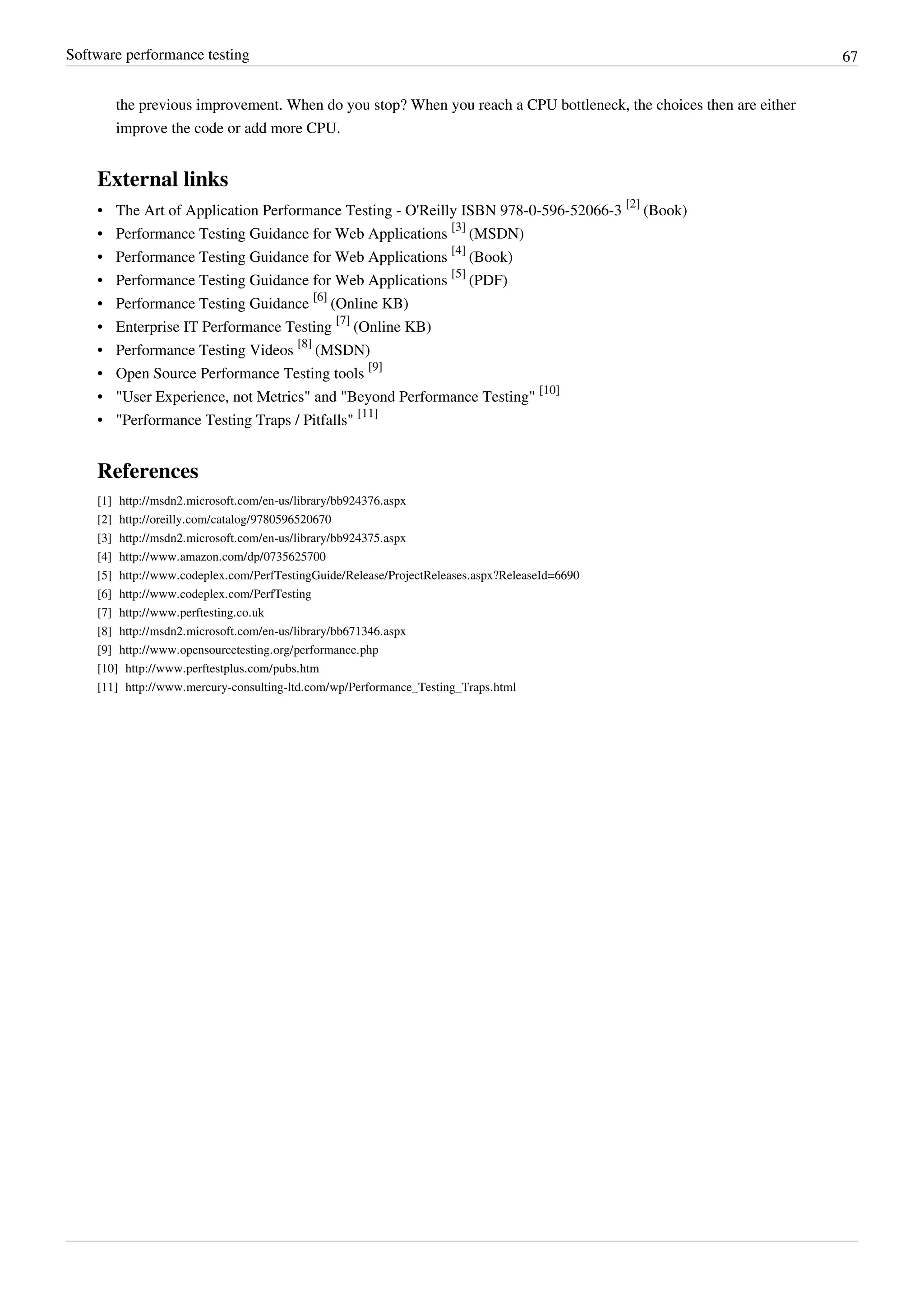 Software performance testing 67
the previous improvement. When do you stop? When you reach a CPU bottleneck, the choices then are either
improve the code or add more CPU.
External links
• The Art of Application Performance Testing - O'Reilly ISBN 978-0-596-52066-3
[2]
(Book)
• Performance Testing Guidance for Web Applications
[3]
(MSDN)
• Performance Testing Guidance for Web Applications
[4]
(Book)
• Performance Testing Guidance for Web Applications
[5]
(PDF)
• Performance Testing Guidance
[6]
(Online KB)
• Enterprise IT Performance Testing
[7]
(Online KB)
• Performance Testing Videos
[8]
(MSDN)
• Open Source Performance Testing tools
[9]
• "User Experience, not Metrics" and "Beyond Performance Testing"
[10]
• "Performance Testing Traps / Pitfalls"
[11]
References
[1] http://msdn2.microsoft.com/en-us/library/bb924376.aspx
[2] http://oreilly.com/catalog/9780596520670
[3] http://msdn2.microsoft.com/en-us/library/bb924375.aspx
[4] http://www.amazon.com/dp/0735625700
[5] http://www.codeplex.com/PerfTestingGuide/Release/ProjectReleases.aspx?ReleaseId=6690
[6] http://www.codeplex.com/PerfTesting
[7] http://www.perftesting.co.uk
[8] http://msdn2.microsoft.com/en-us/library/bb671346.aspx
[9] http://www.opensourcetesting.org/performance.php
[10] http://www.perftestplus.com/pubs.htm
[11] http://www.mercury-consulting-ltd.com/wp/Performance_Testing_Traps.html
 