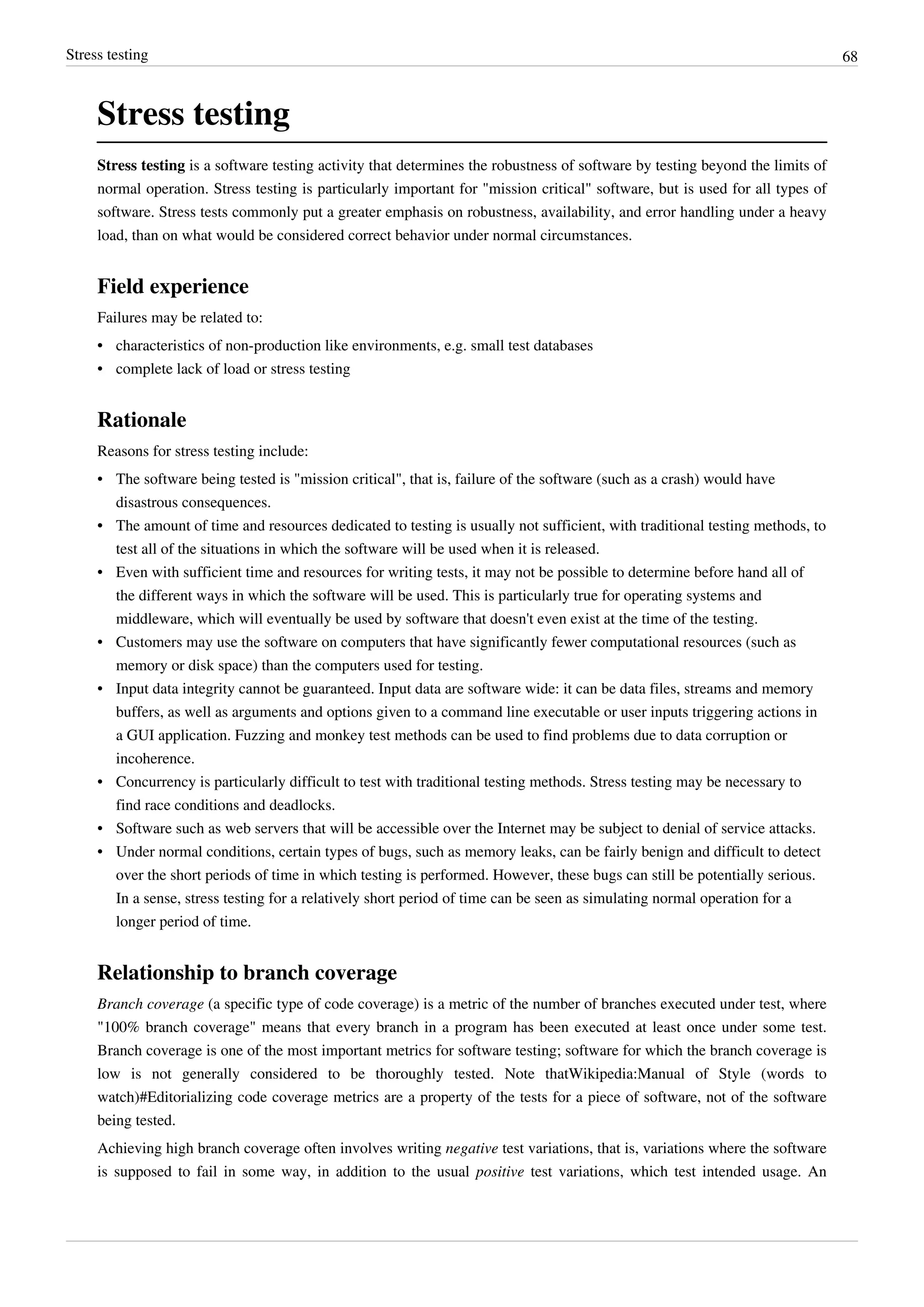 Stress testing 68
Stress testing
Stress testing is a software testing activity that determines the robustness of software by testing beyond the limits of
normal operation. Stress testing is particularly important for "mission critical" software, but is used for all types of
software. Stress tests commonly put a greater emphasis on robustness, availability, and error handling under a heavy
load, than on what would be considered correct behavior under normal circumstances.
Field experience
Failures may be related to:
•• characteristics of non-production like environments, e.g. small test databases
• complete lack of load or stress testing
Rationale
Reasons for stress testing include:
• The software being tested is "mission critical", that is, failure of the software (such as a crash) would have
disastrous consequences.
•• The amount of time and resources dedicated to testing is usually not sufficient, with traditional testing methods, to
test all of the situations in which the software will be used when it is released.
• Even with sufficient time and resources for writing tests, it may not be possible to determine before hand all of
the different ways in which the software will be used. This is particularly true for operating systems and
middleware, which will eventually be used by software that doesn't even exist at the time of the testing.
• Customers may use the software on computers that have significantly fewer computational resources (such as
memory or disk space) than the computers used for testing.
• Input data integrity cannot be guaranteed. Input data are software wide: it can be data files, streams and memory
buffers, as well as arguments and options given to a command line executable or user inputs triggering actions in
a GUI application. Fuzzing and monkey test methods can be used to find problems due to data corruption or
incoherence.
• Concurrency is particularly difficult to test with traditional testing methods. Stress testing may be necessary to
find race conditions and deadlocks.
• Software such as web servers that will be accessible over the Internet may be subject to denial of service attacks.
• Under normal conditions, certain types of bugs, such as memory leaks, can be fairly benign and difficult to detect
over the short periods of time in which testing is performed. However, these bugs can still be potentially serious.
In a sense, stress testing for a relatively short period of time can be seen as simulating normal operation for a
longer period of time.
Relationship to branch coverage
Branch coverage (a specific type of code coverage) is a metric of the number of branches executed under test, where
"100% branch coverage" means that every branch in a program has been executed at least once under some test.
Branch coverage is one of the most important metrics for software testing; software for which the branch coverage is
low is not generally considered to be thoroughly tested. Note thatWikipedia:Manual of Style (words to
watch)#Editorializing code coverage metrics are a property of the tests for a piece of software, not of the software
being tested.
Achieving high branch coverage often involves writing negative test variations, that is, variations where the software
is supposed to fail in some way, in addition to the usual positive test variations, which test intended usage. An
 