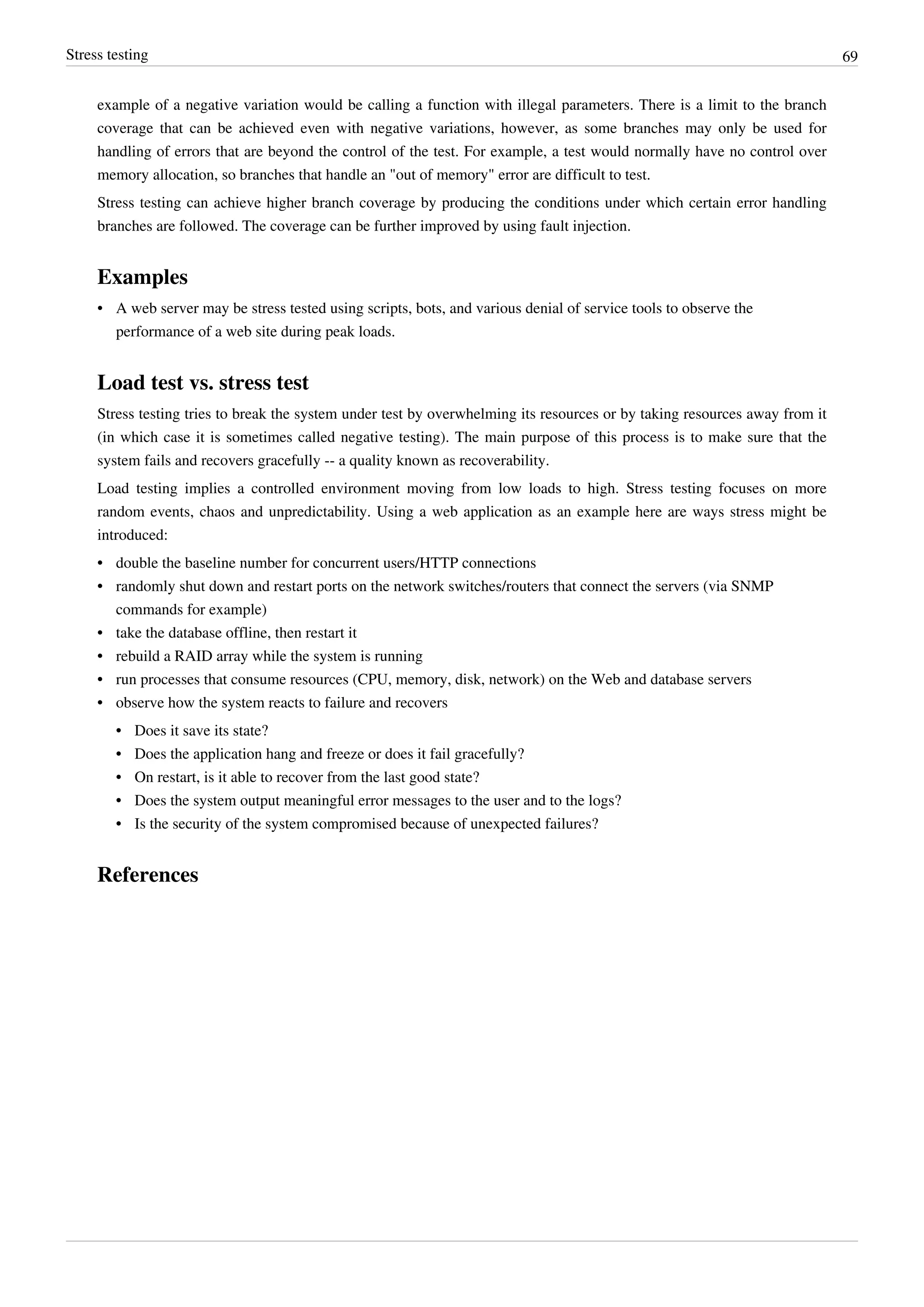 Stress testing 69
example of a negative variation would be calling a function with illegal parameters. There is a limit to the branch
coverage that can be achieved even with negative variations, however, as some branches may only be used for
handling of errors that are beyond the control of the test. For example, a test would normally have no control over
memory allocation, so branches that handle an "out of memory" error are difficult to test.
Stress testing can achieve higher branch coverage by producing the conditions under which certain error handling
branches are followed. The coverage can be further improved by using fault injection.
Examples
• A web server may be stress tested using scripts, bots, and various denial of service tools to observe the
performance of a web site during peak loads.
Load test vs. stress test
Stress testing tries to break the system under test by overwhelming its resources or by taking resources away from it
(in which case it is sometimes called negative testing). The main purpose of this process is to make sure that the
system fails and recovers gracefully -- a quality known as recoverability.
Load testing implies a controlled environment moving from low loads to high. Stress testing focuses on more
random events, chaos and unpredictability. Using a web application as an example here are ways stress might be
introduced:
•• double the baseline number for concurrent users/HTTP connections
•• randomly shut down and restart ports on the network switches/routers that connect the servers (via SNMP
commands for example)
•• take the database offline, then restart it
•• rebuild a RAID array while the system is running
•• run processes that consume resources (CPU, memory, disk, network) on the Web and database servers
•• observe how the system reacts to failure and recovers
•• Does it save its state?
•• Does the application hang and freeze or does it fail gracefully?
•• On restart, is it able to recover from the last good state?
•• Does the system output meaningful error messages to the user and to the logs?
•• Is the security of the system compromised because of unexpected failures?
References
 