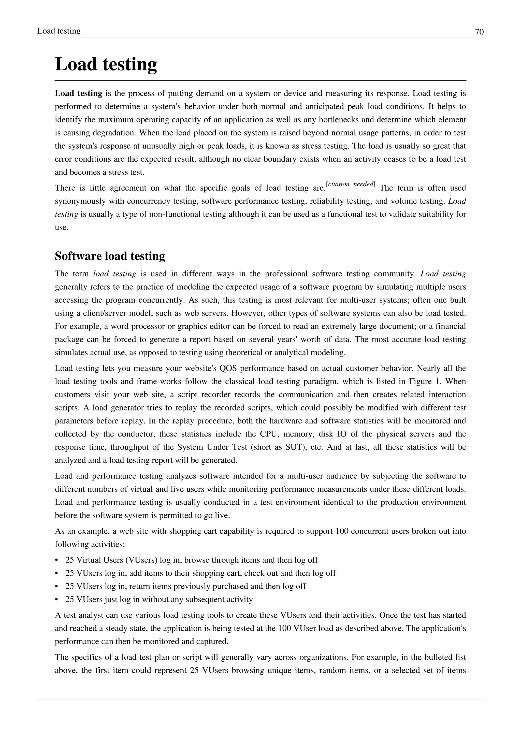 Load testing 70
Load testing
Load testing is the process of putting demand on a system or device and measuring its response. Load testing is
performed to determine a system’s behavior under both normal and anticipated peak load conditions. It helps to
identify the maximum operating capacity of an application as well as any bottlenecks and determine which element
is causing degradation. When the load placed on the system is raised beyond normal usage patterns, in order to test
the system's response at unusually high or peak loads, it is known as stress testing. The load is usually so great that
error conditions are the expected result, although no clear boundary exists when an activity ceases to be a load test
and becomes a stress test.
There is little agreement on what the specific goals of load testing are.
[citation needed]
The term is often used
synonymously with concurrency testing, software performance testing, reliability testing, and volume testing. Load
testing is usually a type of non-functional testing although it can be used as a functional test to validate suitability for
use.
Software load testing
The term load testing is used in different ways in the professional software testing community. Load testing
generally refers to the practice of modeling the expected usage of a software program by simulating multiple users
accessing the program concurrently. As such, this testing is most relevant for multi-user systems; often one built
using a client/server model, such as web servers. However, other types of software systems can also be load tested.
For example, a word processor or graphics editor can be forced to read an extremely large document; or a financial
package can be forced to generate a report based on several years' worth of data. The most accurate load testing
simulates actual use, as opposed to testing using theoretical or analytical modeling.
Load testing lets you measure your website's QOS performance based on actual customer behavior. Nearly all the
load testing tools and frame-works follow the classical load testing paradigm, which is listed in Figure 1. When
customers visit your web site, a script recorder records the communication and then creates related interaction
scripts. A load generator tries to replay the recorded scripts, which could possibly be modified with different test
parameters before replay. In the replay procedure, both the hardware and software statistics will be monitored and
collected by the conductor, these statistics include the CPU, memory, disk IO of the physical servers and the
response time, throughput of the System Under Test (short as SUT), etc. And at last, all these statistics will be
analyzed and a load testing report will be generated.
Load and performance testing analyzes software intended for a multi-user audience by subjecting the software to
different numbers of virtual and live users while monitoring performance measurements under these different loads.
Load and performance testing is usually conducted in a test environment identical to the production environment
before the software system is permitted to go live.
As an example, a web site with shopping cart capability is required to support 100 concurrent users broken out into
following activities:
•• 25 Virtual Users (VUsers) log in, browse through items and then log off
•• 25 VUsers log in, add items to their shopping cart, check out and then log off
•• 25 VUsers log in, return items previously purchased and then log off
•• 25 VUsers just log in without any subsequent activity
A test analyst can use various load testing tools to create these VUsers and their activities. Once the test has started
and reached a steady state, the application is being tested at the 100 VUser load as described above. The application’s
performance can then be monitored and captured.
The specifics of a load test plan or script will generally vary across organizations. For example, in the bulleted list
above, the first item could represent 25 VUsers browsing unique items, random items, or a selected set of items
 